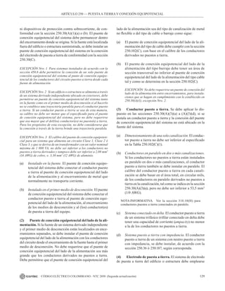 129
CÓDIGO ELÉCTRICO COLOMBIANO - NTC 2050 (Segunda actualización)
ARTÍCULO 250 –– PUESTAA TIERRA Y CONEXIÓN EQUIPOTENCIAL
ni dispositivos de protección contra sobrecorriente, de con-
formidad con la sección 250.30(A)(1)(a) o (b). El puente de
conexión equipotencial del sistema debe permanecer dentro
del encerramiento donde se origina. Si la fuente está localizada
fuera del edificio o estructura suministrada, se debe instalar un
puente de conexión equipotencial del sistema en la conexión
del electrodo de puesta a tierra de conformidad con la sección
250.30(C).
EXCEPCIÓN Nro. 1 Para sistemas instalados de acuerdo con la
sección 450.6 debe permitirse la conexión de un solo puente de
conexión equipotencial del sistema al punto de conexión equipo-
tencial de los conductores del circuito puestos a tierra desde cada
fuente de alimentación.
EXCEPCIÓN Nro. 2 Si un edificio o estructura se alimenta a través
de un sistema derivado independiente ubicado en exteriores, debe
permitirse un puente de conexión equipotencial del sistema tanto
en la fuente como en el primer medio de desconexión si al hacerlo
no se establece una trayectoria paralela para el conductor puesto
a tierra. Si un conductor puesto a tierra se usa de esta manera,
su calibre no debe ser menor que el especificado para el puente
de conexión equipotencial del sistema, pero no debe requerirse
que sea mayor que el del(los) conductor(es) no puesto(s) a tierra.
Para los propósitos de esta excepción, no debe considerarse que
la conexión a través de la tierra brinde una trayectoria paralela.
EXCEPCIÓN Nro. 3 El calibre del puente de conexión equipoten-
cial para un sistema que alimenta un circuito Clase 1, Clase 2 ó
Clase 3, y que se deriva de un transformador con un valor nominal
máxima de 1 000 VA, no debe ser inferior a los conductores no
puestos a tierra derivados y tampoco debe ser inferior a 2,08 mm2
(14 AWG) de cobre, o 3,30 mm2
(12 AWG) de aluminio.
(a) Instalado en la fuente. El puente de conexión equipo-
tencial del sistema debe conectar el conductor puesto
a tierra al puente de conexión equipotencial del lado
de la alimentación y al encerramiento de metal que
normalmente no transporta corriente.
(b) Instalado en el primer medio de desconexión. El puente
de conexión equipotencial del sistema debe conectar el
conductor puesto a tierra al puente de conexión equi-
potencial del lado de la alimentación, al encerramiento
de los medios de desconexión y al (los) conductor(es)
de puesta a tierra del equipo.
(2) Puente de conexión equipotencial del lado de la ali-
mentación. Si la fuente de un sistema derivado independiente
y el primer medio de desconexión están localizados en ence-
rramientos separados, se debe instalar el puente de conexión
equipotencial del lado de la alimentación con los conductores
del circuito desde el encerramiento de la fuente hasta el primer
medio de desconexión. No debe requerirse que el puente de
conexión equipotencial del lado de la alimentación sea más
grande que los conductores derivados no puestos a tierra.
Debe permitirse que el puente de conexión equipotencial del
lado de la alimentación sea del tipo de canalización de metal
no flexible o del tipo de cable o barraje como sigue:
(a) El puente de conexión equipotencial del lado de la ali-
mentación del tipo de cable debe cumplir con la sección
250.102(C), con base en el calibre de los conductores
derivados no puestos a tierra.
(b) El puente de conexión equipotencial del lado de la
alimentación del tipo barraje debe tener un área de
sección transversal no inferior al puente de conexión
equipotencial del lado de la alimentación del tipo cable
tal y como se determina en la sección 250.102(C).
EXCEPCIÓN No debe requerirse un puente de conexión del
lado de la alimentación entre encerramientos, para instala-
ciones que se hagan en cumplimiento con lo establecido en
250.30(A)(1), excepción Nro. 2.
(3) Conductor puesto a tierra. Se debe aplicar lo dis-
puesto en las secciones 250.30(A)(3)(a) a (A)(3)(d), si se
instala un conductor puesto a tierra y la conexión del puente
de conexión equipotencial del sistema no está ubicado en la
fuente del sistema.
(a) Dimensionamiento de una sola canalización. El conduc-
tor puesto a tierra no debe ser inferior al especificado
en la Tabla 250.102(C)(1).
(b) Conductores en paralelo en dos o más canalizaciones.
Si los conductores no puestos a tierra están instalados
en paralelo en dos o más canalizaciones, el conductor
puesto a tierra también se debe instalar en paralelo. El
calibre del conductor puesto a tierra en cada canali-
zación se debe basar en el área total, en circular mils,
de los conductores en paralelo derivados no puestos a
tierra en la canalización, tal como se indica en la sección
250.30(A)(3)(a), pero no debe ser inferior a 53,5 mm2
(1/0 AWG).
NOTA INFORMATIVA Ver la sección 310.10(H) para
conductores puestos a tierra conectados en paralelo.
(c) Sistema conectado en delta. El conductor puesto a tierra
de un sistema trifásico trifilar conectado en delta debe
tener una capacidad de corriente (ampacity) no menor
a la de los conductores no puestos a tierra.
(d) Sistema puesto a tierra con impedancia. El conductor
puesto a tierra de un sistema con neutro puesto a tierra
con impedancia, se debe instalar, de acuerdo con la
sección 250.36 ó 250.187, según corresponda.
(4) Electrodo de puesta a tierra. El sistema de electrodo
de puesta a tierra del edificio o estructura debe emplearse
 
