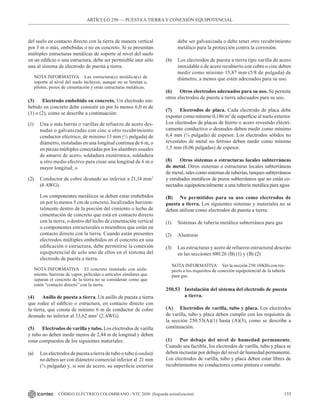 135
CÓDIGO ELÉCTRICO COLOMBIANO - NTC 2050 (Segunda actualización)
del suelo en contacto directo con la tierra de manera vertical
por 3 m o más, embebidas o no en concreto. Si se presentan
múltiples estructuras metálicas de soporte al nivel del suelo
en un edificio o una estructura, debe ser permisible unir sólo
una al sistema de electrodo de puesta a tierra.
NOTA INFORMATIVA Las estructura(s) metálica(s) de
soporte al nivel del suelo incluyen, aunque no se limitan a,
pilotes, pozos de cimentación y otras estructuras metálicas.
(3) Electrodo embebido en concreto. Un electrodo em-
bebido en concreto debe consistir en por lo menos 6,0 m de
(1) o (2), como se describe a continuación:
(1) Una o más barras o varillas de refuerzo de acero des-
nudas o galvanizadas con cinc u otro recubrimiento
conductor eléctrico, de mínimo 13 mm (½ pulgada) de
diámetro, instaladas en una longitud continua de 6 m, o
en piezas múltiples conectadas por los alambres usuales
de amarre de acero, soldadura exotérmica, soldadura
u otro medio efectivo para crear una longitud de 6 m o
mayor longitud; o
(2) Conductor de cobre desnudo no inferior a 21,14 mm2
(4 AWG).
Los componentes metálicos se deben estar embebidos
en por lo menos 5 cm de concreto, localizados horizon-
talmente dentro de la porción del cimiento o lecho de
cimentación de concreto que está en contacto directo
con la tierra, o dentro del lecho de cimentación vertical
o componentes estructurales o miembros que están en
contacto directo con la tierra. Cuando están presentes
electrodos múltiples embebidos en el concreto en una
edificación o estructura, debe permitirse la conexión
equipotencial de solo uno de ellos en el sistema del
electrodo de puesta a tierra.
NOTA INFORMATIVA El concreto instalado con aisla-
miento, barreras de vapor, películas o artículos similares que
separan el concreto de la tierra no se consideran como que
estén “contacto directo” con la tierra.
(4) Anillo de puesta a tierra. Un anillo de puesta a tierra
que rodee el edificio o estructura, en contacto directo con
la tierra, que consta de mínimo 6 m de conductor de cobre
desnudo no inferior al 33,62 mm2
(2 AWG).
(5) Electrodos de varilla y tubo. Los electrodos de varilla
y tubo no deben medir menos de 2,44 m de longitud y deben
estar compuestos de los siguientes materiales:
(a) Los electrodos de puesta a tierra de tubo o tubo (conduit)
no deben ser con diámetro comercial inferior al  21 mm
(¾ pulgada) y, si son de acero, su superficie exterior
debe ser galvanizada o debe tener otro recubrimiento
metálico para la protección contra la corrosión.
(b) Los electrodos de puesta a tierra tipo varilla de acero
inoxidable o de acero recubierto con cobre o cinc deben
medir como mínimo 15,87 mm (5/8 de pulgada) de
diámetro, a menos que estén adecuados para su uso.
(6) Otros electrodos adecuados para su uso. Se permite
otros electrodos de puesta a tierra adecuados para su uso.
(7) Electrodos de placa. Cada electrodo de placa debe
exponer como mínimo 0,186 m2
de superficie al suelo exterior.
Los electrodos de placas de hierro o acero revestido eléctri-
camente conductivo o desnudos deben medir como mínimo
6,4 mm (¼ pulgada) de espesor. Los electrodos sólidos no
revestidos de metal no ferroso deben medir como mínimo     
1,5 mm (0,06 pulgadas) de espesor.
(8) Otros sistemas o estructuras locales subterráneas
de metal. Otros sistemas o estructuras locales subterráneas
de metal, tales como sistemas de tuberías, tanques subterráneos
y entubados metálicos de pozos subterráneos que no están co-
nectados equipotencialmente a una tubería metálica para agua.
(B) No permitidos para su uso como electrodos de
puesta a tierra. Los siguientes sistemas y materiales no se
deben utilizar como electrodos de puesta a tierra:
(1) Sistemas de tubería metálica subterránea para gas
(2) Aluminio
(3) Las estructuras y acero de refuerzo estructural descrito
en las secciones 680.26 (B) (1) y (B) (2)
NOTA INFORMATIVA Ver la sección 250.104(B) con res-
pecto a los requisitos de conexión equipotencial de la tubería
para gas.
250.53 Instalación del sistema del electrodo de puesta
		 a tierra.
(A) Electrodos de varilla, tubo y placa. Los electrodos
de varilla, tubo y placa deben cumplir con los requisitos de
la sección 250.53(A)(1) hasta (A)(3), como se describe a
continuación.
(1) Por debajo del nivel de humedad permanente.
Cuando sea factible, los electrodos de varilla, tubo y placa se
deben incrustar por debajo del nivel de humedad permanente.
Los electrodos de varilla, tubo y placa deben estar libres de
recubrimientos no conductores como pintura o esmalte.
ARTÍCULO 250 –– PUESTAA TIERRA Y CONEXIÓN EQUIPOTENCIAL
 