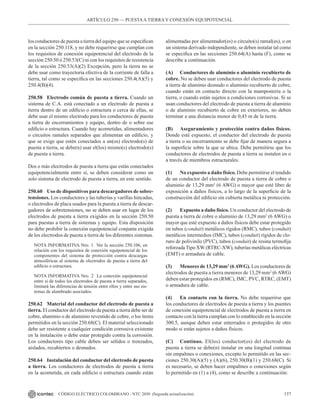 137
CÓDIGO ELÉCTRICO COLOMBIANO - NTC 2050 (Segunda actualización)
los conductores de puesta a tierra del equipo que se especifican
en la sección 250.118, y no debe requerirse que cumplan con
los requisitos de conexión equipotencial del electrodo de la
sección 250.50 ó 250.53(C) ni con los requisitos de resistencia
de la sección 250.53(A)(2) Excepción, pero la tierra no se
debe usar como trayectoria efectiva de la corriente de falla a
tierra, tal como se especifica en las secciones 250.4(A)(5) y
250.4(B)(4).
250.58 Electrodo común de puesta a tierra. Cuando un
sistema de C.A. está conectado a un electrodo de puesta a
tierra dentro de un edificio o estructura o cerca de ellas, se
debe usar el mismo electrodo para los conductores de puesta
a tierra de encerramientos y equipo, dentro de o sobre ese
edificio o estructura. Cuando hay acometidas, alimentadores
o circuitos ramales separados que alimentan un edificio, y
que se exige que estén conectados a un(os) electrodo(s) de
puesta a tierra, se debe(n) usar el(los) mismo(s) electrodo(s)
de puesta a tierra.
Dos o más electrodos de puesta a tierra que están conectados
equipotencialmente entre sí, se deben considerar como un
solo sistema de electrodo de puesta a tierra, en este sentido.
250.60 Uso de dispositivos para descargadores de sobre-
tensiones. Los conductores y las tuberías y varillas hincadas,
o electrodos de placa usados para la puesta a tierra de descar-
gadores de sobretensiones, no se deben usar en lugar de los
electrodos de puesta a tierra exigidos en la sección 250.50
para puestas a tierra de sistemas y equipo. Esta disposición
no debe prohibir la conexión equipotencial conjunta exigida
de los electrodos de puesta a tierra de los diferentes sistemas.
NOTA INFORMATIVA Nro. 1  Ver la sección 250.106, en
relación con los requisitos de conexión equipotencial de los
componentes del sistema de protección contra descargas
atmosféricas al sistema de electrodos de puesta a tierra del
edificio o estructura.
NOTA INFORMATIVA Nro. 2  La conexión equipotencial
entre sí de todos los electrodos de puesta a tierra separados,
limitará las diferencias de tensión entre ellos y entre sus sis-
temas de alambrado asociados.
250.62 Material del conductor del electrodo de puesta a
tierra. El conductor del electrodo de puesta a tierra debe ser de
cobre, aluminio o de aluminio revestido de cobre, o los ítems
permitidos en la sección 250.68(C). El material seleccionado
debe ser resistente a cualquier condición corrosiva existente
en la instalación o debe estar protegido contra la corrosión.
Los conductores tipo cable deben ser sólidos o trenzados,
aislados, recubiertos o desnudos.
250.64 Instalación del conductor del electrodo de puesta
a tierra. Los conductores de electrodos de puesta a tierra
en la acometida, en cada edificio o estructura cuando están
alimentadas por alimentador(es) o circuito(s) ramal(es), o en
un sistema derivado independiente, se deben instalar tal como
se especifica en las secciones 250.64(A) hasta (F), como se
describe a continuación.
(A) Conductores de aluminio o aluminio recubierto de
cobre. No se deben usar conductores del electrodo de puesta
a tierra de aluminio desnudo o aluminio recubierto de cobre,
cuando están en contacto directo con la mampostería o la
tierra, o cuando están sujetos a condiciones corrosivas. Si se
usan conductores del electrodo de puesta a tierra de aluminio
o de aluminio recubierto de cobre en exteriores, no deben
terminar a una distancia menor de 0,45 m de la tierra.
(B) Aseguramiento y protección contra daños físicos.
Donde esté expuesto, el conductor del electrodo de puesta
a tierra o su encerramiento se debe fijar de manera segura a
la superficie sobre la que se ubica. Debe permitirse que los
conductores de electrodos de puesta a tierra se instalen en o
a través de miembros estructurales.
(1) No expuesto a daño físico. Debe permitirse el tendido
de un conductor del electrodo de puesta a tierra de cobre o
aluminio de 13,29 mm2
(6 AWG) o mayor que esté libre de
exposición a daños físicos, a lo largo de la superficie de la
construcción del edificio sin cubierta metálica ni protección.
(2) Expuesto a daño físico. Un conductor del electrodo de
puesta a tierra de cobre o aluminio de 13,29 mm2
(6 AWG) o
mayor que esté expuesto a daños físicos debe estar protegido
en tubos (conduit) metálicos rígidos (RMC), tubos (conduit)
metálicos intermedios (IMC), tubos (conduit) rígidos de clo-
ruro de polivinilo (PVC), tubos (conduit) de resina termofija
reforzada Tipo XW (RTRC-XW), tuberías metálicas eléctricas
(EMT) o armadura de cable.
(3) Menores de 13,29 mm2
(6AWG). Los conductores de
electrodos de puesta a tierra menores de 13,29 mm2
(6 AWG)
deben estar protegidos en (RMC), IMC, PVC, RTRC, (EMT)
o armadura de cable.
(4) En contacto con la tierra. No debe requerirse que
los conductores de electrodos de puesta a tierra y los puentes
de conexión equipotencial de electrodos de puesta a tierra en
contacto con la tierra cumplan con lo establecido en la sección
300.5, aunque deben estar enterrados o protegidos de otro
modo si están sujetos a daños físicos.
(C) Continuo. El(los) conductor(es) del electrodo de
puesta a tierra se debe(n) instalar en una longitud continua
sin empalmes o conexiones, excepto lo permitido en las sec-
ciones 250.30(A)(5) y (A)(6), 250.30(B)(1) y 250.68(C). Si
es necesario, se deben hacer empalmes o conexiones según
lo permitido en (1) a (4), como se describe a continuación:
ARTÍCULO 250 –– PUESTAA TIERRA Y CONEXIÓN EQUIPOTENCIAL
 
