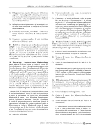 CÓDIGO ELÉCTRICO COLOMBIANO - NTC 2050 (Segunda actualización)
138
(1) Debe permitirse el empalme del conductor del electrodo
de puesta a tierra de tipo cable solamente por conectores
irreversibles de tipo compresión apto como equipo de
puesta a tierra y conexión equipotencial o por el proceso
de soldadura exotérmica.
(2) Debe permitirse que las secciones de barrajes estén co-
nectadas juntas para formar un conductor del electrodo
de puesta a tierra.
(3) Conexiones atornilladas, remachadas o soldadas de
marcos metálicos estructurales de edificios o estruc-
turas.
(4) Conexiones roscadas, soldadas o de brida atornillada
de tubería metálica para agua.
(D) Edificio o estructura con medios de desconexión
múltiples en encerramientos separados. Si un edificio o
estructura es alimentado por una acometida o alimentador
con dos o más medios de desconexión en encerramientos
separados, las conexiones a electrodos de puesta a tierra
deben hacerse de acuerdo con lo establecido en las secciones
250.64(D)(1), 250.64(D)(2) o 250.64(D)(3), como se describe
a continuación.
(1) Derivaciones y conductor común del electrodo de
puesta a tierra. Se deben instalar un conductor común del
electrodo de puesta a tierra y derivaciones de conductores de
electrodos de puesta a tierra. El conductor común del electrodo
de puesta a tierra debe estar dimensionado de acuerdo con lo
establecido en la sección 250.66, con base en la suma del área
en mils circulares del(los) conductor(es) de mayor tamaño no
puestos a tierra de cada grupo de conductores que alimenta
los medios de desconexión. Si los conductores de entrada de
la acometida se conectan directamente a los conductores de
acometida aérea, a la bajada de la acometida, a los conduc-
tores de acometida subterránea o a la acometida lateral, el
conductor del electrodo común de puesta a tierra debe estar
dimensionado según se especifica en la Tabla 250.66, Nota 1.
La derivación de un conductor del electrodo de puesta a tierra
se debe extender hasta el interior de cada encerramiento de
un medio de desconexión. Las derivaciones del conductor
del electrodo de puesta a tierra deben estar dimensionadas,
según lo establecido en la sección 250.66 para el conductor
de entrada de la acometida de mayor tamaño que alimente al
encerramiento individual. Los conductores de derivación se
deben conectar al conductor del electrodo común de puesta
a tierra, mediante uno de los siguientes métodos, de modo
tal que el conductor del electrodo común de puesta a tierra
permanezca sin empalmes ni uniones:
(1) Soldadura exotérmica
(2) Conectores adecuados como equipo de puesta a tierra
y de conexión equipotencial.
(3) Conexiones a un barraje de aluminio o cobre no menor
de 6 mm de espesor × 50 mm de ancho (¼ de pulgada
de espesor × 2 pulgadas de ancho) y de una longitud
suficiente como para adecuarse a la cantidad de ter-
minaciones necesarias para la instalación. El barraje
debe estar fijado de manera segura y debe ser instalado
en un lugar accesible. Las conexiones se deben hacer
por medio de un conector adecuado o por medio de un
proceso de soldadura exotérmica. Si se utilizan barra-
jes, la instalación debe cumplir con lo establecido en
la sección 250.64(A).
(2) Conductores individuales del electrodo de puesta a
tierra. Se debe conectar un conductor del electrodo de puesta
a tierra entre el sistema de electrodos de puesta a tierra y uno
o más de los siguientes, según corresponda:
(1) Conductor puesto a tierra en cada encerramiento de un
medio de desconexión del equipo de acometida
(2) Conductor de puesta a tierra del equipo instalado con
el alimentador
(3) Puente de conexión equipotencial del lado de la ali-
mentación
Cada conductor de un electrodo de puesta a tierra debe
estar dimensionado, según lo establecido en la sección
250.66, con base en el(los) conductor(es) de entrada de
la acometida que alimente(n) al medio individual de
desconexión.
(3) Ubicación común. Se debe conectar un conductor del
electrodo de puesta a tierra en una canalización para cables u
otro encerramiento accesible, en el lado de la alimentación del
medio de desconexión, a uno o más de los siguientes, según
corresponda.
(1) Conductor(es) de acometida puesto(s) a tierra
(2) Conductor de puesta a tierra del equipo instalado con
el alimentador
(3) Puente de conexión equipotencial del lado de la
alimentación
La conexión debe hacerse con soldadura exotérmica
o con un conector apto como equipo de puesta a tie-
rra y de conexión equipotencial. El conductor de un
electrodo de puesta a tierra debe estar dimensionado
según lo establecido en la sección 250.66, con base en
ARTÍCULO 250 –– PUESTAA TIERRA Y CONEXIÓN EQUIPOTENCIAL
 