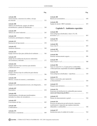 13
CÓDIGO ELÉCTRICO COLOMBIANO - NTC 2050 (Segunda actualización)
CONTENIDO
Pág. Pág.
Artículo 406
Tomacorrientes, conectores de cordón y clavijas
de conexión			 ......................................................................... 333
Artículo 408
Tableros de distribución, equipos de tableros
de distribución y páneles de distribución............................... 340
Artículo 409
Tableros de control industrial................................................. 345
Artículo 410
Luminarias, portalámparas y lámparas.................................. 347
Artículo 411
Iluminación de baja tensión................................................... 359
Artículo 422
Artefactos eléctricos............................................................... 360
Artículo 424
Equipo eléctricos fijos para calefacción de ambiente............ 366
Artículo 425
Equipo fijo de calefacción de procesos industriales
con resistencia y electrodo..................................................... 377
Artículo 426
Equipos eléctricos fijos exteriores para deshielo
y fusión de la nieve................................................................ 383
Artículo 427
Equipos eléctricos fijos de calefacción para tuberías
y recipientes ......................................................................... 386
Artículo 430
Motores, circuitos de motores y controladores...................... 390
Artículo 440
Equipos de acondicionamiento de aire y de refrigeración..... 425
Artículo 445
Generadores ......................................................................... 434
Artículo 450
Transformadores y bóvedas para transformadores
(incluidos los enlaces de secundarios).................................... 436
Artículo 455
Convertidores de fase............................................................. 445
Artículo 460
Condensadores....................................................................... 447
Artículo 470
Resistencias y reactancias...................................................... 449
Artículo 480
Baterías de acumuladores...................................................... 450
Artículo 490
Equipos de más de 1 000 V nominales......................................... 453
Capítulo 5. Ambientes especiales
Artículo 500
Áreas peligrosas (clasificadas), clases I, II y III,
divisiones 1 y 2...................................................................... 463
Artículo 501
Areas clase I ......................................................................... 472
Artículo 502
Areas clase II ......................................................................... 485
Artículo 503
Áreas clase III........................................................................ 493
Artículo 504
Sistemas intrínsecamente seguros.......................................... 496
Artículo 505
Áreas zonas 0, 1 y 2............................................................... 500
Artículo 506
Áreas en zonas 20, 21 y 22 para polvos combustibles
o fibras/partículas suspendidas incendiarias (ignitible)......... 519
Artículo 510
Áreas peligrosas (clasificadas) – específicas.......................... 528
Artículo 511
Talleres comerciales, para reparación
y almacenamiento.................................................................. 528
Artículo 513
Hangares para aeronaves........................................................ 532
Artículo 514
Estaciones de distribución de combustible para motores
(motor fuel dispensing facilities).......................................... 531
Artículo 515
Plantas de almacenamiento a granel...................................... 544
Artículo 516
Procesos de aplicación por pulverización, inmersión,
recubrimiento e impresión que emplean materiales
inflamables o combustibles.................................................... 550
Artículo 517
Instalaciones para el cuidado de la salud............................... 564
 