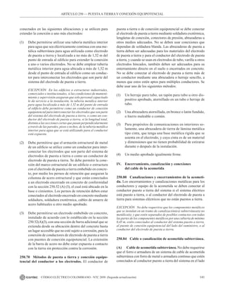 141
CÓDIGO ELÉCTRICO COLOMBIANO - NTC 2050 (Segunda actualización)
conectados en las siguientes ubicaciones y se utilicen para
extender la conexión a uno más electrodos:
(1) Debe permitirse utilizar una tubería metálica interior
para agua que sea eléctricamente continua con una me-
tálica subterránea para agua utilizada como electrodo
de puesta a tierra y localizada a no más de 1,52 m del
punto de entrada al edificio para extender la conexión
a uno o varios electrodos. No se debe emplear tubería
metálica interior para agua ubicada a más de 1,52 m
desde el punto de entrada al edificio como un conduc-
tor para interconectar los electrodos que son parte del
sistema del electrodo de puesta a tierra.
EXCEPCIÓN En los edificios o estructuras industriales,
comerciales e institucionales, si las condiciones de manteni-
miento y supervisión aseguran que solo personal capacitado
le da servicio a la instalación, la tubería metálica interior
para agua localizada a más de 1,52 m del punto de entrada
al edificio debe permitirse como un conductor de conexión
equipotencial para interconectar los electrodos que son parte
del sistema del electrodo de puesta a tierra, o como un con-
ductor del electrodo de puesta a tierra, si la longitud total,
distinta a las secciones cortas que pasan perpendicularmente
a través de las paredes, pisos o techos, de la tubería metálica
interior para agua que se está utilizando para el conductor
está expuesta.
(2) Debe permitirse que el armazón estructural de metal
de un edificio se utilice como un conductor para inter-
conectar los electrodos que son parte del sistema de
electrodos de puesta a tierra o como un conductor de
electrodo de puesta a tierra. Se debe permitir la cone-
xión del marco estructural de un edificio o estructura
con el electrodo de puesta a tierra embebido en concre-
to, por medio los pernos de retención que aseguran la
columna de acero estructural y que están conectados
a un electrodo encerrado en concreto de conformidad
con la sección 250.52 (A) (3), el cual está ubicado en la
base o cimientos. Los pernos de retención deben estar
conectados al electrodo encerrado en concreto mediante
soldadura, soldadura exotérmica, cables de amarre de
acero habituales u otro medio aprobado.
(3) Debe permitirse un electrodo embebido en concreto,
instalado de acuerdo con lo establecido en la sección
250.52(A)(3), con una sección de barra adicional que se
extienda desde su ubicación dentro del concreto hasta
un lugar accesible que no esté sujeto a corrosión, para la
conexión de conductores de electrodo de puesta a tierra
con puentes de conexión equipotencial. La extensión
de la barra de acero no debe estar expuesta a contacto
con la tierra sin protección contra la corrosión.
250.70 Métodos de puesta a tierra y conexión equipo-
tencial del conductor a los electrodos. El conductor de
puesta a tierra o de conexión equipotencial se debe conectar
al electrodo de puesta a tierra mediante soldadura exotérmica,
lengüetas de conexión, conectores de presión, abrazaderas u
otros medios adecuados. No se deben usar conexiones que
dependan de soldadura blanda. Las abrazaderas de puesta a
tierra deben ser adecuadas para los materiales del electrodo
de puesta a tierra y para el conductor del electrodo de puesta
a tierra, y cuando se usan en electrodos de tubo, varilla u otros
electrodos hincados, también deben ser adecuados para su
enterramiento directo en el suelo o encerrados en concreto.
No se debe conectar al electrodo de puesta a tierra más de
un conductor mediante una abrazadera o herraje sencillo, a
menos que estos estén aptos para múltiples conductores. Se
debe usar uno de los siguientes métodos:
(1) Un herraje para tubo, un tapón para tubo u otro dis-
positivo aprobado, atornillado en un tubo o herraje de
tubo.
(2) Una abrazadera atornillada, en bronce o latón fundido,
o hierro maleable o común.
(3) Para propósitos de comunicaciones en interiores so-
lamente, una abrazadera de tierra de lámina metálica
tipo cinta, que tenga una base metálica rígida que se
asienta en el electrodo, y cuya cinta es de un material
y dimensiones que no tienen probabilidad de estirarse
durante o después de la instalación.
(4) Un medio aprobado igualmente firme.
IV. Encerramiento, canalización y conexiones
del cable de la acometida
250.80 Canalizaciones y encerramientos de la acometi-
da. Los encerramientos y canalizaciones metálicas para los
conductores y equipo de la acometida se deben conectar al
conductor puesto a tierra del sistema si el sistema eléctrico
está puesto a tierra, o al conductor del electrodo de puesta a
tierra para sistemas eléctricos que no están puestos a tierra.
EXCEPCIÓN No debe requerirse que los componentes metálicos
que se instalan en un tramo de canalización(es) subterránea(s) no
metálica(s), y que estén separados de posibles contactos con todas
las partes de los componentes metálicos por una cubierta de mínimo
0,45 m, estén conectados al conductor del sistema puesto a tierra,
al puente de conexión equipotencial del lado del suministro, o al
conductor del electrodo de puesta a tierra.
250.84 Cable o canalización de acometida subterránea.
(A) Cable de acometida subterránea. No debe requerirse
que el forro o armadura de un sistema de cable de acometida
subterránea con forro de metal o armadura continuo que estén
conectados al conductor puesto a tierra del sistema en el lado
ARTÍCULO 250 –– PUESTAA TIERRA Y CONEXIÓN EQUIPOTENCIAL
 
