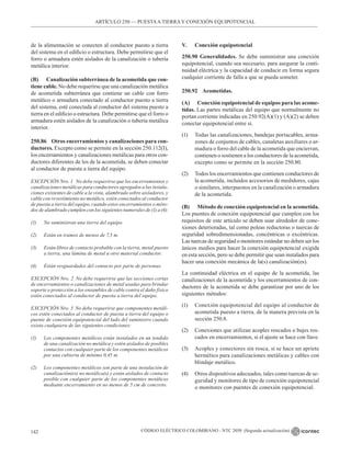 CÓDIGO ELÉCTRICO COLOMBIANO - NTC 2050 (Segunda actualización)
142
de la alimentación se conecten al conductor puesto a tierra
del sistema en el edificio o estructura. Debe permitirse que el
forro o armadura estén aislados de la canalización o tubería
metálica interior.
(B) Canalización subterránea de la acometida que con-
tiene cable. No debe requerirse que una canalización metálica
de acometida subterránea que contiene un cable con forro
metálico o armadura conectado al conductor puesto a tierra
del sistema, esté conectada al conductor del sistema puesto a
tierra en el edificio o estructura. Debe permitirse que el forro o
armadura estén aislados de la canalización o tubería metálica
interior.
250.86 Otros encerramientos y canalizaciones para con-
ductores. Excepto como se permite en la sección 250.112(I),
los encerramientos y canalizaciones metálicas para otros con-
ductores diferentes de los de la acometida, se deben conectar
al conductor de puesta a tierra del equipo.
EXCEPCIÓN Nro. 1 No debe requerirse que los encerramientos y
canalizaciones metálicas para conductores agregados a las instala-
ciones existentes de cable a la vista, alambrado sobre aisladores, y
cable con revestimiento no metálico, estén conectados al conductor
de puesta a tierra del equipo, cuando estos encerramientos o méto-
dos de alambrado cumplen con los siguientes numerales de (1) a (4):
(1) No suministran una tierra del equipo.
(2) Están en tramos de menos de 7,5 m.
(3) Están libres de contacto probable con la tierra, metal puesto
a tierra, una lámina de metal u otro material conductor.
(4) Están resguardados del contacto por parte de personas.
EXCEPCIÓN Nro. 2 No debe requerirse que las secciones cortas
de encerramientos o canalizaciones de metal usadas para brindar
soporte o protección a los ensambles de cable contra el daño físico
estén conectados al conductor de puesta a tierra del equipo.
EXCEPCIÓN Nro. 3 No debe requerirse que componentes metáli-
cos estén conectados al conductor de puesta a tierra del equipo o
puente de conexión equipotencial del lado del suministro cuando
exista cualquiera de las siguientes condiciones:
(1) Los componentes metálicos están instalados en un tendido
de una canalización no metálica y estén aislados de posibles
contactos con cualquier parte de los componentes metálicos
por una cubierta de mínimo 0,45 m.
(2) Los componentes metálicos son parte de una instalación de
canalización(es) no metálica(s) y están aislados de contacto
posible con cualquier parte de los componentes metálicos
mediante encerramiento en no menos de 5 cm de concreto.
V. Conexión equipotencial
250.90 Generalidades. Se debe suministrar una conexión
equipotencial, cuando sea necesario, para asegurar la conti-
nuidad eléctrica y la capacidad de conducir en forma segura
cualquier corriente de falla a que se pueda someter.
250.92 Acometidas.
(A) Conexión equipotencial de equipos para las acome-
tidas. Las partes metálicas del equipo que normalmente no
portan corriente indicadas en 250.92(A)(1) y (A)(2) se deben
conectar equipotencial entre sí.
(1) Todas las canalizaciones, bandejas portacables, arma-
zones de conjuntos de cables, canaletas auxiliares o ar-
madura o forro del cable de la acometida que encierran,
contienen o sostienen a los conductores de la acometida,
excepto como se permite en la sección 250.80.
(2) Todos los encerramientos que contienen conductores de
la acometida, incluidos accesorios de medidores, cajas
o similares, interpuestos en la canalización o armadura
de la acometida.
(B) Método de conexión equipotencial en la acometida.
Los puentes de conexión equipotencial que cumplen con los
requisitos de este artículo se deben usar alrededor de cone-
xiones deterioradas, tal como poleas reductoras o tuercas de
seguridad sobredimensionadas, concéntricas o excéntricas.
Las tuercas de seguridad o monitores estándar no deben ser los
únicos medios para hacer la conexión equipotencial exigida
en esta sección, pero se debe permitir que sean instalados para
hacer una conexión mecánica de la(s) canalización(es).
La continuidad eléctrica en el equipo de la acometida, las
canalizaciones de la acometida y los encerramientos de con-
ductores de la acometida se debe garantizar por uno de los
siguientes métodos:
(1) Conexión equipotencial del equipo al conductor de
acometida puesto a tierra, de la manera prevista en la
sección 250.8.
(2) Conexiones que utilizan acoples roscados o bujes ros-
cados en encerramientos, si el ajuste se hace con llave.
(3) Acoples y conectores sin rosca, si se hace un apriete
hermético para canalizaciones metálicas y cables con
blindaje metálico.
(4) Otros dispositivos adecuados, tales como tuercas de se-
guridad y monitores de tipo de conexión equipotencial
o monitores con puentes de conexión equipotencial.
ARTÍCULO 250 –– PUESTAA TIERRA Y CONEXIÓN EQUIPOTENCIAL
 