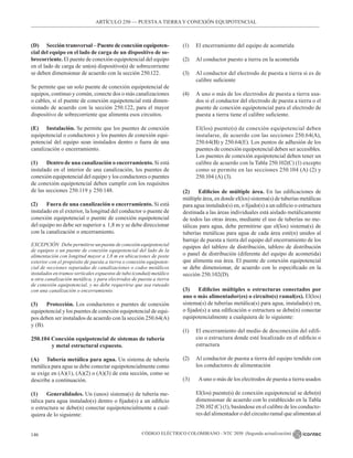 CÓDIGO ELÉCTRICO COLOMBIANO - NTC 2050 (Segunda actualización)
146
(D) Sección transversal – Puente de conexión equipoten-
cial del equipo en el lado de carga de un dispositivo de so-
brecorriente. El puente de conexión equipotencial del equipo
en el lado de carga de un(os) dispositivo(s) de sobrecorriente
se deben dimensionar de acuerdo con la sección 250.122.
Se permite que un solo puente de conexión equipotencial de
equipos, continuo y común, conecte dos o más canalizaciones
o cables, si el puente de conexión equipotencial está dimen-
sionado de acuerdo con la sección 250.122, para el mayor
dispositivo de sobrecorriente que alimenta esos circuitos.
(E) Instalación. Se permite que los puentes de conexión
equipotencial o conductores y los puentes de conexión equi-
potencial del equipo sean instalados dentro o fuera de una
canalización o encerramiento.
(1) Dentro de una canalización o encerramiento. Si está
instalado en el interior de una canalización, los puentes de
conexión equipotencial del equipo y los conductores o puentes
de conexión equipotencial deben cumplir con los requisitos
de las secciones 250.119 y 250.148.
(2) Fuera de una canalización o encerramiento. Si está
instalado en el exterior, la longitud del conductor o puente de
conexión equipotencial o puente de conexión equipotencial
del equipo no debe ser superior a  1,8 m y se debe direccionar
con la canalización o encerramiento.
EXCEPCIÓN Debe permitirse un puente de conexión equipotencial
de equipos o un puente de conexión equipotencial del lado de la
alimentación con longitud mayor a 1,8 m en ubicaciones de poste
exterior con el propósito de puesta a tierra o conexión equipoten-
cial de secciones separadas de canalizaciones o codos metálicos
instalados en tramos verticales expuestos de tubo (conduit) metálico
u otra canalización metálica, y para electrodos de puesta a tierra
de conexión equipotencial, y no debe requerirse que sea ruteado
con una canalización o encerramiento.
(3) Protección. Los conductores o puentes de conexión
equipotencial y los puentes de conexión equipotencial de equi-
pos deben ser instalados de acuerdo con la sección 250.64(A)
y (B).
250.104 Conexión equipotencial de sistemas de tubería
		 y metal estructural expuesto.
(A) Tubería metálica para agua. Un sistema de tubería
metálica para agua se debe conectar equipotencialmente como
se exige en (A)(1), (A)(2) o (A)(3) de esta sección, como se
describe a continuación.
(1) Generalidades. Un (unos) sistema(s) de tubería me-
tálica para agua instalado(s) dentro o fijado(s) a un edificio
o estructura se debe(n) conectar equipotencialmente a cual-
quiera de lo siguiente:
(1) El encerramiento del equipo de acometida
(2) Al conductor puesto a tierra en la acometida
(3) Al conductor del electrodo de puesta a tierra si es de
calibre suficiente
(4) A uno o más de los electrodos de puesta a tierra usa-
dos si el conductor del electrodo de puesta a tierra o el
puente de conexión equipotencial para el electrodo de
puesta a tierra tiene el calibre suficiente.
El(los) puente(s) de conexión equipotencial deben
instalarse, de acuerdo con las secciones 250.64(A),
250.64(B) y 250.64(E). Los puntos de adhesión de los
puentes de conexión equipotencial deben ser accesibles.
Los puentes de conexión equipotencial deben tener un
calibre de acuerdo con la Tabla 250.102(C) (1) excepto
como se permite en las secciones 250.104 (A) (2) y
250.104 (A) (3).
(2) Edificios de múltiple área. En las edificaciones de
múltiple área, en donde el(los) sistema(s) de tuberías metálicas
para agua instalado(s) en, o fijado(s) a un edificio o estructura
destinada a las áreas individuales está aislado metálicamente
de todos las otras áreas, mediante el uso de tuberías no me-
tálicas para agua, debe permitirse que el(los) sistema(s) de
tuberías metálicas para agua de cada área esté(n) unidos al
barraje de puesta a tierra del equipo del encerramiento de los
equipos del tablero de distribución, tablero de distribución
o panel de distribución (diferente del equipo de acometida)
que alimenta esa área. El puente de conexión equipotencial
se debe dimensionar, de acuerdo con lo especificado en la
sección 250.102(D).
(3) Edificios múltiples o estructuras conectados por
uno o más alimentador(es) o circuito(s) ramal(es). El(los)
sistema(s) de tuberías metálica(s) para agua, instalado(s) en,
o fijado(s) a una edificación o estructura se debe(n) conectar
equipotencialmente a cualquiera de lo siguiente:
(1) El encerramiento del medio de desconexión del edifi-
cio o estructura donde esté localizado en el edificio o
estructura
(2) Al conductor de puesta a tierra del equipo tendido con
los conductores de alimentación
(3) Auno o más de los electrodos de puesta a tierra usados
El(los) puente(s) de conexión equipotencial se debe(n)
dimensionar de acuerdo con lo establecido en la Tabla
250.102 (C) (1), basándose en el calibre de los conducto-
res del alimentador o del circuito ramal que alimentan al
ARTÍCULO 250 –– PUESTAA TIERRA Y CONEXIÓN EQUIPOTENCIAL
 