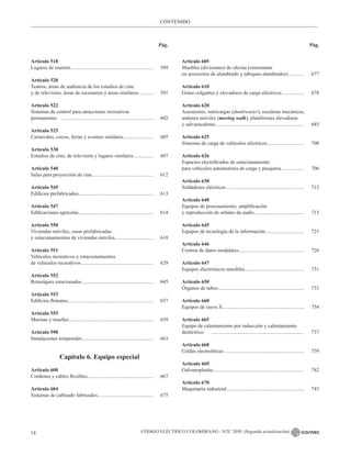 CÓDIGO ELÉCTRICO COLOMBIANO - NTC 2050 (Segunda actualización)
14
CONTENIDO
Pág. Pág.
Artículo 518
Lugares de reunión................................................................. 589
Artículo 520
Teatros, áreas de audiencia de los estudios de cine
y de televisión, áreas de escenarios y áreas similares............ 591
Artículo 522
Sistemas de control para atracciones recreativas
permanentes ......................................................................... 602
Artículo 525
Carnavales, circos, ferias y eventos similares........................ 605
Artículo 530
Estudios de cine, de televisión y lugares similares................ 607
Artículo 540
Salas para proyección de cine................................................ 612
Artículo 545
Edificios prefabricados........................................................... 613
Artículo 547
Edificaciones agrícolas........................................................... 614
Artículo 550
Viviendas móviles, casas prefabricadas
y estacionamientos de viviendas móviles.............................. 618
Artículo 551
Vehículos recreativos y estacionamientos
de vehículos recreativos......................................................... 629
Artículo 552
Remolques estacionados........................................................ 645
Artículo 553
Edificios flotantes................................................................... 657
Artículo 555
Marinas y muelles.................................................................. 659
Artículo 590
Instalaciones temporales........................................................ 663
Capítulo 6. Equipo especial
Artículo 600
Cordones y cables flexibles.................................................... 667
Artículo 604
Sistemas de cableado fabricados............................................ 675
Artículo 605
Muebles (divisiones) de oficina (consistente
en accesorios de alumbrado y tabiques alambrados)............. 677
Artículo 610
Grúas colgantes y elevadores de carga eléctricos.................. 678
Artículo 620
Ascensores, minicargas (dumbwaiter), escaleras mecánicas,
andenes móviles (moving walk), plataformas elevadoras
y salvaescaleras...................................................................... 685
Artículo 625
Sistemas de carga de vehículos eléctricos............................. 700
Artículo 626
Espacios electrificados de estacionamiento
para vehículos automotores de carga y pasajeros.................. 706
Artículo 630
Soldadores eléctricos............................................................. 712
Artículo 640
Equipos de procesamiento, amplificación
y reproducción de señales de audio....................................... 715
Artículo 645
Equipos de tecnología de la información............................... 721
Artículo 646
Centros de datos modulares................................................... 726
Artículo 647
Equipos electrónicos sensibles............................................... 731
Artículo 650
Órganos de tubos.................................................................... 733
Artículo 660
Equipos de rayos X................................................................ 734
Artículo 665
Equipo de calentamiento por inducción y calentamiento
dieléctrico						 ......................................................................... 737
Artículo 668
Celdas electrolíticas............................................................... 739
Artículo 669
Galvanoplastia........................................................................ 742
Artículo 670
Maquinaria industrial............................................................. 743
 