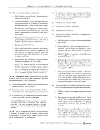 CÓDIGO ELÉCTRICO COLOMBIANO - NTC 2050 (Segunda actualización)
150
(4) Otras áreas distintas de las residenciales
a. Refrigeradores, congeladores y equipos de acon-
dicionamiento de aire.
b. Máquinas lavadoras y secadoras de ropa, máquinas
lavavajillas; equipos de tecnología de información;
bombasdesumiderosyequipoeléctricoparaacuarios.
c. Herramientas manuales portátiles operadas a mo-
tor, herramientas estacionarias y fijas operadas a
motor, y herramientas industriales livianas opera-
das a motor.
d. Pequeños artefactos operados a motor de los si-
guientes tipos: cortasetos eléctrico, cortadoras de
césped, sopladoras de nieve y aspiradoras.
e. Lámparas portátiles de mano.
f. Electrodomésticos conectados con cordón y cla-
vija, usados en lugares húmedos o mojados, o por
personas que se encuentran sobre el suelo o en
pisos metálicos, o que trabajan dentro de tanques
o calderas metálicas.
g. Herramientas que es probable se usen en lugares
mojados o conductores de electricidad.
		 EXCEPCIÓN No debe requerirse que las herramientas
y lámparas portátiles de mano que se usen en lugares
mojados o conductores de electricidad estén conecta-
dos a un conductor de puesta a tierra del equipo, si se
alimentan a través de un transformador de aislamiento
con un secundario no puesto a tierra de máximo 50 V.
250.116 Equipo no eléctrico. Las partes metálicas de equipo
no eléctrico descrito en esta sección deben estar conectados
al conductor de puesta a tierra del equipo.
(1) Los marcos y rieles de rodamiento de grúas y elevadores
de carga operados eléctricamente.
(2) Los marcos de los ascensores no accionados eléctrica-
mente, a los cuales están sujetos conductores eléctricos.
(3) Cables metálicos de desplazamiento operadas manual-
mente, o cables de ascensores eléctricos.
NOTA INFORMATIVA Donde una extensión considerable
de metal en o sobre edificios o estructuras pueda llegar a ser
energizada y esté sujeta a contacto personal, la conexión
equipotencial y puesta a tierra adecuadas brindarán seguridad
adicional.
250.118 Tipos de conductores de puesta a tierra de equipos.
El conductor de puesta a tierra de equipos, tendido con los
conductores del circuito o que los encierra, debe ser uno o
más de los siguientes, o su combinación:
(1) Un conductor de cobre, aluminio o aluminio recubierto
de cobre. Este conductor debe ser sólido o trenzado;
aislado, cubierto o desnudo; en forma de un cable o
barraje de cualquier forma.
(2) Tubo (conduit) metálico rígido.
(3) Tubo (conduit) metálico intermedio.
(4) Tubería metálica eléctrica.
(5) Tubo (conduit) metálico flexible que cumpla todas las
siguientes condiciones.
a. El tubo (conduit) termina en accesorios adecuados
para su uso.
b. Los conductores del circuito contenidos en el
conducto están protegidos por dispositivos contra
sobrecorriente con valor nominal de 20 A o menos.
c. El calibre del Tubo (conduit) no excede el diámetro
comercial 35 mm (1 ¼”).
d. La longitud combinada de Tubo (conduit)  metálico
flexible, tubería metálica flexible y Tubo (conduit)
metálico flexible hermético a los líquidos, en la
misma trayectoria de la corriente de falla a tierra,
no es superior a 1,8 m.
e. Si se utiliza para conectar equipos en donde se
requiere flexibilidad para minimizar la transmisión
de la vibración de los equipos o para proporcionar
la flexibilidad a los equipos que requieren movi-
miento después de la instalación, se debe instalar
un conductor de puesta a tierra del equipo.
(6) Tubo (conduit) metálico flexible hermético a los líquidos,
que cumple en su totalidad las siguientes condiciones:
a. El Tubo (conduit) termina en accesorios aptos para
su uso.
b. Para diámetros comerciales de 12 mm hasta 16 mm
(⅜” a ½”), los conductores del circuito contenidos
en el conducto están protegidos por dispositivos
contra sobrecorriente con valor nominal de 20 A
o menos.
c. Para diámetros comerciales de 21 mm hasta 35 mm
(¾” a 1 ¼”), los conductores del circuito contenidos
en el conducto están protegidos por dispositivos de
sobrecorriente con valor nominal máximo de 60 A,
y no hay tubo (conduit) metálico flexible, tubería
ARTÍCULO 250 –– PUESTAA TIERRA Y CONEXIÓN EQUIPOTENCIAL
 