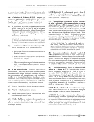 CÓDIGO ELÉCTRICO COLOMBIANO - NTC 2050 (Segunda actualización)
152
de puesta a tierra de equipos deben ser desnudos o tener un aisla-
miento o cubierta que sea verde, con una o más franjas amarillas.
(A) Conductores de 21,14 mm2
(1 AWG) y mayores. Los
conductoresdepuestaatierradeequiposde21,14mm2
(4AWG)
y mayores deben cumplir con lo establecido en las secciones
250.119(A)(1) y (A)(2), como se describe a continuación.
(1) Se permite que un conductor aislado o cubierto, de
sección transversal de 21,14 mm2
(4 AWG) y mayor, en
el momento de la instalación, se identifique en forma
permanente como un conductor de puesta a tierra de
equipos en cada extremo y en todos los puntos en donde
el conductor sea accesible.
EXCEPCIÓN No debe requerirse que los conductores de
21,14mm2
(4 AWG) y mayores estén marcados en los cuerpos
de conduit que no contengan empalmes ni bujes no utilizados.
(2) La identificación debe rodear al conductor y se debe
realizar mediante uno de los siguientes métodos:
a. Remover el aislamiento o recubrimiento de toda la
longitud expuesta.
b. Pintar de color verde el aislamiento o recubrimiento
expuesto, en el extremo.
c. Marcar el aislamiento o recubrimiento expuesto con
cinta verde o etiquetas adhesivas de color verde, en
el extremo.
(B) Cable multiconductor. Cuando las condiciones de
mantenimiento y supervisión aseguran que solamente personal
calificado prestará servicio técnico a la instalación, se permite
que, en el momento de la instalación, uno o más conductores
aislados en un cable multiconductor se identifiquen perma-
nentemente como conductores de puesta a tierra de equipos,
en cada extremo, y en cada punto en donde los conductores
sean accesibles, mediante uno de los siguientes métodos:
(1) Remover el aislamiento de toda la longitud expuesta.
(2) Pintar de verde el aislamiento expuesto.
(3) Marcar el aislamiento expuesto con cinta verde o eti-
quetas adhesivas de color verde.
(C) Cordón flexible. Los conductores de puesta a tierra de
equipos en cordones flexibles deben estar aislados y deben
tener un acabado exterior continuo verde, o verde con una o
más franjas amarillas.
250.120 Instalación de conductores de puesta a tierra de
equipos. Un conductor de puesta a tierra de equipos se debe
instalar de acuerdo con las secciones 250.120(A), (B) y (C),
como se describe a continuación.
(A) Canalizaciones, bandejas portacables, armadura
de cable, conjunto de cables con aislamiento en encerra-
miento (cablebus) o cubiertos de cable. Cuando conste de
una canalización, bandeja portacables, armadura de cable,
armazón de ensamble de cables o cubierto de cable, o cuando
sea un alambre dentro de una canalización o cable, se debe ins-
talar de acuerdo con las disposiciones aplicables en este Código,
usando los accesorios para uniones y terminaciones aprobados
parasuusoconeltipodecanalizaciónocableutilizado.Todaslas
conexiones,lasunionesylosaccesoriosdebenquedarapretadas,
mediante el uso de las herramientas adecuadas.
NOTA INFORMATIVA Ver la información de la guía UL
sobre sistemas FHIT para conductores de puesta a tierra de
equiposinstaladosencanalizaciones,quesonpartedeunsistema
de protección del circuito eléctrico, o un cable con designación
contra incendio para mantener la integridad del circuito.
(B) Conductores de aluminio y aluminio recubierto de
cobre. Se permite los conductores de puesta a tierra de equi-
pos, de aluminio y de aluminio recubierto de cobre desnudo o
aislado. Los conductores desnudos no deben estar en contacto
directo con la mampostería o la tierra ni sujetos a condiciones
corrosivas. Los conductores de aluminio o aluminio recubierto
de cobre no se deben terminar a menos de 0,45 m del suelo.
(C) Conductores de puesta a tierra del equipo de calibre
inferior al 13,29 mm2
(6 AWG). Cuando no estén enrutados
con los conductores del circuito tal y como se permite en
la sección 250.130(C) y 250.134(B) Excepción 2, los con-
ductores de puesta a tierra del equipo de sección transversal
inferior a 13,29 mm2
(6 AWG) se deben proteger del daño
físico mediante una canalización o armadura de cable identi-
ficada, excepto si están instalados en los espacios huecos de
los miembros estructurales de los edificios o estructuras en
donde no están expuestos al daño físico.
250.121 Uso de conductores de puesta a tierra del equipo.
No se debe usar un conductor de puesta a tierra del equipo
como un conductor del electrodo de puesta a tierra.
EXCEPCIÓN Se permite que un conductor tipo cable de puesta a
tierra para equipos, instalado de conformidad con lo establecido en
la sección 250.6(A) y con los requisitos aplicables tanto al conduc-
tor de puesta a tierra del equipo como el conductor del electrodo
de puesta a tierra, descritos en las Partes II, III y IV del presente
artículo, se use tanto como conductor de puesta a tierra del equipo
como conductor del electrodo de puesta a tierra.
ARTÍCULO 250 –– PUESTAA TIERRA Y CONEXIÓN EQUIPOTENCIAL
 