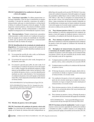 155
CÓDIGO ELÉCTRICO COLOMBIANO - NTC 2050 (Segunda actualización)
250.124 Continuidad de los conductores de puesta
		 a tierra de equipos.
(A) Conexiones separables. Se deben proporcionar co-
nexiones separables, como las que se suministran en equipos
extraíbles o clavijas de conexión, conectores de acople y
tomacorrientes, para que se conecte primero y se desconecte
al último el conductor de puesta a tierra de equipos. No debe
requerirse conectar primero y desconectar de último cuando
el equipo enclavado, clavijas, tomacorrientes y conectores
impiden la energización sin continuidad de la puesta a tierra.
(B) Desconectadores. Ningún cortacircuito automático
o desconectador se debe colocar en el conductor de puesta a
tierra de equipos de un sistema de alambrado de inmueble,
a menos que la apertura del cortacircuito o desconectador
desconecte todas las fuentes de energía.
250.126 Identificación de los terminales de alambrado de
dispositivos. El terminal para la conexión del conductor de
puesta a tierra del equipo se debe identificar mediante uno de
los siguientes medios:
(1) Un terminal de tornillo de color verde, no fácilmente
removible, con cabeza hexagonal.
(2) Un terminal de tuerca de color verde, hexagonal, no
fácilmente removible.
(3) Un conector a presión para cable, de color verde. Si el
terminal para el conductor de puesta a tierra del equipo
no es visible, el agujero de entrada del conductor se debe
marcar con las palabras verde o tierra, las letras G o GR,
un símbolo de puesta a tierra, o con otra identificación
mediante un color verde distintivo. Si el terminal para
el conductor de puesta a tierra del equipo es fácilmente
removible, el área adyacente al terminal se debe marcar
en forma similar.
NOTAINFORMATIVA  Ver Nota Informativa Figura 250.126.
NOTAINFORMATIVAFigura 250.126.  Ejemplo de un sím-
bolo usado para identificar el punto de puesta a tierra para un
conductor de puesta a tierra de equipos.
VII. Métodos de puesta a tierra del equipo
250.130 Conexiones del conductor de puesta a tierra del
equipo. Las conexiones del conductor de puesta a tierra del
equipo en la fuente de sistemas derivados independiente se
deben hacer de acuerdo con la sección 250.30(A)(1). Las cone-
xiones del conductor de puesta a tierra del equipo en el equipo
de acometida se deben hacer como se indica en las secciones
250.130(A) o (B). Para el reemplazo de tomacorrientes de
tipo sin polo a tierra, con tomacorrientes de tipo con polo a
tierra, y para extensiones de circuitos ramales solamente en
las instalaciones existentes que no tienen conductor de puesta
a tierra del equipo en el circuito ramal, se permite conexiones
tal como se indica en la sección 250.130(C).
(A) Para sistemas puestos a tierra. La conexión se debe
hacer mediante la conexión equipotencial del conductor de
puesta a tierra del equipo al conductor puesto a tierra de la
acometida y al conductor del electrodo de puesta a tierra.
(B) Para sistemas no puestos a tierra. La conexión se
debe hacer mediante la conexión equipotencial del conductor
de puesta a tierra del equipo al conductor del electrodo de
puesta a tierra.
(C) Reemplazo de tomacorrientes sin puesta a tierra
o extensiones de circuitos ramales. Debe permitirse que el
conductor de puesta a tierra del equipo, de un tomacorriente
con puesta a tierra o de una extensión de un circuito ramal,
esté conectado a uno de los siguientes:
(1) Cualquier punto accesible en el sistema del electrodo de
puesta a tierra, como se describe en la sección 250.50.
(2) Cualquier punto accesible en el conductor del electrodo
de puesta a tierra.
(3) El barraje de puesta a tierra del equipo, dentro del en-
cerramiento en donde se origina el circuito ramal para
el tomacorriente o el circuito ramal.
(4) Un conductor de puesta a tierra de equipos que sea
parte de otro circuito ramal que se origine en el ence-
rramiento en el que se origina el circuito ramal para el
tomacorriente o el circuito ramal.
(5) Para sistemas puestos a tierra, al conductor puesto a
tierra de la acometida dentro del encerramiento del
equipo de acometida.
(6) Para sistemas no puestos a tierra, al barraje de puesta a
tierra dentro del encerramiento del equipo de acometida.
NOTA INFORMATIVA Verlasección406.4(D)paraelusode
tomacorrientes del tipo interruptor del circuito por falla a tierra.
250.132 Secciones cortas de canalización. Cuando se requie-
re poner a tierra secciones separadas de canalización metálica
o armadura de cable, se deben conectar a un conductor de
puesta a tierra del equipo, de acuerdo con la sección 250.134.
ARTÍCULO 250 –– PUESTAA TIERRA Y CONEXIÓN EQUIPOTENCIAL
 
