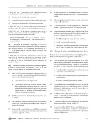 161
CÓDIGO ELÉCTRICO COLOMBIANO - NTC 2050 (Segunda actualización)
EXCEPCIÓN Nro. 1 Se permite el uso de conductores de cobre
desnudos para el conductor neutro de los siguientes:
(1) Conductores de entrada de la acometida.
(2) Acometidaslateralesoconductoresdeacometidasubterránea.
(3) Porciones de alimentadores enterrados directamente.
EXCEPCIÓN Nro. 2 Se permite conductores desnudos para el
conductor neutro de porciones aéreas instaladas en el exterior.
EXCEPCIÓN Nro. 3 Se permite que el conductor neutro puesto a
tierra sea un conductor desnudo, si está separado de los conduc-
tores de fase y protegido contra el daño físico.
NOTA INFORMATIVA Ver la sección 225.4 para cubiertas
de conductores, si están a menos de 3 m de cualquier edificio
u otra estructura.
(2) Capacidad de corriente (ampacity). El conductor
neutro debe tener suficiente capacidad de corriente (ampacity)
para la carga impuesta en el conductor, pero no inferior a
33,3 % de la capacidad de corriente (ampacity) de los con-
ductores de fase.
EXCEPCIÓN En instalaciones industriales y comerciales bajo
supervisión de ingeniería, se debe permitir determinar el valor
de la capacidad de corriente (ampacity) del conductor neutro a
no menos de 20 % de la capacidad de corriente (ampacity) del
conductor de fase.
(B) Sistema con neutro puesto a tierra en un solo punto.
Cuando se usa un sistema neutro puesto a tierra en un solo
punto, se deben aplicar las siguientes condiciones:
(1) Debe permitirse que un sistema con neutro puesto a
tierra en un solo punto sea alimentado desde (a) o (b),
como se describen a continuación:
a. Un sistema derivado independiente.
b. Un sistema de neutro con múltiples puestas a tierra,
tierra que tenga un conductor de puesta a tierra del
equipo conectado al conductor neutro con múltiples
puestas a tierra en la fuente del sistema del neutro
puesto a tierra en un solo punto.
(2) Se debe suministrar un electrodo de puesta a tierra para
el sistema.
(3) Un conductor del electrodo de puesta a tierra debe
conectar el electrodo de puesta a tierra al conductor
neutro del sistema.
(4) Un puente de conexión equipotencial debe conectar el
conductor de puesta a tierra del equipo al conductor del
electrodo de puesta a tierra.
(5) Se debe suministrar un conductor de puesta a tierra del
equipo en cada edificio, estructura y encerramiento del
equipo.
(6) Sólo se exigirá un conductor neutro cuando se alimentan
cargas de fase a neutro.
(7) El conductor neutro, cuando se proporciona, debe estar
aislado y separado de la tierra, excepto en un lugar.
(8) Un conductor de puesta a tierra del equipo se debe
tender con los conductores de fase y debe cumplir con
lo que se indica en los literales (a), (b) y (c):
a. No debe transportar carga de forma continua.
b. Puede estar desnudo o aislado.
c. Debe tener suficiente capacidad de corriente (am-
pacity) para la conducción con corriente de falla.
(C) Sistemas de neutro con múltiples puestas a tierra.
Cuando se usa un sistema de neutro con múltiples puestas a
tierra, se deben aplicar las siguientes condiciones:
(1) Debe permitirse que el conductor neutro de un siste-
ma con neutro sólidamente puesto a tierra esté puesto
a tierra en más de un punto. La puesta a tierra debe
permitirse en una o más de las siguientes ubicaciones:
a. Transformadores que alimentan conductores a una
edificación u otra estructura.
b. Circuitos subterráneos cuando el conductor neutro
está expuesto.
c. Circuitos aéreos instalados en exteriores.
(2) El conductor neutro con múltiples puestas a tierra debe
estar puesto a tierra en cada transformador y en otras
ubicaciones adicionales por medio de su conexión a un
electrodo de puesta a tierra.
(3) Se debe instalar por lo menos un electrodo de puesta
a tierra y conectarlo al conductor neutro con múltiples
puestas a tierra cada 400 m.
(4) La distancia máxima entre cualquier par de electrodos
adyacentes no debe superar los 400 m.
(5) En un sistema de cable blindado con múltiples puestas
a tierra, la armadura debe estar puesta a tierra en cada
conexión equipotencial de cable que esté expuesta al
contacto con personas.
ARTÍCULO 250 –– PUESTAA TIERRA Y CONEXIÓN EQUIPOTENCIAL
 