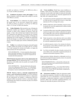 CÓDIGO ELÉCTRICO COLOMBIANO - NTC 2050 (Segunda actualización)
164
no debe ser inferior a 13,29 mm2
(6 AWG) de cobre o
21,14 mm2
(4 AWG) de aluminio.
(C) Conductor de puesta a tierra del equipo. El con-
ductor de puesta a tierra del equipo debe cumplir la sección
250.190(C)(1) a (C)(3).
(1) Generalidades. Los conductores de puesta a tierra
del equipo que no son una parte integral del conjunto
de cables no deben ser inferior a 13,29 mm2
(6 AWG) de
cobre o 21,14 mm2
(4 AWG) de aluminio.
(2) Cables blindados. Debe permitirse que el blindaje de
aislamiento metálico que rodea los conductores que portan
corriente se utilice como conductor de puesta a tierra del
equipo, si tiene valor nominal para tiempo de desconexión
de la operación del dispositivo de protección de corriente
de falla a tierra sin dañar el blindaje metálico. El blindaje de
aislamiento de la cinta metálica y el blindaje de aislamiento
del hilo de drenaje no se debe utilizar como un conductor de
puesta a tierra del equipo para sistemas sólidamente puestos
a tierra.
(3) Calibre. Los conductores de puesta a tierra del equipo
se deben calibrar de acuerdo con la Tabla 250.122, con base
en el valor nominal de corriente del fusible o el ajuste de
sobrecorriente del relé de protección.
NOTA INFORMATIVA El valor nominal de sobrecorriente
para un interruptor automático es la combinación de la relación
del transformador de corriente y el ajuste de recuperación de
corriente del relé de protección.
250.191 Sistema de puesta a tierra en las subestaciones de
corriente alterna. Para las subestaciones de C.A., el sistema
de puesta a tierra debe estar de acuerdo con la parte III del
Artículo 250.
NOTA INFORMATIVA Para más información sobre puesta
a tierra de la subestación exterior de C.A., ver el documento
normativo IEEE 80-20130, Guía del IEEE para la seguridad
de la puesta a tierra de subestaciones de corriente alterna.
250.194 Puesta a tierra y conexión equipotencial de
cercas y otras estructuras de metal. Las cercas metálicas
que encierren, y otras estructuras de metal en o adyacentes
de una subestación con equipos y conductores eléctricos
expuestos deben ser puestas a tierras y conectadas equipo-
tencialmente para limitar las tensiones de paso, de contacto
y de transferencia.
(A) Cercas metálicas. Donde haya cercas metálicas co-
locadas a menos de5 m de equipos o conductores eléctricos
expuestos, la cerca debe estar unida al sistema de electrodos
de puesta a tierra con puentes de conexión equipotencial de
tipo cable, de la siguiente manera:
(1) Los puentes de conexión equipotencial se deben instalar
en cada una de las esquinas de la cerca y a intervalos
máximos de 50 m a lo largo de la cerca.
(2) Donde conductores aéreos desnudos crucen la cerca,
los puentes de conexión equipotencial se deben instalar
a cada lado del cruce.
(3) Las puertas deben estar conectadas equipotencialmente
al poste de soporte de la salida y cada poste de soporte
de la salida debe estar conectar equipotencialmente al
sistema de electrodos de puesta a tierra.
(4) Todas las puertas u otras aberturas de la cerca deben
estar unidas a través de la abertura mediante un puente
de conexión equipotencial enterrado.
(5) La malla de puesta a tierra o los sistemas de electro-
dos de puesta a tierra deben extenderse para cubrir la
oscilación de todas las puertas.
(6) Los hilos de alambre de púas situados encima de la
cerca deben estar conectados equipotencialmente al
sistema de electrodos de puesta a tierra.
Deben permitirse diseños alternativos elaborados con la su-
pervisión de la ingeniería para la puesta a tierra o la conexión
equipotencial de cercas metálicas.
NOTA INFORMATIVA Nro. 1  Una sección o cerca no con-
ductora pueden proporcionar aislamiento para la transferencia
de tensión a otras áreas.
NOTA INFORMATIVA Nro. 2  Ver norma IEEE 80-2013,
Guía del IEEE para la seguridad de la puesta a tierra de sub-
estaciones de corriente alterna, sobre diseño e instalación de
la puesta a tierra de cercas.
(B) Estructuras metálicas. Todas las estructuras metáli-
cas conductoras expuestas, incluidos los cables tensores que
estén dentro de 2,5 m verticalmente o 5 m horizontalmente
de equipos o conductores expuestos y sujetos al contacto de
personas, deben estar conectados equipotencialmente a los
sistemas de electrodos de puesta a tierra del área.
ARTÍCULO 250 –– PUESTAA TIERRA Y CONEXIÓN EQUIPOTENCIAL
 