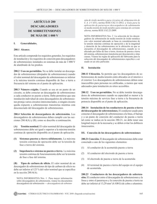 165
CÓDIGO ELÉCTRICO COLOMBIANO - NTC 2050 (Segunda actualización)
ARTÍCULO 280
DESCARGADORES
DE SOBRETENSIONES
DE MÁS DE 1 000 V
I. Generalidades.
280.1 Alcance.
Este artículo comprende los requisitos generales, los requisitos
de instalación y los requisitos de conexión para descargadores
de sobretensiones instalados en sistemas de más de 1 000 V
de alambrado de los predios.
280.2 Usos no permitidos. No se debe instalar un descarga-
dor de sobretensiones (disipador de sobretensiones) cuando
el valor nominal del descargador de sobretensiones es inferior
a la máxima tensión continua disponible de fase a tierra a
frecuencia del sistema en el punto de aplicación.
280.3 Número exigido. Cuando se usa en un punto de un
circuito, se debe conectar un descargador de sobretensiones
a cada conductor no puesto a tierra. Debe permitirse que una
instalación individual de estos descargadores de sobretensio-
nes proteja varios circuitos interconectados, si ningún circuito
queda expuesto a sobretensiones transitorias mientras está
desconectado del descargador de sobretensiones.
280.4 Selección de descargadores de sobretensión. Los
descargadores de sobretensiones deben cumplir con las sec-
ciones 280.4(A) y (B), como se describe a continuación.
(A) Tensión nominal. El valor nominal del descargador de
sobretensiones debe ser igual o superior a la máxima tensión
continua de operación disponible en el punto de aplicación.
(1) Sistemas puestos a tierra sólidamente. La máxima
tensión continua de operación debe ser la tensión de
fase a tierra del sistema.
(2) Impedancia o sistema no puesto a tierra. La máxima
tensión continua de funcionamiento debe ser la tensión
de fase a fase del sistema.
(B) Tipos de carburo de silicio. El valor nominal de un
descargador de sobretensiones de tipo de carburo de silicio no
debe ser inferior al 125 % del valor nominal que se especifica
en la sección 280.4(A).
NOTA INFORMATIVA Nro. 1  Para mayor información
sobre descargadores de sobretensión, véanse los documentos
descargadores de sobretensión — descargadores de sobreten-
ARTÍCULO 280 –– DESCARGADORES DE SOBRETENSIONES DE MÁS DE 1 000 V
sión de óxido metálico para circuitos de alimentación de
C.A. (>1 kV), norma IEEE C62.11-2012; y Guía para la
aplicación de pararrayos descargadores de sobretensión
en media tensión de óxido metálico para sistemas de corriente
alterna, norma IEEE C62.22-2009.
NOTA INFORMATIVA Nro. 2  La selección de los descar-
gadores de sobretensión de media tensión de óxido metálico
con valor nominal adecuado se basa en consideraciones de
la tensión máxima continua de operación y de la magnitud
y duración de las sobretensiones en la ubicación en que se
encuentra el descargador de sobretensiones, cuando se ve
afectado por fallas de fase a tierra, técnicas de puesta a tierra
del sistema, sobretensiones transitorias por desconexión y otras
causas. Véanse las reglas de aplicación del fabricante para la
selección del descargador de sobretensiones específico a ser
usado en un sitio particular.
II. Instalación
280.11 Ubicación. Se permite que los descargadores de so-
bretensiones de media tensión estén ubicados en el interior o
el exterior. Los descargadores de sobretensiones deben estar
inaccesibles para personas no calificadas, a menos que sean
adecuados para instalación en sitios accesibles.
280.12 Usos no permitidos. No se debe instalar descarga-
dores de sobretensiones cuando su capacidad es menor a la
tensión máxima de servicio fase a tierra a la frecuencia de
potencia disponible en el punto de aplicación.
280.14 Instalación de los conductores de puesta a tierra
del descargador de sobretensiones. El conductor usado para
conectar el descargador de sobretensiones a la línea, el barraje
y a un punto de conexión del conductor de puesta a tierra
tal como se indica en la sección 280.21, no debe tener una
longitud mayor de la necesaria y se deben evitar los dobleces
innecesarios.
III. Conexión de los descargadores de sobretensiones
280.21 Conexión. El descargador de sobretensiones debe estar
conectado a uno de los siguientes elementos:
(1) Al conductor de la acometida puesto a tierra
(2) Al conductor del electrodo de puesta a tierra
(3) Al electrodo de puesta a tierra de la acometida
(4) Al terminal de puesta a tierra del equipo en el equipo
de acometida.
280.23 Conductores de los descargadores de sobreten-
sión. El conductor entre el descargador de sobretensiones y la
línea y entre el pararrayos y la conexión de puesta a tierra no
debe ser inferior al 13,29 mm2
(6 AWG) de cobre o aluminio.
 
