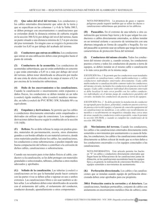 CÓDIGO ELÉCTRICO COLOMBIANO - NTC 2050 (Segunda actualización)
174
ARTÍCULO 300 –– REQUISITOS GENERALES PARA MÉTODOS DE ALAMBRADO Y MATERIALES
(1) Que salen del nivel del terreno. Los conductores y
los cables enterrados directamente que salen de la tierra y
que se especifican en las columnas 1 y 4 de la Tabla 300.5,
se deben proteger con encerramientos o canalizaciones que
se extiendan desde la distancia mínima de cubierta exigida
en la sección 300.5(A) por debajo del nivel del terreno, hasta
un punto situado a una distancia mínima de 2,5 m por encima
del piso terminado. En ningún caso se exigirá a la protección
exceder los 0,45 m por debajo del acabado del terreno.
(2) Conductores que entran en edificios. Los conductores
que entran en una edificación deben estar protegidos hasta el
punto de entrada.
(3) Conductores de la acometida. Los conductores de
acometidas subterráneas, que no están embebidos en concreto
y que están enterradas a 0,45 m o más por debajo del nivel
del terreno, deben tener identificada su ubicación por medio
de una cinta de alerta colocada en la zanja al menos a 0,3 m
por encima de la instalación subterránea.
(4) Daño de los encerramientos o las canalizaciones.
Cuando la canalización o encerramiento estén expuestos a
daños físicos, los conductores se deben instalar en un tubo
(conduit) rígido metálico, tubo (conduit) metálico interme-
dio, un tubo (conduit) de PVC RTRC-XW, Schedule 80 o su
equivalente.
(E) Empalmes y derivaciones. Se permite que los cables
o conductores directamente enterrados estén empalmados o
derivados sin utilizar cajas de conexiones. Los empalmes o
derivaciones deben hacerse según lo establecido en la sección
110.14(B).
(F) Relleno. No se debe rellenar la zanja con piedras gran-
des, materiales de pavimentación, escoria, otros elementos
grandes o con bordes afilados ni con material corrosivo, donde
estos materiales pueden afectar los cables, las canalizaciones,
los conductores u otras subestructuras, o pueden impedir una
buena compactación del relleno o contribuir a la corrosión de
dichos cables, canalizaciones o subestructuras.
Cuando sea necesario para evitar daños físicos al cable, con-
ductor o a la canalización, se les debe proteger con materiales
granulados o seleccionados, tablones, cubiertas u otros medios
adecuados y aprobados.
(G) Sellado de la canalización. Las tuberías (conduit) o
canalizaciones en los que la humedad puede hacer contacto
con las partes vivas se deben sellar o taponar en uno o ambos
extremos. Las canalizaciones libres o sin usar también se de-
ben sellar. Los selladores deben estar identificados de acuerdo
con el aislamiento del cable, el aislamiento del conductor,
conductor desnudo, apantallamiento u otros componentes.
NOTA INFORMATIVA La presencia de gases o vapores
peligrosos puede requerir también que se sellen los ductos o
canalizaciones subterráneas que penetran en los edificios.
(H) Pasacables. En el extremo de una tubería u otra ca-
nalización que termine bajo tierra y de la que salgan los con-
ductores o cables directamente enterrados, se deben instalar
en un terminal aislante o accesorio de terminación con una
abertura integrada en forma de casquillo o boquilla. En vez
del pasacable se permite usar un sellante que tenga las mismas
características de protección física del terminal.
(I) Conductores del mismo circuito. Todos los conduc-
tores del mismo circuito y, cuando existan, los conductores
puestos a tierra y todos los conductores de puesta a tierra de
equipos, se deben instalar en el mismo cable o canalización
o lo más cerca posible en la misma zanja.
EXCEPCIÓN Nro. 1 Se permite que los conductores sean instalados
en paralelo en canalizaciones, cables multiconductores o cables
conductores individuales enterrados directamente. Cada cable
multiconductor o canalización debe contener todos los conductores
del mismo circuito, incluidos los conductores de puesta a tierra del
equipo. Cada cable conductor individual directamente enterrado
se debe localizar lo más cerca posible con los cables conducto-
res individuales en el mismo juego de conductores paralelos del
circuito, incluidos los conductores de puesta a tierra de equipos.
EXCEPCIÓN Nro. 2 Se debe permitir la instalación de conductor
no agrupado para las fases, polaridad, conductor puesto a tierra y
de puesta a tierra del equipo y el puente de conexión equipotencial
en canalizaciones no metálicas, o en cables con recubrimiento no
metálico o recubrimiento no magnético situadas muy cerca unas
de otras cuando los conductores estén en paralelo, como lo permite
la sección 310.10(H), y cuando se cumplen las condiciones de la
sección 300.20(B).
(J) Movimientos del terreno. Cuando los conductores,
los cables o las canalizaciones enterrados directamente estén
sometidos a movimientos por asentamiento o a causa de hela-
das, los conductores, los cables o las canalizaciones enterrados
directamente se deben colocar de modo que se eviten daños a
los conductores encerrados o a los equipos conectados a las
canalizaciones.
NOTA INFORMATIVA Este articulo permite los bucles
en “S” en cables y conductores directamente enterrados que
llegan hasta las bifurcaciones de las canalizaciones juntas de
dilatación, en las canalizaciones ascendentes hasta los equipos
fijos y, en general, la realización de conexiones flexibles a los
equipos sometidos a movimientos de asentamiento.
(K) Perforación direccionada. Los cables o las canaliza-
ciones que se instalan usando equipo de perforación direc-
cionada deben estar aprobados para ese propósito.
300.6 Protección contra la corrosión y el deterioro. Las
canalizaciones, bandejas portacables, conjunto de cables con
aislamiento en encerramiento metálico (bus de cables), cana-
 