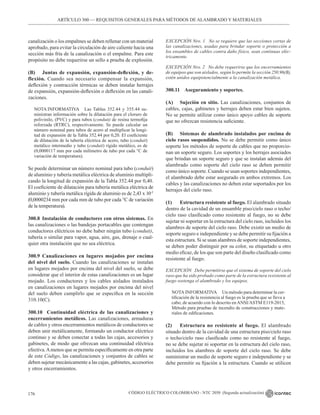 CÓDIGO ELÉCTRICO COLOMBIANO - NTC 2050 (Segunda actualización)
176
ARTÍCULO 300 –– REQUISITOS GENERALES PARA MÉTODOS DE ALAMBRADO Y MATERIALES
canalización o los empalmes se deben rellenar con un material
aprobado, para evitar la circulación de aire caliente hacia una
sección más fría de la canalización o el empalme. Para este
propósito no debe requerirse un sello a prueba de explosión.
(B) Juntas de expansión, expansión-deflexión, y de-
flexión. Cuando sea necesario compensar la expansión,
deflexión y contracción térmicas se deben instalar herrajes
de expansión, expansión-deflexión o deflexión en las canali-
zaciones.
NOTA INFORMATIVA Las Tablas 352.44 y 355.44 su-
ministran información sobre la dilatación para el cloruro de
polivinilo, (PVC) y para tubos (conduit) de resina termofija
reforzada (RTRC), respectivamente. Se puede calcular un
número nominal para tubos de acero al multiplicar la longi-
tud de expansión de la Tabla 352.44 por 0,20. El coeficiente
de dilatación de la tubería eléctrica de acero, tubo (conduit)
metálico intermedio y tubo (conduit) rígido metálico, es de
(0,0000117 mm por cada milímetro de tubo por cada °C de
variación de temperatura).
Se puede determinar un número nominal para tubo (conduit)
de aluminio y tubería metálica eléctrica de aluminio multipli-
cando la longitud de expansión de la Tabla 352.44 por 0,40.
El coeficiente de dilatación para tubería metálica eléctrica de
aluminio y tubería metálica rígida de aluminio es de 2,43 x 10-5
(0,0000234 mm por cada mm de tubo por cada °C de variación
de la temperatura).
300.8 Instalación de conductores con otros sistemas. En
las canalizaciones o las bandejas portacables que contengan
conductores eléctricos no debe haber ningún tubo (conduit),
tubería o similar para vapor, agua, aire, gas, drenaje o cual-
quier otra instalación que no sea eléctrica.
300.9 Canalizaciones en lugares mojados por encima
del nivel del suelo. Cuando las canalizaciones se instalan
en lugares mojados por encima del nivel del suelo, se debe
considerar que el interior de estas canalizaciones es un lugar
mojado. Los conductores y los cables aislados instalados
en canalizaciones en lugares mojados por encima del nivel
del suelo deben cumplirlo que se especifica en la sección
310.10(C).
300.10 Continuidad eléctrica de las canalizaciones y
encerramientos metálicos. Las canalizaciones, armaduras
de cables y otros encerramientos metálicos de conductores se
deben unir metálicamente, formando un conductor eléctrico
continuo y se deben conectar a todas las cajas, accesorios y
gabinetes, de modo que ofrezcan una continuidad eléctrica
efectiva.Amenos que se permita específicamente en otra parte
de este Código, las canalizaciones y conjuntos de cables se
deben sujetar mecánicamente a las cajas, gabinetes, accesorios
y otros encerramientos.
EXCEPCIÓN Nro. 1 No se requiere que las secciones cortas de
las canalizaciones, usadas para brindar soporte o protección a
los ensambles de cables contra daño físico, sean continuas eléc-
tricamente.
EXCEPCIÓN Nro. 2 No debe requerirse que los encerramientos
de equipos que son aislados, según lo permite la sección 250.96(B),
estén unidos equipotencialmente a la canalización metálica.
300.11 Aseguramiento y soportes.
(A) Sujeción en sitio. Las canalizaciones, conjuntos de
cables, cajas, gabinetes y herrajes deben estar bien sujetos.
No se permite utilizar como único apoyo cables de soporte
que no ofrezcan resistencia suficiente.
(B) Sistemas de alambrado instalados por encima de
cielo rasos suspendidos. No se debe permitir como único
soporte los métodos de soporte de cables que no proporcio-
nan un soporte seguro. Los soportes y los herrajes asociados
que brindan un soporte seguro y que se instalan además del
alambrado como soporte del cielo raso se deben permitir
como único soporte. Cuando se usan soportes independientes,
el alambrado debe estar asegurado en ambos extremos. Los
cables y las canalizaciones no deben estar soportados por los
herrajes del cielo raso.
(1) Estructura resistente al fuego. El alambrado situado
dentro de la cavidad de un ensamble piso/cielo raso o techo/
cielo raso clasificado como resistente al fuego, no se debe
sujetar ni soportar en la estructura del cielo raso, incluidos los
alambres de soporte del cielo raso. Debe existir un medio de
soporte seguro e independiente y se debe permitir su fijación a
esta estructura. Si se usan alambres de soporte independientes,
se deben poder distinguir por su color, su etiquetado u otro
medio eficaz, de los que son parte del diseño clasificado como
resistente al fuego.
EXCEPCIÓN Debe permitirse que el sistema de soporte del cielo
raso que ha sido probado como parte de la estructura resistente al
fuego sostenga el alambrado y los equipos.
NOTA INFORMATIVA Un método para determinar la cer-
tificación de la resistencia al fuego es la prueba que se lleva a
cabo, de acuerdo con lo descrito enANSI/ASTM E119-2015,
Método para pruebas de incendio de construcciones y mate-
riales de edificaciones.
(2) Estructura no resistente al fuego. El alambrado
situado dentro de la cavidad de una estructura piso/cielo raso
o techo/cielo raso clasificado como no resistente al fuego,
no se debe sujetar ni soportar en la estructura del cielo raso,
incluidos los alambres de soporte del cielo raso. Se debe
suministrar un medio de soporte seguro e independiente y se
debe permitir su fijación a la estructura. Cuando se utilicen
 