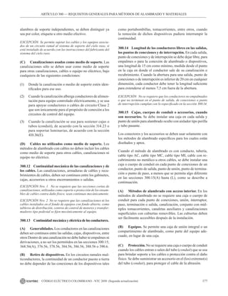 177
CÓDIGO ELÉCTRICO COLOMBIANO - NTC 2050 (Segunda actualización)
ARTÍCULO 300 –– REQUISITOS GENERALES PARA MÉTODOS DE ALAMBRADO Y MATERIALES
alambres de soporte independientes, se deben distinguir ya
sea por color, etiqueta u otro medio efectivo.
EXCEPCIÓN Se permite sujetar los cables y los equipos asocia-
dos de un circuito ramal al sistema de soporte del cielo raso, si
está instalado de acuerdo con las instrucciones del fabricante del
sistema del cielo raso.
(C) Canalizaciones usadas como medio de soporte. Las
canalizaciones sólo se deben usar como medio de soporte
para otras canalizaciones, cables o equipo no eléctrico, bajo
cualquiera de las siguientes condiciones:
(1) Donde la canalización o medio de soporte estén iden-
tificados para ese uso.
(2) Cuando la canalización alberga conductores de alimen-
tación para equipo controlado eléctricamente, y se usa
para apoyar conductores o cables de circuito Clase 2
que son únicamente para el propósito de conexión a los
circuitos de control del equipo.
(3) Cuando la canalización se usa para sostener cajas o
tubos (conduit), de acuerdo con la sección 314.23 o
para soportar luminarias, de acuerdo con la sección
410.36(E).
(D) Cables no utilizados como medio de soporte. Los
métodos de alambrado con cables no deben incluir los cables
como medio de soporte para otros cables, canalizaciones ni
equipo no eléctrico.
300.12 Continuidad mecánica de las canalizaciones y de
los cables. Las canalizaciones, armaduras de cables y recu-
brimientos de cables, deben ser continuos entre los gabinetes,
cajas, accesorios u otros encerramientos o salidas.
EXCEPCIÓN Nro. 1 No se requiere que las secciones cortas de
canalizaciones, utilizadas como soporte o protección de los ensam-
bles de cables contra daño físico, sean continuas mecánicamente.
EXCEPCIÓN Nro. 2 No se requiere que las canalizaciones ni los
cables instalados en el fondo de equipos con fondo abierto, como
tableros de distribución, centros de control de motores y transfor-
madores tipo pedestal se fijen mecánicamente al equipo.
300.13 Continuidadmecánicayeléctricadelosconductores.
(A) Generalidades. Los conductores en las canalizaciones
deben ser continuos entre las salidas, cajas, dispositivos, entre
otros Dentro de una canalización no debe haber ni empalmes ni
derivaciones, a no ser los permitidos en las secciones 300.15;
368.56(A), 376.56, 378.56, 384.56, 386.56, 388.56 o 390.6.
(B) Retiro de dispositivos. En los circuitos ramales mul-
ticonductores, la continuidad de un conductor puesto a tierra
no debe depender de las conexiones de los dispositivos tales
como portabombillas, tomacorrientes, entre otros, cuando
la remoción de dichos dispositivos pudiera interrumpir la
continuidad.
300.14 Longitud de los conductores libres en las salidas,
los puntos de conexiones y de interrupción. En cada salida,
punto de conexiones y de interrupción se debe dejar libre, para
empalmes o para la conexión de alumbrado o dispositivos,
una longitud de 15 cm como mínimo, medida desde el punto
en la caja en donde el conductor sale de su canalización o
recubrimiento. Cuando la abertura para una salida, punto de
conexiones o de interrupción es inferior de 20 cm en cualquier
dimensión, cada conductor debe tener la longitud suficiente
para extenderse al menos 7,5 cm fuera de la abertura.
EXCEPCIÓN No se requiere que los conductores no empalmados
o que no terminan en el punto de salida, de conexiones o punto
de interrupción cumplan con lo especificado en la sección 300.14.
300.15 Cajas, cuerpos de conduit o accesorios, cuando
son necesarios. Se debe instalar una caja en cada salida y
punto de unión para alambrado oculto con aislador tipo perilla
y tubo pasante.
Los conectores y los accesorios se deben usar solamente con
los métodos de alambrado específicos para los cuales están
diseñados y aptos.
Cuando el método de alambrado es con conducto, tubería,
cable tipo AC, cable tipo MC, cable tipo MI, cable con re-
cubrimiento no metálico u otros cables, se debe instalar una
caja o cuerpo de conduit en cada punto de conexiones de un
conductor, punto de salida, punto de unión, punto de termina-
ción o punto de paso, a menos que se permita algo diferente
en las secciones 300.15(A) hasta (L), como se describe a
continuación.
(A) Métodos de alambrado con acceso interior. En los
métodos de alambrado no se requiere una caja o cuerpo de
conduit para cada punto de conexiones, unión, interruptor,
paso, terminación o salida, canalización, conjunto con múl-
tiples tomacorrientes, canaletas auxiliares y canalizaciones
superficiales con cubiertas removibles. Las cubiertas deben
ser fácilmente accesibles después de la instalación.
(B) Equipos. Se permite una caja de unión integral o un
compartimiento de alambrado, como parte del equipo ade-
cuado, en lugar de una caja.
(C) Protección. No se requiere una caja o cuerpo de conduit
cuando los cables entran o salen del tubo (conduit) que se usa
para brindar soporte a los cables o protección contra el daño
físico. Se debe suministrar un accesorio en el (los) extremo(s)
del tubo (conduit), para proteger el cable de la abrasión.
 