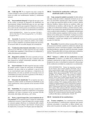 CÓDIGO ELÉCTRICO COLOMBIANO - NTC 2050 (Segunda actualización)
178
ARTÍCULO 300 –– REQUISITOS GENERALES PARA MÉTODOS DE ALAMBRADO Y MATERIALES
(D) Cable tipo MI. No se requiere una caja o cuerpo de
conduit en donde se usen accesorios accesibles para empalmes
rectos en cable con recubrimiento metálico y aislamiento
mineral.
(E) Encerramiento integral. En lugar de una caja o cuer-
po de conduit, se permite un dispositivo de alambrado con
encerramiento integral identificado para ese uso, que tenga
abrazaderas de fijación que aseguran el dispositivo a las pare-
des o cielo raso de construcciones con estructura convencional
en el sitio, para uso con cable con recubrimiento no metálico.
NOTA INFORMATIVA Véanse las secciones 334.30(C),
545.10, 550.15(I), 551.47(E), Excepción Nro. 1; y 552.48(E),
Excepción Nro.1.
(F) Accesorio. Se permite el uso de un accesorio identifi-
cado en lugar de una caja o cuerpo de conduit, si los conduc-
tores no tienen empalmes ni terminan dentro del accesorio.
El accesorio debe ser accesible después de la instalación.
(G) Conductores directamente enterrados. Como lo per-
mite la sección 300.5(E), no debe requerirse una caja o cuerpo
de conduit para empalmes y derivaciones en conductores y
cables directamente enterrados.
(H) Dispositivos aislados. Tal como se permite en la sec-
ción 334.40(B), no se requiere una caja o cuerpo de conduit
para dispositivos aislados alimentados mediante cable con
recubrimiento no metálico.
(I) Encerramientos. No debe requerirse una caja o cuerpo
de conduit cuando el punto de conexiones, de interrupción,
terminal o de paso están en un gabinete o caja de corte,
en un encerramiento para interruptores o dispositivos de
sobrecorriente, tal como se permite en la sección 312.8, en
controladores de motor, tal como se permite en 430.10(A), o
en un centro de control de motores.
(J) Elementos de alumbrado. No se requiere una caja o
cuerpo de conduit cuando un elemento de alumbrado se usa
como canalización, como se permite en las secciones 410.64
y 410.65.
(K) Embebidos. No se requiere una caja o cuerpo de con-
duit para los empalmes cuando los conductores se encuentran
embebidos, tal como se permite en las secciones 424.40,
424.41(D), 426.22(B), 426.24(A), y 427.19(A).
(L) Pozos y cajas de inspección y encerramientos de ac-
ceso manual. No se requieren cajas o cuerpo de conduit para
conductores en pozos y cajas de inspección, excepto cuando
se conecten equipos eléctricos. La instalación debe cumplir
las disposiciones de la Parte V del Artículo 110 para pozos
de inspección y la sección 314.30 para cajas de inspección.
300.16 Transición de canalización o cable para
		 alambrado oculto o a la vista.
(A) Caja, cuerpo de conduit o accesorio. Se debe utilizar
una caja, cuerpo de conduit o adaptador terminal con un ori-
ficio con pasacables separado para cada conductor, siempre
que se haga una transición desde un tubo (conduit), tubería
eléctrica metálica, tubería eléctrica no metálica, cable con
recubrimiento no metálico, cable de tipo AC, cable tipo MC
o cable con recubrimiento metálico y aislante mineral y alam-
brado en una canalización superficial hasta una instalación a la
vista u oculta en tubos aisladores. Un adaptador utilizado para
este fin no debe contener empalmes ni derivaciones, ni se debe
utilizar en las salidas para el alumbrado. Cualquier accesorio
utilizado para este propósito no debe contener derivaciones
ni empalmes, a menos que cumpla con lo establecido en la
sección 314.16(C)(2).
(B) Pasacables. Se permite utilizar un pasacables en lugar
de un accesorio terminal, cuando los conductores salen de una
canalización y entran o terminan en equipos, como tableros de
distribución abiertos, equipo de control no encerrado, o equipo
similar.Elpasacablesdebeserdetipoaislanteparaconductores
diferentes de los que tienen recubrimiento de plomo.
300.17 Número y calibre de los conductores en una
canalización. El número y el calibre de los conductores en
cualquier canalización no debe ser mayor al que permita la
disipación de calor y la facilidad de instalación o desmontaje
de los conductores sin dañar los conductores o su aislamiento.
NOTA INFORMATIVA Véanse las siguientes secciones
de ésta Norma: tubo (conduit) metálico intermedio, 342.22;
tubo (conduit) metálico rígida, 344.22; tubo (conduit) metálico
flexible, 348.22; tubo (conduit) metálico flexible hermético a los
líquidos, 350.22; tubo (conduit) de PVC, 352.22; tubo (conduit)
de HDPE, 353.22; RTRC, 355.22; tubo (conduit) no metálico
flexible hermética a los líquidos, 356.22; tubería metálico
eléctrico, 358.22; tubo (conduit) metálico flexible, 360.22; tubo
(conduit) no metálico eléctrico, 362.22; canalizaciones en pisos
de concreto celulares, Sección 372.11; canalizaciones en pisos
metálicos celulares, 374.5; canaletas metálicas (ductos), 376.22,
canaletasnometálicas(ductos),378.22;canalizacionesmetálicas
superficiales, 386.22; canalizaciones no metálicas superficiales,
388.22; canalizaciones bajo el piso, 390.6; cable para artefactos,
402.7; teatros, 520.6; anuncios, 600.31(C); ascensores, 620.33;
equiposdeprocesamiento,amplificaciónyreproduccióndeseñal
deaudio,640.23(A)y640.24;circuitosClase1,Clase2yClase3,
Artículo725;circuitosdealarmascontraincendio,Artículo760;
y cables de fibra óptica y canalizaciones, Artículo 770.
300.18 Instalación de las canalizaciones.
(A) Tramos completos. Las canalizaciones diferentes
de las electrobarras o canalizaciones expuestas que poseen
cubiertas articuladas o removibles se deben instalar com-
pletas entre los puntos de salida, unión o empalme, antes de
 