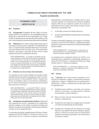 INTRODUCCIÓN
ARTÍCULO 90
90.1 Propósito.
(A) Salvaguardia. El propósito de este Código es la salva-
guardia práctica de las personas y de la propiedad contra los
riesgos que se derivan del uso de la electricidad. Este Código
no tiene la intención de ser una especificación de diseño o la de
servircomomanualdeinstruccionesparapersonalnocalificado.
(B) Suficiencia. Este Código contiene disposiciones que se
consideran necesarias para la seguridad. El cumplimiento de
estas y el mantenimiento adecuado darán lugar a una instala-
ción esencialmente libre de riesgos, pero no necesariamente
eficiente, conveniente o apta para un buen servicio o para
ampliación futura de la instalación eléctrica.
NOTA INFORMATIVA Los riesgos se presentan con fre-
cuencia debido a la sobrecarga de los sistemas de alambrado,
a causa de métodos o usos que no están de acuerdo con este
Código. Esto se presenta porque en el alambrado inicial no
se tuvo en cuenta el incremento en el uso de la electricidad.
Una instalación inicial adecuada y las previsiones razonables
para cambios en el sistema permite el incremento futuro en
el consumo de la energía eléctrica.
(C) Relación con otras normas internacionales.
Los requisitos de este Código abordan los principios funda-
mentales de protección para la seguridad, los cuales se encuen-
tran en la sección 131 de la norma IEC 60364-1, Instalaciones
Eléctricas de Edificios (Electrical Installations of Buildings),
de la Comisión Electrotécnica Internacional (International
Electrotechnical Comisión).
NOTA INFORMATIVA La norma IEC 60364-1, Sección
131 contiene los principios fundamentales de protección para
la seguridad que comprende la protección contra el choque
eléctrico, protección contra efectos térmicos, protección
contra sobrecorriente, protección contra corrientes de falla y
protección contra sobretensión. Los requisitos de este Código
tratan todos estos riesgos potenciales.
(D) Instalaciones energéticamente eficientes.Además del
nivel requerido de servicio y seguridad en las instalaciones
eléctricas tratadas en este Código, la función de diseño está
llamada a incorporar procedimientos de diseño para establecer
el mejor uso de la energía eléctrica.
Los principios de diseño energéticamente eficiente se funda-
mentan en la NTC IEC 60364-8-1, Instalaciones Eléctricas en
Baja Tensión, Parte 8-1: Eficiencia energética, introduciendo
requerimientos, recomendaciones y medidas (activas y pasi-
vas) para el diseño y la evaluación de la eficiencia energética
eléctrica (EEE) de una instalación, dentro de un marco de
administración de la energía, para obtener el mejor servicio
equivalente y permanente con:
a. el más bajo consumo de energía eléctrica y,
b. la mejor disponibilidad de energía dentro de un balance
económico.
Cuando laAutoridad Competente así lo requiera, los artículos,
secciones y/o de la NTC IEC 60364-8-1, establecen principios
de diseño y criterios de evaluación de la Eficiencia Energética
Eléctrica (EEE).
NOTA INFORMATIVA Estos principios y criterios de eva-
luación también sirven como base para el establecimiento de
sistemas de gestión energética (SGEn).
La evaluación de la instalación eléctrica de la EEE, se re-
comienda hacerse utilizando la metodología indicada en la
norma NTC IEC 60364-8-1, Instalaciones Eléctricas en Baja
Tensión, Parte 8-1: Eficiencia energética.
NOTA INFORMATIVA La eficiencia energética de estos
productos y requisitos operativos están cubiertos por las
normas de los productos pertinentes.
90.2 Alcance.
(A) Cobertura. Este Código cubre la instalación y la re-
moción de conductores, equipos y canalizaciones eléctricas;
conductores, equipos y canalizaciones de comunicación y
señalización, y cables y canalizaciones de fibra óptica para
los siguientes usos:
(1) Establecimientos públicos y privados, que incluyen
edificios, estructuras, viviendas móviles, vehículos
recreacionales y edificios flotantes.
(2) Patios, terrenos, lotes de estacionamiento, ferias am-
bulantes y subestaciones.
(3) Instalaciones de conductores y equipos que se conectan
a la fuente de alimentación de electricidad.
(4) Instalaciones utilizadas por las empresas de energía
eléctrica, como edificios de oficinas, depósitos, garajes,
talleres y edificios recreativos que no forman parte
integral de una planta generadora, una subestación o
un centro de control.
CÓDIGO ELÉCTRICO COLOMBIANO NTC 2050
Segunda actualización
 