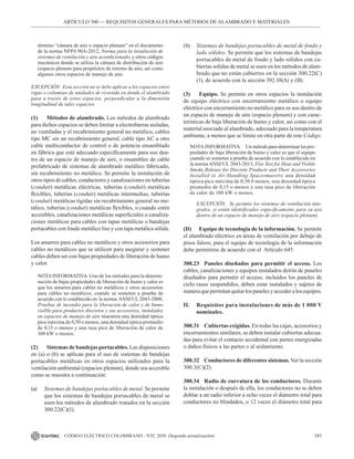 181
CÓDIGO ELÉCTRICO COLOMBIANO - NTC 2050 (Segunda actualización)
ARTÍCULO 300 –– REQUISITOS GENERALES PARA MÉTODOS DE ALAMBRADO Y MATERIALES
término “cámara de aire o espacio plenum” en el documento
de la norma NFPA 90A-2012, Norma para la instalación de
sistemas de ventilación y aire acondicionado, y otros códigos
mecánicos donde se utiliza la cámara de distribución de aire
(espacio plenum para propósitos de retorno de aire, así como
algunos otros espacios de manejo de aire.
EXCEPCIÓN Esta sección no se debe aplicar a los espacios entre
vigas o columnas de unidades de vivienda en donde el alambrado
pasa a través de estos espacios, perpendicular a la dimensión
longitudinal de tales espacios.
(1) Métodos de alambrado. Los métodos de alambrado
para dichos espacios se deben limitar a electrobarras aisladas,
no ventiladas y el recubrimiento general no metálico, cables
tipo MC sin un recubrimiento general, cable tipo AC u otro
cable multiconductor de control o de potencia ensamblado
en fábrica que esté adecuado específicamente para uso den-
tro de un espacio de manejo de aire, o ensambles de cable
prefabricado de sistemas de alambrado metálico fabricado,
sin recubrimiento no metálico. Se permite la instalación de
otros tipos de cables, conductores y canalizaciones en tuberías
(conduit) metálicas eléctricas, tuberías (conduit) metálicas
flexibles, tuberías (conduit) metálicas intermedias, tuberías
(conduit) metálicas rígidas sin recubrimiento general no me-
tálico, tuberías (conduit) metálicas flexibles, o cuando estén
accesibles, canalizaciones metálicas superficiales o canaliza-
ciones metálicas para cables con tapas metálicas o bandejas
portacables con fondo metálico liso y con tapa metálica sólida.
Los amarres para cables no metálicos y otros accesorios para
cables no metálicos que se utilicen para asegurar y sostener
cables deben ser con bajas propiedades de liberación de humo
y calor.
NOTAINFORMATIVA Uno de los métodos para la determi-
nación de bajas propiedades de liberación de humo y calor es
que los amarres para cables no metálicos y otros accesorios
para cables no metálicos, cuando se someten a prueba de
acuerdo con lo establecido en la norma ANSI/UL2043-2008,
Pruebas de incendio para la liberación de calor y de humo
visible para productos discretos y sus accesorios, instalados
en espacios de manejo de aire muestren una densidad óptica
pico máxima de 0,50 o menos, una densidad óptica promedio
de 0.15 o menos y una tasa pico de liberación de calor de
100 kW o menos.
(2) Sistemas de bandejas portacables. Las disposiciones
en (a) o (b) se aplican para el uso de sistemas de bandejas
portacables metálicas en otros espacios utilizados para la
ventilación ambiental (espacios plenum), donde sea accesible
como se muestra a continuación:
(a) Sistemas de bandejas portacables de metal. Se permite
que los sistemas de bandejas portacables de metal se
usen los métodos de alambrado tratados en la sección
300.22(C)(1).
(b) Sistemas de bandejas portacables de metal de fondo y
lado sólidos. Se permite que los sistemas de bandejas
portacables de metal de fondo y lado sólidos con cu-
biertas solidas de metal se usen en los métodos de alam-
brado que no están cubiertos en la sección 300.22(C)
(1), de acuerdo con la sección 392.10(A) y (B).
(3) Equipo. Se permite en otros espacios la instalación
de equipo eléctrico con encerramiento metálico o equipo
eléctrico con encerramiento no metálico para su uso dentro de
un espacio de manejo de aire (espacio plenum) y con carac-
terísticas de baja liberación de humo y calor, así como con el
material asociado al alambrado, adecuado para la temperatura
ambiente, a menos que se limite en otra parte de este Código.
NOTA INFORMATIVA Unmétodoparadeterminarlaspro-
piedades de baja liberación de humo y calor es que el equipo
cuando se someten a prueba de acuerdo con lo establecido en
la norma ANSI/UL 2043-2013, Fire Test for Heat and Visible
Smoke Release for Discrete Products and Their Accessories
Installed in Air-Handling Spacesmuestre una densidad
óptica pico máxima de 0,50 0 menos, una densidad óptica
promedio de 0,15 o menos y una tasa pico de liberación
de calor de 100 kW o menos.
EXCEPCIÓN Se permite los sistemas de ventilación inte-
grales, si están identificados específicamente para su uso
dentro de un espacio de manejo de aire (espacio plenum).
(D) Equipo de tecnología de la información. Se permite
el alambrado eléctrico en áreas de ventilación por debajo de
pisos falsos; para el equipo de tecnología de la información
debe permitirse de acuerdo con el Artículo 645.
300.23 Paneles diseñados para permitir el acceso. Los
cables, canalizaciones y equipos instalados detrás de paneles
diseñados para permitir el acceso, incluidos los paneles de
cielo rasos suspendidos, deben estar instalados y sujetos de
maneraquepermitanquitarlospanelesyaccederalosequipos.
II. Requisitos para instalaciones de más de 1 000 V
nominales.
300.31 Cubiertas exigidas. En todas las cajas, accesorios y
encerramientos similares, se deben instalar cubiertas adecua-
das para evitar el contacto accidental con partes energizadas
o daños físicos a las partes o al aislamiento.
300.32 Conductores de diferentes sistemas. Ver la sección
300.3(C)(2).
300.34 Radio de curvatura de los conductores. Durante
la instalación o después de ella, los conductores no se deben
doblar a un radio inferior a ocho veces el diámetro total para
conductores no blindados, o 12 veces el diámetro total para
 