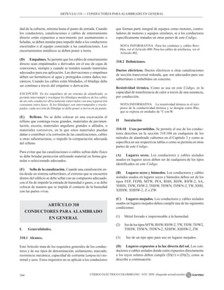 CÓDIGO ELÉCTRICO COLOMBIANO - NTC 2050 (Segunda actualización)
184
ARTÍCULO 310 –– CONDUCTORES PARAALAMBRADO EN GENERAL
dad de la cubierta, mínima hasta el punto de entrada. Cuando
los conductores, canalizaciones o cables de enterramiento
directo están expuestos a movimiento por asentamiento o
heladas, se deben instalar para impedir daño a los conductores
encerrados o al equipo conectado a las canalizaciones. Los
encerramientos metálicos se deben poner a tierra.
(D) Empalmes. Se permite que los cables de enterramiento
directo sean empalmados o derivados sin el uso de cajas de
conexiones, siempre y cuando se instalen usando materiales
adecuados para esa aplicación. Las derivaciones y empalmes
deben ser herméticos al agua y protegidos contra daños me-
cánicos. Cuando los cables están blindados, el blindaje debe
ser continuo a través del empalme o derivación.
EXCEPCIÓN En los empalmes de un sistema de alambrado, se
permite interrumpir y traslapar los blindajes metálicos de los cables
de un solo conductor directamente enterrados con una separación
constante entre fases. Si los blindajes son interrumpidos y trasla-
pados, cada sección de blindaje se debe poner a tierra en un punto.
(E) Relleno. No se debe colocar en una excavación el
relleno que contenga rocas grandes, materiales de pavimen-
tación, escoria, materiales angulares grandes o afilados, o
materiales corrosivos, en la que estos materiales puedan
dañar o contribuir a la corrosión de las canalizaciones, cables
u otras subestructuras, o impedir la compactación adecuada
del relleno.
Para evitar que las canalizaciones o cables sufran daño físico
se debe brindar protección utilizando material en forma gra-
nular o seleccionado adecuados.
(F) Sello de la canalización. Cuando una canalización en-
tra desde un sistema subterráneo, el extremo que se encuentra
dentro del edificio se debe sellar con un compuesto adecuado,
con el fin de impedir la entrada de humedad o gases, o se debe
colocar de manera que se impida el contacto de la humedad
con las partes vivas.
ARTÍCULO 310
CONDUCTORES PARA ALAMBRADO
EN GENERAL
I. Generalidades.
310.1 Alcance.
Este Artículo trata de los requisitos generales de los conduc-
tores y de sus tipos de denominación, aislamiento, marcado,
resistencia mecánica, capacidad de corriente (ampacity) no-
minal y usos. Estos requisitos no se aplican a los conductores
que forman parte integral de equipos como motores, contro-
ladores de motores y equipos similares, ni a los conductores
específicamente tratados en otras partes de este Código.
NOTA INFORMATIVA Para los cordones y cables flexi-
bles, ver el Artículo 400. Para los cables de artefactos, ver el
Artículo 402.
310.2 Definiciones.
Ductos eléctricos. Ductos eléctricos u otras canalizaciones
de sección transversal redonda, que son adecuados para uso
subterráneo o embebidos en concreto.
Resistividad térmica. Como se usa en este Código, es la
capacidad de transferencia de calor a través de una sustancia,
por conducción.
NOTA INFORMATIVA La resistividad térmica es el recí-
proco de la conductividad térmica y se designa como Rho,
que se expresa en unidades de °C-cm/W.
II Instalación
310.10 Usos permitidos. Se permite el uso de los conduc-
tores descritos en la sección 310.104 en cualquiera de los
métodos de alambrado cubiertos en el Capítulo 3 y como se
especifica en sus respectivas tablas o como se permita en otras
partes de este Código.
(A) Lugares secos. Los conductores y cables aislados
usados en lugares secos deben ser de cualquiera de los tipos
identificados en este Código.
(B) Lugares secos y húmedos. Los conductores y cables
aislados usados en lugares secos y húmedos deben ser de los
tipos FEP, FEPB, MTW, PFA, RHH, RHW, RHW-2, SA,
THHN,THW,THW-2,THHW,THWN,THWN-2,TW, XHH,
XHHW, XHHW-2, Z o ZW.
(C) Lugares mojados. Los conductores y cables aislados
usados en lugares mojados deben cumplir una de las siguientes
condiciones:
(1) Metal forrado e impermeable a la humedad.
(2) SerdelostiposMTW,RHW,RHW-2,TW,THW,THW2,
THHW, THWN, THWN-2, XHHW, XHHW-2, ZW.
(3) Ser de un tipo apto para uso en lugares mojados.
(D) Lugares expuestos a la luz directa del sol. Los con-
ductores o cables aislados donde estén expuestos directamente
a los rayos solares deben cumplir (D)(1) o (D)(2), como se
describe a continuación:
 
