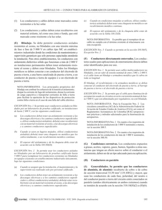 185
CÓDIGO ELÉCTRICO COLOMBIANO - NTC 2050 (Segunda actualización)
ARTÍCULO 310 –– CONDUCTORES PARAALAMBRADO EN GENERAL
(1) Los conductores y cables deben estar marcados como
resistentes a la luz solar.
(2) Los conductores y cables deben estar recubiertos con
material aislante, tal como una cinta o funda, que esté
marcado como resistente a la luz solar.
(E) Blindaje. Se debe permitir conductores aislados
resistentes al ozono, no blindados con una tensión máxima
de fase a fase de 5 000 V en cables tipo MC en estableci-
mientos industriales donde las condiciones de mantenimiento y
supervisión garanticen que solo personas capacitadas atenderán
la instalación. Para otros establecimientos, los conductores con
aislamiento dieléctrico sólido que funcionan a más de 2 000 V
en instalaciones permanentes deben tener aislamiento resis-
tente al ozono y deben estar blindados. Todos los blindajes
metálicos se deben conectar a un conductor del electrodo de
puesta a tierra, a una barra canalizada de puesta a tierra, a un
conductor de puesta a tierra de equipos o a un electrodo de
puesta a tierra.
NOTA INFORMATIVA Los principales propósitos del
blindaje son confinar los esfuerzos de la tensión al aislamiento,
disipar la corriente de fuga del aislamiento, drenar la corriente
de carga capacitiva y transportar corrientes de falla a tierra
para facilitar la operación de los dispositivos de protección
contra falla a tierra en el caso de una falla del cable eléctrico.
EXCEPCIÓN Nro. 1 Se permite usar conductores aislados no blin-
dados por un laboratorio de pruebas calificado, en instalaciones
de hasta 2 400 V, con las siguientes condiciones:
(a) Los conductores deben tener un aislamiento resistente a las
descargas eléctricas y los caminos conductores superficiales
o, el(los) conductor(es) aislado(s), debe(n) estar recubierto(s)
con un material resistente al ozono, a las descargas eléctricas
y a caminos conductores superficiales.
(b) Cuando se usen en lugares mojados, el(los) conductor(es)
aislado(s) debe(n) tener una chaqueta no metálica que los
cubra totalmente, o un recubrimiento metálico continuo.
(c) El espesor del aislamiento y de la chaqueta debe estar de
acuerdo con la Tabla 310.104(D).
EXCEPCIÓN Nro. 2 Se permite usar los conductores aislados
no blindados por un laboratorio de pruebas calificado hasta
5 000 V para reemplazar los conductores existentes no blindados
en equipos existentes en establecimiento industriales únicamente,
bajo las siguientes condiciones:
(a) Cuando se asegure que la instalación, el mantenimiento y la
supervisión sea realizado solo por personal calificado.
(b) Los conductores deben tener un aislamiento resistente a las
descargas eléctricas y a los caminos conductores superfi-
ciales o, el(los) conductor(es) aislado(s), debe(n) estar recu-
bierto(s) con un material resistente al ozono, a las descargas
eléctricas y a caminos conductores superficiales.
(c) Cuando en condiciones mojadas se utilicen, el(los) conduc-
tor(es) aislado(s) deben tener una chaqueta no metálica o un
recubrimiento metálico continuo.
(d) El espesor del aislamiento y de la chaqueta debe estar de
acuerdo con la Tabla 310.13(D).
NOTA INFORMATIVA Es posible que el reemplazo de un
cable no cumpla con el término existente al relacionarse con
esta excepción.
EXCEPCIÓN Nro. 3 Cuando se permita en la sección 310.10(F),
Excepción Nro. 2
(F) Conductores directamente enterrados. Los conduc-
tores usados para aplicaciones de enterramiento directo deben
estar identificados para ese uso.
EXCEPCIÓN Nro. 1 Se permite usar cables multiconductores no
blindados, con un valor de tensión nominal de entre 2 001 y 2 400 V,
si el cable tiene un blindaje o armadura metálica que lo cubra en
toda su longitud.
El blindaje, el recubrimiento o la armadura metálicos se deben
conectar al conductor del electrodo de puesta a tierra, al barraje
de puesta a tierra o al electrodo de puesta a tierra.
EXCEPCIÓN Nro. 2 Se permite que el cable para iluminación de
aeropuertos usado en circuitos en serie con tensión nominal de has-
ta 5 000 V y que son alimentados por reguladores, no esté blindado.
NOTA INFORMATIVA Para la Excepción Nro. 2 Las
circulares consultivas (AC) de la Administración Federal de
Aviación de Estados Unidos de América (FAA), así como el
Reglamentos Aeronáuticos de Colombia (RAC) proporcio-
nan prácticas y métodos adicionales para la iluminación de
aeropuertos.
NOTA INFORMATIVA Nro. 1 En cuanto a los requisitos de
instalación de los conductores de 1 000 V nominales o menos,
ver la sección 300.5.
NOTA INFORMATIVA Nro. 2 En cuanto a los requisitos de
instalación de los conductores de más de 1 000 V nominales,
ver la sección 300.50.
(G) Condiciones corrosivas. Los conductores expuestos
a grasas, aceites, vapores, gases, humos, líquidos u otras sus-
tancias que tengan un efecto nocivo sobre el conductor o el
aislamiento, deben ser de un tipo adecuado para esa aplicación.
(H) Conductores en paralelo
(1) Generalidades. Se permite que los conductores
de aluminio, de aluminio recubierto de cobre o de cobre
de sección transversal 53,50 mm2
(1/0 AWG) y mayor, que
sean los conductores de cada fase, polaridad, del neutro o
del conductor puesto a tierra del circuito estén conectados en
paralelo (unidos eléctricamente en ambos extremos) cuando
se instalen de acuerdo con la sección 310.10(H)(2) a (H)(6).
 