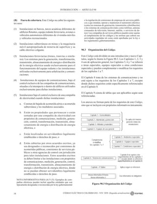 CÓDIGO ELÉCTRICO COLOMBIANO - NTC 2050 (Segunda actualización)
18
(B) Fuera de cobertura. Este Código no cubre los siguien-
tes usos:
(1) Instalaciones en barcos, naves acuáticas diferentes de
edificios flotantes, equipo rodante ferroviario, aviones o
vehículos automotores diferentes de viviendas móviles
y vehículos recreacionales.
(2) Instalaciones subterráneas en minas y la maquinaria
móvil autopropulsada de minería de superficie y su
cable eléctrico colgante.
(3) Instalaciones ferroviarias (trenes, tranvías o simila-
res). Los sistemas para la generación, transformación,
transmisión, almacenamiento de energía o distribución
de la energía eléctrica usada exclusivamente para el
funcionamiento del equipo rodante o las instalaciones
utilizadas exclusivamente para señalización y comuni-
caciones.
(4) Instalaciones de equipos de comunicaciones, bajo el
control exclusivo de las compañías de comunicaciones,
situadas a la intemperie o dentro de edificios utilizados
exclusivamente para dichas instalaciones.
(5) Instalaciones bajo el control exclusivo de una compañía
de electricidad cuando dichas instalaciones:
a. Constan de bajada de acometida aérea o acometida
subterránea y los medidores asociados.
b. Están en propiedades que pertenecen o están
rentadas por una compañía de electricidad con
propósitos de comunicaciones, medición, genera-
ción, control, transformación, transmisión, alma-
cenamiento de energía o distribución de energía
eléctrica, o
c. Están localizadas en servidumbres legalmente
establecidas o derechos de paso, o
d. Están cubiertas por otros acuerdos escritos, ya
sea designados o reconocidos por comisiones de
acometidas públicas, comisiones de servicios pú-
blicos u otras agencias de control con jurisdicción
para tales instalaciones. Estos acuerdos escritos
se deben limitar a las instalaciones con propósitos
de comunicaciones, medición, generación, control,
transformación, transmisión, almacenamiento de
energía o distribución de energía eléctrica, donde
no se puedan obtener servidumbres legalmente
establecidas o derechos de paso.
NOTA INFORMATIVA PARA (4) Y (5): Ejemplos de com-
pañías eléctricas pueden incluir aquellas entidades que son
típicamente designadas o reconocidas por la ley gubernamental
o la regulación de comisiones de empresas de servicios públi-
cos y que instalan, operan y mantienen el suministro eléctrico
(como los sistemas de generación, transmisión o distribución)
o los sistemas de comunicación (tales como teléfono, antenas
comunales de televisión, Internet, satélite, o servicios de da-
tos). Las compañías de servicios públicos pueden estar sujetas
al cumplimiento de los códigos y las normas que cubren sus
actividades reguladas tal como estén aprobadas por la ley o
los reglamentos gubernamentales.
90.3 Organización del Código.
Este Código está dividido en una introducción y nueve Capí-
tulos, según lo ilustra la Figura 90.3. Los Capítulos 1, 2, 3 y
4 son de aplicación general; los Capítulos 5, 6 y 7 se refieren
a áreas especiales, equipos especiales u otras condiciones
especiales y pueden complementar o modificar los requisitos
de los capítulos 1 a 7.
El Capítulo 8 trata de los sistemas de comunicaciones y no
está sujeto a los requisitos de los Capítulos 1 a 7, excepto
donde dichos requisitos están específicamente referenciados
en el Capítulo 8.
El Capítulo 9 consta de tablas que son aplicables según sean
referenciadas.
Los anexos no forman parte de los requisitos de este Código,
sino que se incluyen con propósitos informativos únicamente.
INTRODUCCIÓN –– ARTÍCULO 90
Capítulo 1 – Generalidades
Capítulo 2 – Alambrado y protección
Capítulo 3 – Métodos y materiales
Capítulo 4 – Equipos de uso general
Se aplica de manera
general a todas las
instalaciones
Complementa
o modifica
los capítulos 1 a 7
Capítulo 5 – Ambientes especiales
Capítulo 6 – Equipos especiales
Capítulo 7 – Condiciones especiales
Capítulo 8 – Sistema de comunicaciones
Capítulo – 9 Tablas
Anexo informativo B hasta
Anexo informativo J
Capítulo 8 no sujetos a los
requerimientos de los capítulos 1
a 7, excepto donde se referencie
específicamente en el Capítulo 8.
Uso informativo no obligatorio
Figura 90.3 Organización del Código
Aplica según se referencie















 