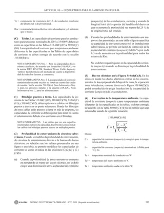 195
CÓDIGO ELÉCTRICO COLOMBIANO - NTC 2050 (Segunda actualización)
Yc = componente de resistencia de C.A. del conductor, resultante
del efecto piel y de proximidad.
Rca = resistencia térmica efectiva entre el conductor y el ambiente
que lo rodea.
(C) Tablas. Las capacidades de corriente para los conduc-
tores para tensiones nominales de 2001 a 35 000 V deben ser
como se especifican en las Tablas 310.60(C)(67) a 310.60(C)
(86). Las capacidades de corriente para temperaturas ambiente
diferentes de las especificadas en las Tablas de capacidades
de corriente se deben corregir de acuerdo con la sección
310.60(B)(4).
NOTA INFORMATIVA Nro. 1 Para las capacidades de co-
rriente calculadas, de acuerdo con la sección 310.60(A), ver
la norma IEEE 835-1994, Standard Power Cable Ampacity
Tables y las referencias allí incluidas en cuanto a disponibili-
dad de todos los factores y constantes.
NOTAINFORMATIVANro. 2 Las capacidades de corriente
suministradas en esta sección no tienen en cuenta las caídas
de tensión. Ver la sección 210.19(A), Nota Informativa Nro.
4, para los circuitos ramales y la sección 215.2(A), Nota
Informativa Nro. 2, para los alimentadores.
(1) Blindajes puestos a tierra. Las capacidades de co-
rriente de las Tablas 310.60(C)(69), 310.60(C)(70), 310.60(C)
(81) y 310.60(C)(82), deben aplicarse a cables con blindajes
puestos a tierra en un punto solamente. Donde los blindajes
de estos cables están puestos a tierra en más de un punto, las
capacidades de corriente se deben ajustar para tener en cuenta
el calentamiento debido a las corrientes en el blindaje.
NOTA INFORMATIVA Las tablas que no son aquellas
enumeradas incluyen la capacidad de corriente (ampacity) de
los cables con blindajes puestos a tierra en múltiples puntos.
(2) Profundidad de enterramiento de circuitos subte-
rráneos. Cuando se modifica la profundidad de enterramiento,
de circuitos de enterramiento directo o de bancos de ductos
eléctricos, en relación con los valores presentados en una
figura o una tabla, se permite modificar las capacidades de
corriente tal como se indica en las secciones (C)(2)(a) y (C)
(2)(b).
(a) Cuando la profundidad de enterramiento se aumenta
en parte(s) de un tramo del ducto eléctrico, no se debe
exigir una disminución de la capacidad de corriente
(ampacity) de los conductores, siempre y cuando la
longitud total de las partes del tendido del ducto en
que se aumenta la profundidad sea menos del 25 % de
la longitud total del tendido.
(b) Cuando las profundidades de enterramiento son ma-
yores a las presentadas en una tabla o figura específica
de capacidad de corriente (ampacity) en instalaciones
subterráneas, se permite un factor de corrección de la
capacidad de corriente (ampacity) del 6 % por cada
0,3 m de aumento en la profundidad para todos los
valores de Rho.
No se deben requerir ajustes en la capacidad de corrien-
te (ampacity) cuando se disminuye la profundidad de
enterramiento.
(3) Ductos eléctricos en la Figura 310.60(C)(3). En los
sitios en donde los ductos eléctricos entran en los encerra-
mientos de los equipos desde debajo de la tierra, la separación
entre tales ductos, como se ilustra en la Figura 310.60(C)(3),
podrá ser reducida sin exigir la reducción de la capacidad de
corriente (ampacity) de los conductores.
(4) Corrección de la temperatura ambiente. La capa-
cidad de corriente (ampacity) para temperaturas ambiente
diferentes de las especificadas en las tablas, se deben corregir,
de acuerdo con la Tabla 310.60(C)(4)(4) o se permite que sean
calculadas usando la siguiente ecuación:
[310,60 (C) (4)]
Donde:
I’ = capacidad de corriente (ampacity) corregida para la tempe-
ratura ambiente
I = capacidad de corriente (ampacity) mostrada en la Tabla para
Tc y Ta
Tc = temperatura nominal del conductor en °C
Ta¹ = temperatura del nuevo ambiente en °C
Ta = temperatura ambiente usada en la tabla °C
ARTÍCULO 310 –– CONDUCTORES PARAALAMBRADO EN GENERAL
 