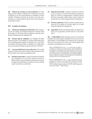 CÓDIGO ELÉCTRICO COLOMBIANO - NTC 2050 (Segunda actualización)
20
INTRODUCCIÓN –– ARTÍCULO 90
(B) Número de circuitos en encerramientos. En otras
partes de este Código se establece que el número de circuitos
confinados en un solo encerramiento sea limitado en forma
variable. Al limitar el número de circuitos en un solo ence-
rramiento, se minimizarán los efectos de un cortocircuito o
de una falla a tierra.
90.9 Unidades de medición.
(A) Sistema de medición de preferencia. Para el propó-
sito de este Código, las unidades métricas de medición están
de acuerdo con el sistema métrico moderno, conocido como
Sistema Internacional de Unidades (SI).
(B) Sistema dual de unidades. Las unidades SI deben
aparecer primero y las unidades en sistema inglés deben apa-
recer inmediatamente después en paréntesis. La conversión
de unidades del Sistema Inglés a unidades SI se debe basar
en una conversión forzada, excepto lo previsto en 90.9(C).
(C) Usos permitidos de la conversión suave. No se debe
exigir el uso de la conversión forzada y debe permitirse el uso
de conversión suave para los siguientes casos.
(1) Tamaños comerciales. Cuando el tamaño real medido
de un producto no es el mismo tamaño nominal, se
deben utilizar los denominadores del tamaño comercial
en lugar de las dimensiones. En todos los casos se deben
seguir las prácticas comerciales.
(2) Material extractado. Cuando el material se extracta
de otras normas, el contexto del material original no
debe ser violado ni comprometido. Cualquier edición
del texto extractado se debe limitar a que su estilo sea
consistente con el del Código Eléctrico Colombiano.
(3) Práctica industrial. Donde la práctica industrial sea
expresar las unidades en sistema inglés, no se debe
exigir la inclusión de unidades SI.
(4) Seguridad. Donde se pueda presentar un impacto ne-
gativo en la seguridad, se debe utilizar la conversión
suave.
(D) Conformidad. Debe permitirse que la conversión de
unidades del sistema inglés a unidades SI sea una conversión
aproximada. La conformidad con los números que se muestren
bien sea en el sistema SI así como en el sistema inglés debe
constituir conformidad con este Código.
NOTA INFORMATIVA Nro. 1 La conversión forzada se
considera un cambio en las dimensiones o las propiedades de
un elemento en tamaños nuevos que pueden o no ser inter-
cambiables con los tamaños utilizados en la medición original.
La conversión suave se considera una conversión matemática
directa e implica un cambio en la descripción de una medición
existente pero no en la dimensión real.
NOTA INFORMATIVA Nro. 2 Las conversiones de las
unidades SI se basan en la norma IEEE/ASTM SI 10-1997,
Standard for the Use of the International System of Units
(SI): El sistema métrico moderno o la NTC 3669 Factores de
conversión. Parte 1: Tablas básicas.
 
