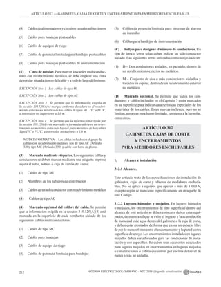 CÓDIGO ELÉCTRICO COLOMBIANO - NTC 2050 (Segunda actualización)
212
ARTÍCULO 312 –– GABINETES, CAJAS DE CORTE Y ENCERRAMIENTOS PARA MEDIDORES ENCHUFABLES
(4) Cablesdealimentadoresycircuitosramalessubterráneos
(5) Cables para bandejas portacables
(6) Cables de equipos de riego
(7) Cables de potencia limitada para bandejas portacables
(8) Cables para bandejas portacables de instrumentación
(2) Cinta de rotular. Para marcar los cables multiconduc-
tores con recubrimiento metálico, se debe emplear una cinta
de rotular situada dentro del cable y a todo lo largo del mismo.
EXCEPCIÓN Nro .1 Los cables de tipo MI.
EXCEPCIÓN Nro. 2 Los cables de tipo AC.
EXCEPCIÓN Nro. 3 Se permite que la información exigida en
la sección 310.120(A) se marque en forma duradera en el recubri-
miento externo no metálico de los cables de tipos MC, ITC o PLTC,
a intervalos no superiores a 1,0 m.
EXCEPCIÓN Nro. 4 Se permite que la información exigida por
la sección 310.120(A) esté marcada en forma duradera en un reves-
timiento no metálico colocado bajo el forro metálico de los cables
Tipo ITC o PLTC, a intervalos no mayores a 1,0 m.
NOTA INFORMATIVA Los cables incluidos en el grupo de
cables con recubrimiento metálico son de tipo AC (Artículo
320), tipo MC (Artículo 330) y cable con forro de plomo.
(3) Marcado mediante etiquetas. Los siguientes cables y
conductores se deben marcar mediante una etiqueta impresa
sujeta al rollo, bobina o caja de cartón del cable:
(1) Cables de tipo MI
(2) Alambres de los tableros de distribución
(3) Cables de un solo conductor con recubrimiento metálico
(4) Cables de tipo AC
(4) Marcado opcional del calibre del cable. Se permite
que la información exigida en la sección 310.120(A)(4) esté
marcada en la superficie de cada conductor aislado de los
siguientes cables multiconductores:
(1) Cables de tipo MC
(2) Cables para bandejas
(3) Cables de equipo de riego
(4) Cables de potencia limitada para bandejas
(5) Cables de potencia limitada para sistemas de alarma
de incendio
(6) Cables para bandejas de instrumentación
(C) Sufijos para designar el número de conductores. Un
tipo de letra o letras solas deben indicar un solo conductor
aislado. Las siguientes letras utilizadas como sufijo indican:
(1) D – Dos conductores aislados, en paralelo, dentro de
un recubrimiento exterior no metálico.
(2) M – Conjunto de dos o más conductores aislados y
torcidos en espiral, dentro de un recubrimiento exterior
no metálico.
(D) Marcado opcional. Se permite que todos los con-
ductores y cables incluidos en el Capítulo 3 estén marcados
en su superficie para indicar características especiales de los
materiales de los cables. Estas marcas incluyen, pero no se
limitan, a marcas para humo limitado, resistente a la luz solar,
entre otros.
ARTÍCULO 312
GABINETES, CAJAS DE CORTE
Y ENCERRAMIENTOS
PARA MEDIDORES ENCHUFABLES
I. Alcance e instalación
312.1 Alcance.
Este artículo trata de las especificaciones de instalación de
gabinetes, cajas de corte y tableros de medidores enchufa-
bles. No se aplica a equipos que operan a más de 1 000 V,
excepto según se mencione específicamente en otra parte de
este Código.
312.2 Lugares húmedos y mojados. En lugares húmedos
o mojados, los encerramientos de tipo superficial dentro del
alcance de este artículo se deben colocar o deben estar equi-
pados, de manera tal que se evite el ingreso y la acumulación
de humedad o de agua dentro del gabinete o la caja de corte,
y deben estar montados de forma que exista un espacio libre
de por lo menos 6 mm entre el encerramiento y la pared u otra
superficie de apoyo. Los encerramientos instalados en lugares
mojados deben ser adecuados para las condiciones de insta-
lación y uso específico. Se deben usar accesorios adecuados
para lugares mojados en encerramientos en lugares mojados
o canalizaciones o cables que entran por encima del nivel de
partes vivas no aisladas.
 