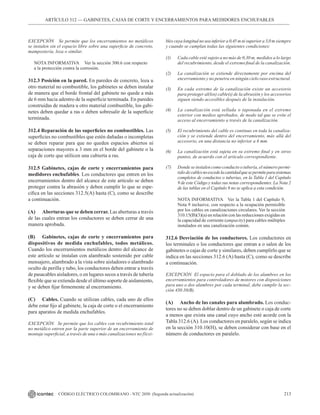 213
CÓDIGO ELÉCTRICO COLOMBIANO - NTC 2050 (Segunda actualización)
ARTÍCULO 312 –– GABINETES, CAJAS DE CORTE Y ENCERRAMIENTOS PARA MEDIDORES ENCHUFABLES
EXCEPCIÓN Se permite que los encerramientos no metálicos
se instalen sin el espacio libre sobre una superficie de concreto,
mampostería, loza o similar.
NOTA INFORMATIVA Ver la sección 300.6 con respecto
a la protección contra la corrosión.
312.3 Posición en la pared. En paredes de concreto, loza u
otro material no combustible, los gabinetes se deben instalar
de manera que el borde frontal del gabinete no quede a más
de 6 mm hacia adentro de la superficie terminada. En paredes
construidas de madera u otro material combustible, los gabi-
netes deben quedar a ras o deben sobresalir de la superficie
terminada.
312.4 Reparación de las superficies no combustibles. Las
superficies no combustibles que estén dañadas o incompletas
se deben reparar para que no queden espacios abiertos ni
separaciones mayores a 3 mm en el borde del gabinete o la
caja de corte que utilicen una cubierta a ras.
312.5 Gabinetes, cajas de corte y encerramientos para
medidores enchufables. Los conductores que entren en los
encerramientos dentro del alcance de este artículo se deben
proteger contra la abrasión y deben cumplir lo que se espe-
cifica en las secciones 312.5(A) hasta (C), como se describe
a continuación.
(A) Aberturas que se deben cerrar. Las aberturas a través
de las cuales entran los conductores se deben cerrar de una
manera aprobada.
(B) Gabinetes, cajas de corte y encerramientos para
dispositivos de medida enchufables, todos metálicos.
Cuando los encerramientos metálicos dentro del alcance de
este artículo se instalan con alambrado sostenido por cable
mensajero, alambrado a la vista sobre aisladores o alambrado
oculto de perilla y tubo, los conductores deben entrar a través
de pasacables aisladores, o en lugares secos a través de tubería
flexible que se extienda desde el último soporte de aislamiento,
y se deben fijar firmemente al encerramiento.
(C) Cables. Cuando se utilizan cables, cada uno de ellos
debe estar fijo al gabinete, la caja de corte o el encerramiento
para aparatos de medida enchufables.
EXCEPCIÓN Se permite que los cables con recubrimiento total
no metálico entren por la parte superior de un encerramiento de
montaje superficial, a través de una o más canalizaciones no flexi-
bles cuya longitud no sea inferior a 0,45 m ni superior a 3,0 m siempre
y cuando se cumplan todas las siguientes condiciones:
(1) Cada cable esté sujeto a no más de 0,30 m, medidos a lo largo
del recubrimiento, desde el extremo final de la canalización.
(2) La canalización se extiende directamente por encima del
encerramiento y no penetra en ningún cielo raso estructural.
(3) En cada extremo de la canalización existe un accesorio
para proteger al(los) cable(s) de la abrasión y los accesorios
siguen siendo accesibles después de la instalación.
(4) La canalización está sellada o taponada en el extremo
exterior con medios aprobados, de modo tal que se evite el
acceso al encerramiento a través de la canalización.
(5) El recubrimiento del cable es continuo en toda la canaliza-
ción y se extiende dentro del encerramiento, más allá del
accesorio, en una distancia no inferior a 6 mm.
(6) La canalización está sujeta en su extremo final y en otros
puntos, de acuerdo con el artículo correspondiente.
(7) Donde se instalen como conducto o tubería, el número permi-
tido decablesnoexcedelacantidadquesepermiteparasistemas
completos de conductos o tuberías, en la Tabla 1 del Capítulo
9 de este Código y todas sus notas correspondientes. La Nota 2
de las tablas en el Capítulo 9 no se aplica a esta condición.
NOTA INFORMATIVA Ver la Tabla 1 del Capítulo 9,
Nota 9 inclusive, con respecto a la ocupación permisible
por los cables en canalizaciones circulares. Ver la sección
310.15(B)(3)(a) en relación con las reducciones exigidas en
la capacidad de corriente (ampacity) para cables múltiples
instalados en una canalización común.
312.6 Desviación de los conductores. Los conductores en
los terminales o los conductores que entran a o salen de los
gabinetes o cajas de corte y similares, deben cumplirlo que se
indica en las secciones 312.6 (A) hasta (C), como se describe
a continuación.
EXCEPCIÓN El espacio para el doblado de los alambres en los
encerramientos para controladores de motores con disposiciones
para uno o dos alambres por cada terminal, debe cumplir la sec-
ción 430.10(B).
(A) Ancho de las canales para alambrado. Los conduc-
tores no se deben doblar dentro de un gabinete o caja de corte
a menos que exista una canal cuyo ancho esté acorde con la
Tabla 312.6 (A). Los conductores en paralelo, según se indica
en la sección 310.10(H), se deben considerar con base en el
número de conductores en paralelo.
 