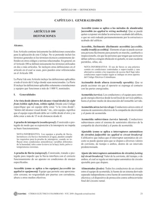 21
CÓDIGO ELÉCTRICO COLOMBIANO - NTC 2050 (Segunda actualización)
ARTÍCULO 100 –– DEFINICIONES
CAPÍTULO 1. GENERALIDADES
ARTÍCULO 100
DEFINICIONES
Alcance.
Este Artículo contiene únicamente las definiciones esenciales
para la aplicación de este Código. No se pretende incluir los
términos generales ni los términos técnicos comúnmente de-
finidos en otros códigos y normas relacionadas. En general, en
el Artículo 100 se definen únicamente los términos utilizados
en dos o más artículos. Se incluyen otras definiciones en el
artículo en el cual se usan, pero pueden estar referenciadas
en el Artículo 100.
La Parte I de este Artículo incluye las definiciones aplicables
a todo el texto del Código donde sean mencionadas. La Parte
II incluye las definiciones aplicables solamente a instalaciones
y equipos que funcionan a más de 1 000 V, nominales.
I. Generalidades
A la vista desde (dentro del alcance visual desde) [in sight
from (within sight from, within sight)]. Donde este Código
especifique que un equipo debe estar “a la vista desde”,
“dentro del alcance visual desde,” etc., otro equipo, significa
que el equipo especificado debe ser visible desde el otro y no
debe estar a más de 15 m de distancia desde él.
A prueba de intemperie (weatherproof). Construido o pro-
tegido de modo que su exposición a la intemperie no impida
su buen funcionamiento.
NOTA INFORMATIVA Los equipos a prueba de lluvia,
herméticos a la lluvia o herméticos al agua, pueden cumplir
los requisitos para la prueba de intemperie, cuando no in-
fluyan otras condiciones atmosféricas variables diferentes
de la humedad, tales como la nieve (si la hay), hielo, polvo o
temperaturas extremas.
A prueba de lluvia (rainproof). Construido, tratado o pro-
tegido para impedir que la lluvia interfiera con el correcto
funcionamiento de un aparato en condiciones de ensayo
especificadas.
Accesible (como se aplica a los equipos) [accessible (as
applied to equipment)]. Equipo que permite una aproxima-
ción cercana; no resguardado por puertas con cerraduras,
altura u otros medios efectivos.
Accesible (como se aplica a los métodos de alambrado)
[accessible (as applied to wiring methods)]. Que se puede
quitar o exponer sin dañar la estructura o acabado del edificio,
o que no está rodeado permanentemente por la estructura o
acabado del edificio.
Accesible, fácilmente (fácilmente accesible) [accesible,
readily (readily accesible)]. Elemento al que se puede acercar
una persona fácilmente para ponerlo en marcha, cambiarlo o
inspeccionarlo, sin que las personas que tengan que acercarse
deban subirse a ningún obstáculo ni quitarlo, ni usar escaleras
portátiles, sillas, etc.
NOTA INFORMATIVA El uso de llaves es una práctica
común en condiciones controladas o supervisadas y una
alternativa común a los requisitos de acceso fácil bajo tales
condiciones supervisadas según se indique en otros apartes
del Código Eléctrico Colombiano.
Accionable desde afuera (externally operable). Que se
puede accionar sin que el operario se exponga al contacto
con las partes energizadas.
Acometida (service). Los conductores y el equipo para entre-
ga de energía eléctrica desde la red local de servicio público,
hasta el primer medio de desconexión del inmueble servido.
Acometida aérea (service drop). Conductores aéreos entre el
sistema de suministro eléctrico de la compañía de electricidad
y el punto de acometida.
Acometida subterránea (service lateral). Conductores
subterráneos entre el sistema de suministro eléctrico de la
compañía de electricidad y el punto de acometida.
Ajustable (como se aplica a interruptores automáticos
de circuito) [adjustible (as applied to circuit breakers)].
Calificativo que indica que el interruptor automático de cir-
cuito se puede ajustar para que se dispare a diversos valores
de corriente, de tiempo o ambos, dentro de un intervalo
predeterminado.
Ajuste (de interruptores automáticos de circuito) [setting
(of circuit breakers)]. Valor de la corriente, del tiempo, o de
ambos, al cual se regula un interruptor automático de circuito
ajustable para que dispare.
Alimentador (feeder). Todos los conductores de un circuito
entre el equipo de acometida, la fuente de un sistema derivado
separado independiente u otra fuente de suministro de energía
eléctrica y el dispositivo de protección contra sobrecorriente
final del circuito ramal.
 