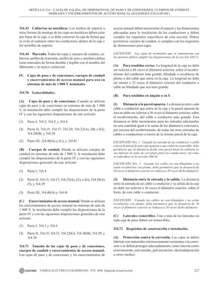 227
CÓDIGO ELÉCTRICO COLOMBIANO - NTC 2050 (Segunda actualización)
314.43 Cubiertas no metálicas. Los medios de soporte u
otras formas de montaje de las cajas no metálicas deben estar
por fuera de la caja, o se debe construir la caja de forma que
se evite el contacto entre los conductores dentro de la caja y
los tornillos de soporte.
314.44 Marcado. Todas las cajas y cuerpos de conduit, cu-
biertas, anillos de extensión, anillos de yeso y similares deben
estar marcados de forma durable y legible con el nombre del
fabricante o la marca comercial.
IV. Cajas de paso y de conexiones, cuerpos de conduit
y encerramientos de acceso manual para uso en
sistemas de más de 1 000 V nominales
314.70 Generalidades.
(A) Cajas de paso y de conexiones. Cuando se utilizan
cajas de paso y de conexiones en sistemas de más de 1 000
V, la instalación debe cumplir las disposiciones de la parte
IV y con las siguientes disposiciones de este artículo:
(1) Parte I, 314.2; 314.3; y 314.4
(2) Parte II, 314.15; 314.17; 314.20; 314.23(A), (B) o (G);
314.28(B); y 314.29.
(3) Parte III, 314.40(A) y (C); y 314.41
(B) Cuerpos de conduit. Donde se utilizan cuerpos de
conduit en sistemas de más de 1 000 V, la instalación debe
cumplir las disposiciones de la parte IV y con las siguientes
disposiciones generales de este artículo:
(1) Parte I, 314.4
(2) Parte II, 314.15; 314.17; 314.23(A), (E), o (G); 314.28(A)
(3), y 314.29
(3) Parte III, 314.40(A) y 314.41
(C) Encerramientos de acceso manual. Donde se utilizan
los encerramientos de acceso manual en sistemas de más de
1 000 V, la instalación debe cumplir las disposiciones de la
parte IV y con las siguientes disposiciones generales de este
artículo:
(1) Parte I, 314.3 y 314.4
(2) Parte II, 314.15; 314.17; 314.23(G); 314.28(B); 314.29; y
314.30
314.71 Tamaño de las cajas de paso y de conexiones,
cuerpos de conduit y encerramientos de acceso manual.
Las cajas de paso y de conexiones y los encerramientos de
acceso manual deben suministrar el espacio y las dimensiones
adecuadas para la instalación de los conductores y deben
cumplir los requisitos específicos de esta sección. Deben
permitirse cuerpos de conduit, si cumplen con los requisitos
de dimensiones para cajas.
EXCEPCIÓN Las cajas de terminales que se suministran con
los motores deben cumplir las disposiciones de la sección 430.12.
(A) Para tendidos rectos. La longitud de la caja no debe
ser inferior a 48 veces el diámetro exterior, sobre el recubri-
miento del conductor más grande, blindado o recubierto de
plomo o del cable que entra en la caja. La longitud no debe
ser menor a 32 veces el diámetro exterior del conductor o
cable no blindado que sea más grande.
(B) Para tendidos en ángulo o en U
(1) Distancia a la pared opuesta. La distancia entre cada
cable o conductor que entra en la caja y la pared opuesta de
ésta no debe ser inferior a 36 veces el diámetro exterior, sobre
el recubrimiento, del cable o conductor más grande. Esta
distancia se debe incrementar para las entradas adicionales
en una cantidad igual a la suma de los diámetros exteriores,
por encima del recubrimiento, de todas las otras entradas de
cables o conductores a través de la misma pared de la caja.
EXCEPCIÓN Nro. 1 Cuando la entrada de un conductor o cable
está en la pared de una caja opuesta a una cubierta removible, debe
permitirse que la distancia desde esta pared hasta la cubierta no
sea inferior al radio de curvatura para los conductores, tal como
se especifica en la sección 300.34.
EXCEPCIÓN Nro. 2 Cuando los cables no son blindados y no
están recubiertos con plomo, debe permitirse que la distancia de
36 veces el diámetro exterior se reduzca a 24 veces dicho diámetro.
(2) Distancia entre la entrada y la salida. La distancia
entre la entrada de un cable o conductor y su salida de la caja
no debe ser inferior a 36 veces el diámetro exterior, sobre el
forro, de este cable o conductor.
EXCEPCIÓN Cuando los cables no son blindados y no están
recubiertos con plomo, debe permitirse que la distancia de 36
veces el diámetro exterior se reduzca a 24 veces dicho diámetro.
(C) Laterales removibles. Uno o más de los laterales en
toda caja de paso deben ser removibles.
314.72 Requisitos de construcción e instalación.
(A) Protección contra la corrosión. Las cajas se deben
fabricar con materiales intrínsecamente resistentes a la corro-
sión o se deben proteger adecuadamente, tanto interna como
externamente, con esmalte, galvanización, electrodeposición
u otros medios.
ARTÍCULO 314 – CAJAS DE SALIDA, DE DISPOSITIVOS, DE PASO Y DE CONEXIONES, CUERPOS DE CONDUIT,
HERRAJES Y ENCERRAMIENTOS DE ACCESO MANUAL (HANDHOLE ENCLOSURE)
 