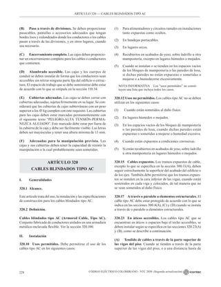 CÓDIGO ELÉCTRICO COLOMBIANO - NTC 2050 (Segunda actualización)
228
(B) Paso a través de divisiones. Se deben proporcionar
pasacables, pantallas o accesorios adecuados que tengan
bordes lisos y redondeados donde los conductores o los cables
pasan a través de las divisiones, y en otros lugares, cuando
sea necesario.
(C) Encerramiento completo. Las cajas deben proporcio-
nar un encerramiento completo para los cables o conductores
que contienen.
(D) Alambrado accesible. Las cajas y los cuerpos de
conduit se deben instalar de forma que los conductores sean
accesibles sin retirar ninguna parte fija del edificio o estruc-
tura. El espacio de trabajo que se debe suministrar debe estar
de acuerdo con lo que se estipula en la sección 110.34.
(E) Cubiertas adecuadas. Las cajas se deben cerrar con
cubiertas adecuadas, sujetas firmemente en su lugar. Se con-
siderará que las cubiertas de cajas subterráneas con un peso
superior a los 45 kg cumplen con este requisito. Las cubiertas
para las cajas deben estar marcadas permanentemente con
el siguiente texto “PELIGRO-ALTA TENSIÓN-PERMA-
NEZCA ALEJADO”. Este marcado debe estar por fuera de
la cubierta de la caja y debe ser fácilmente visible. Las letras
deben ser mayúsculas y tener una altura mínima de 13 mm.
(F) Adecuadas para la manipulación prevista. Las
cajas y sus cubiertas deben tener la capacidad de resistir la
manipulación a la cual probablemente sean sometidas.
ARTÍCULO 320
CABLES BLINDADOS TIPO AC
I. Generalidades
320.1 Alcance.
Este artículo trata del uso, la instalación y las especificaciones
de construcción para los cables blindados tipo AC.
320.2 Definición.
Cables blindados tipo AC (Armored Cable, Tipo AC).
Conjunto fabricado de conductores aislados en una armadura
metálica enclavada flexible. Ver la sección 320.100.
II. Instalación
320.10 Usos permitidos. Debe permitirse el uso de los
cables tipo AC en los siguientes casos:
(1) Para alimentadores y circuitos ramales en instalaciones
tanto expuestas como ocultos.
(2) En bandejas portacables.
(3) En lugares secos.
(4) Recubiertos en acabados de yeso, sobre ladrillo u otra
mampostería, excepto en lugares húmedos o mojados.
(5) Cuando se instalan o se tienden en los espacios vacíos
de los bloques de mampostería o las paredes de losa,
si dichas paredes no están expuestas o sometidas a
mojarse o a humedecerse excesivamente.
NOTA INFORMATIVA Los “usos permitidos” no consti-
tuyen una lista que incluya todos los casos.
320.12 Usos no permitidos. Los cables tipo AC no se deben
utilizar en los siguientes casos:
(1) Cuando están sometidos al daño físico.
(2) En lugares húmedos o mojados.
(3) En los espacios vacíos de los bloques de mampostería
o las paredes de losa, cuando dichas paredes están
expuestas o sometidas a mojarse o humedad excesiva.
(4) Cuando están expuestos a condiciones corrosivas.
(5) Si están recubiertos en acabados de yeso, sobre ladrillo
u otra mampostería en lugares húmedos o mojados.
320.15 Cables expuestos. Los tramos expuestos de cable,
excepto lo que se especifica en la sección 300.11(A), deben
seguir estrechamente la superficie del acabado del edificio o
de los ejes. También debe permitirse que los tramos expues-
tos se instalen en la cara inferior de las vigas, cuando están
sostenidos en cada viga y colocados, de tal manera que no
se vean sometidos al daño físico.
320.17 A través o paralelo a elementos estructurales. El
cable tipo AC debe estar protegido de acuerdo con lo que se
indica en las secciones 300.4(A), (C) y (D) cuando se instala
a través de o paralelo a elementos estructurales.
320.23 En áticos accesibles. Los cables tipo AC que se
encuentran en áticos o espacios bajo el techo accesibles, se
deben instalar según se especifica en las secciones 320.23(A)
y (B), como se describe a continuación.
(A) Tendido de cables a través de la parte superior de
las vigas del piso. Cuando se tienden a través de la parte
superior de las vigas del piso, o a una distancia hasta de
ARTÍCULO 320 –– CABLES BLINDADOS TIPO AC
 