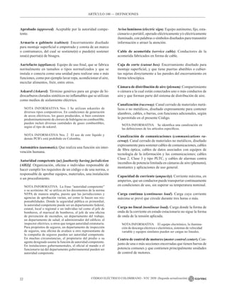 CÓDIGO ELÉCTRICO COLOMBIANO - NTC 2050 (Segunda actualización)
22
ARTÍCULO 100 –– DEFINICIONES
Aprobado (approved). Aceptable por la autoridad compe-
tente.
Armario o gabinete (cabinet). Encerramiento diseñado
para montaje superficial o empotrado y consta de un marco
o contramarco, del cual se sostiene(n) o puede(n) sostener
una(s) puerta(s) de bisagra.
Aartefacto (appliance). Equipo de uso final, que se fabrica
normalmente en tamaños o tipos normalizados y que se
instala o conecta como una unidad para realizar una o más
funciones, como por ejemplo lavar ropa, acondicionar el aire,
mezclar alimentos, freír, entre otros.
Askarel (Askarel). Término genérico para un grupo de hi-
drocarburos clorados sintéticos no inflamables que se utilizan
como medios de aislamiento eléctrico.
NOTA INFORMATIVA Nro. 1 Se utilizan askareles de
diversos tipos compositivos. En condiciones de generación
de arcos eléctricos, los gases producidos, si bien consisten
predominantemente de cloruro de hidrógeno no combustible,
pueden incluir diversas cantidades de gases combustibles,
según el tipo de askarel.
NOTA INFORMATIVA Nro. 2 El uso de este líquido y
demás PCB’s está prohibido en Colombia.
Automático (automatic). Que realiza una función sin inter-
vención humana.
Autoridad competente (ac) [authority having jurisdiction
(AHJ)]. Organización, oficina o individuo responsable de
hacer cumplir los requisitos de un código o de una norma, o
responsable de aprobar equipos, materiales, una instalación
o un procedimiento.
NOTA INFORMATIVA La frase “autoridad competente”
o su acrónimo AC se utiliza en los documentos de la norma
NFPA de manera amplia, puesto que las jurisdicciones y
agencias de aprobación varían, así como lo hacen sus res-
ponsabilidades. Donde la seguridad pública es primordial,
la autoridad competente puede ser un departamento federal,
estatal, local o regional o un individuo tal como el jefe de
bomberos, el mariscal de bomberos, el jefe de una oficina
de prevención de incendios, un departamento del trabajo,
un departamento de salud; el administrador del edificio; el
inspector eléctrico, u otros que tengan autoridad estatutaria.
Para propósitos de seguros, un departamento de inspección
de seguros, una oficina de avalúos u otro representante de
la compañía de seguros pueden ser autoridad competente.
En muchas circunstancias, el propietario del predio o su
agente designado asume la función de autoridad competente.
En instalaciones gubernamentales, el oficial al mando o el
funcionario (a) del departamento gubernamental pueden ser
autoridad competente.
Aviso luminoso (electric sign). Equipo autónomo, fijo, esta-
cionario o portátil, operado eléctricamente y/o eléctricamente
iluminado, con palabras o símbolos diseñados para transmitir
información o atraer la atención.
Cable de acometida (service cable). Conductores de la
acometida fabricados en forma de cable.
Caja de corte (cutout box). Encerramiento diseñado para
montaje superficial, y que tiene puertas abatibles o cubier-
tas sujetas directamente a las paredes del encerramiento en
forma telescópica.
Cámara de distribución de aire (plenum). Compartimiento
o cámara a la cual están conectados uno o más conductos de
aire y que forman parte del sistema de distribución de aire.
Canalización (raceway). Canal cerrado de materiales metá-
licos o no metálicos, diseñado expresamente para contener
alambres, cables, o barras, con funciones adicionales, según
lo permitido en el presente Código.
NOTA INFORMATIVA Se identifica una canalización en
las definiciones de los artículos específicos.
Canalización de comunicaciones (communications ra-
ceway). Canal cerrado de materiales no metálicos, diseñado
expresamente para sostener cables de comunicaciones, cables
de fibra óptica; cables de datos asociados con equipos de
tecnología de la información y las comunicaciones; cables
Clase 2, Clase 3 y tipo PLTC, y cables de alarmas contra
incendios de potencia limitada en cámaras de aire (plenums),
montantes y aplicaciones de uso general.
Capacidad de corriente (ampacity). Corriente máxima, en
amperios, que un conductor puede transportar continuamente
en condiciones de uso, sin superar su temperatura nominal.
Carga continua (continuous load). Carga cuya corriente
máxima se prevé que circule durante tres horas o más.
Carga no lineal (nonlinear load). Carga donde la forma de
onda de la corriente en estado estacionario no sigue la forma
de onda de la tensión aplicada.
NOTA INFORMATIVA El equipo electrónico, la ilumina-
ción de descarga eléctrica o electrónica, sistemas de velocidad
variable y equipos similares pueden ser cargas no lineales.
Centro de control de motores (motor control center). Con-
junto de una o más secciones encerradas que tienen barras de
potencia comunes y que contienen principalmente unidades
de control de motores.
 