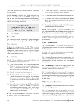 CÓDIGO ELÉCTRICO COLOMBIANO - NTC 2050 (Segunda actualización)
230
ARTÍCULO 322 –– CONJUNTOS DE CABLE PLANO: TIPO FC (FLAT CABLE)
(5) ó (B)(4) para funcionar como un conductor de puesta a
tierra del equipo.
320.120 Rotulado. El cable se debe rotular, de acuerdo con
lo que se especifica en la sección 310.120, excepto que el
tipo AC debe tener una identificación fácil del fabricante,
mediante marcas externas distintivas sobre la cubierta del
cable en la totalidad de su longitud.
ARTÍCULO 322
CONJUNTOS DE CABLE PLANO:
TIPO FC (FLAT CABLE)
I. Generalidades.
322.1 Alcance.
Este artículo trata del uso, la instalación y las especificaciones
de construcción para los conjuntos de cable plano tipo FC.
322.2 Definición.
Conjuntos de cable plano, tipo FC (Flat Cable Assembly,
Tipo FC). Conjuntos de conductores paralelos formados
integralmente con un tejido de material aislante, diseñados
específicamente para su instalación en campo en canaliza-
ciones metálicas superficiales.
II. Instalación
322.10 Usos permitidos. Los conjuntos de cable plano solo
se deben permitir en los siguientes casos:
(1) Como circuitos ramales para alimentar dispositivos
derivados adecuados para alumbrado, pequeños arte-
factos o pequeñas cargas de fuerza. El valor nominal
del circuito ramal no debe exceder los 30 A.
(2) Cuando se instalan para trabajo expuesto.
(3) En lugares donde no estarán sometidos al daño físico.
Cuando un conjunto de cable plano se instala a menos
de 2,5 m por encima del piso o plataforma fija de trabajo,
se debe proteger mediante una cubierta identificada para
tal uso.
(4) En canalizaciones metálicas superficiales identificadas
para dicho uso. La parte del canal de los sistemas de
canalización metálica superficial se debe instalar como
sistema completo antes de tender el conjunto de cable
plano dentro de la canalización.
322.12 Usos no permitidos. Los conjuntos de cable plano
no se deben utilizar en los siguientes casos:
(1) Cuando están expuestos a condiciones corrosivas, a
menos que sean adecuados para la aplicación.
(2) Enpozosdeascensores,enelevadoresoescalerasmóviles.
(3) En cualquier lugar (clasificado como) peligroso, excepto
que se permita específicamente por otros artículos en
este Código.
(4) En exteriores o en lugares mojados o húmedos, a menos
que estén identificados para ese uso.
322.30 Sujeciónysoporte.Losconjuntosdecableplanodeben
estar sostenidos por medio de sus características especiales de
diseño, dentro de las canalizaciones metálicas superficiales.
Las canalizaciones metálicas superficiales deben estar sos-
tenidas tal como se exige para la canalización específica que
se va a instalar.
322.40 Cajas y accesorios.
(A) Extremos finales. Cada extremo de un conjunto de
cable plano debe terminar en un conector de resorte identi-
ficado para ese uso.
El accesorio del extremo de la canalización metálica super-
ficial debe estar identificado para dicho uso.
(B) Soporte colgante para elementos de alumbrado. Los
soportes colgantes para elementos de alumbrado instalados
con los conjuntos de cable plano deben estar identificados
para este uso.
(C) Accesorios. Los accesorios que se van a instalar con
los conjuntos de cable plano deben estar diseñados e insta-
lados para evitar daño físico a los mismos.
(D) Extensiones. Todas las extensiones de los conjuntos
de cable plano se deben hacer con métodos de alambrado
aprobados, dentro de cajas de conexiones, instalados en
cualquiera de los extremos de los tendidos de los conjuntos
de cable plano.
322.56 Empalmes y derivaciones.
(A) Empalmes. Los empalmes se deben hacer en cajas de
conexiones aptas para este uso.
(B) Derivaciones. Las derivaciones se deben hacer entre
cualquier conductor de fase y el conductor puesto a tierra o
cualquier otro conductor de fase por medio de dispositivos
y accesorios identificados para dicho uso. Los dispositivos
 