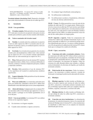 CÓDIGO ELÉCTRICO COLOMBIANO - NTC 2050 (Segunda actualización)
232
ARTÍCULO 324 –– CABLES DE CONDUCTOR PLANO TIPO FCC (FLAT CONDUCTOR CABLE)
NOTA INFORMATIVA El sistema FCC incluye el cable
tipo FCC y el blindaje asociado, conectores, terminales,
adaptadores, cajas y tomacorrientes.
Terminal aislante (Insulating End). Dispositivo diseñado
para aislar eléctricamente el extremo de un cable tipo FCC.
II.		Instalación
324.10 Usos permitidos.
(A) Circuitos ramales. Debe permitirse el uso de sistemas
FCC tanto para circuitos de uso general como para circuitos
ramales para artefactos y para circuitos ramales individuales.
(B) Valores nominales del circuito ramal
(1) Tensión. La tensión entre los conductores no puestos
a tierra no debe superar los 300 V. La tensión entre los con-
ductores no puestos a tierra y el conductor puesto a tierra no
debe superar los 150 V.
(2) Corriente. Los circuitos de uso general y los circuitos
ramales para electrodomésticos deben tener valor nominal
que no supere los 20 A. Los circuitos ramales individuales
deben tener un valor nominal que no supere los 30 A.
(C) Pisos. Debe permitirse el uso de sistemas FCC en pisos
con superficies duras, sólidas, lisas y continuas elaboradas en
concreto, cerámica o sistemas compuestos para pisos, madera
y materiales similares.
(D) Paredes. Debe permitirse el uso de sistemas FCC
en las superficies de la pared en canalizaciones metálicas
superficiales.
(E) Lugares húmedos. Debe permitirse el uso de sistemas
FCC en lugares húmedos.
(F) Pisos con calefacción. Los materiales utilizados para
pisos con calefacción, calentados a más de 30° C deben estar
identificadoscomoadecuadosparasuusoaestastemperaturas.
(G) Altura del sistema. Cualquier parte de un sistema FCC
con una altura sobre el nivel del piso que supere los 2,3 mm se
debe recubrir o proteger en los bordes igualándola con el
nivel del piso.
324.12 Usos no permitidos. Los sistemas FCC no se deben
utilizar en los siguientes lugares:
(1) En exteriores o en lugares mojados.
(2) Cuando están sometidos a vapores corrosivos.
(3) En cualquier lugar (clasificado como) peligroso.
(4) En edificaciones residenciales.
(5) En edificaciones escolares y hospitalarias, diferentes
de áreas de oficinas administrativas.
324.18 Cruces. No deben permitirse cruces de más de dos
tendidos de cable tipo FCC en ningún punto. Deben permi-
tirse los cruces de un cable tipo FCC por encima o por debajo
de un cable plano de señalización o de telecomunicaciones.
En cada caso, una capa puesta a tierra de blindaje metálico
debe separar los dos cables y no deben permitirse cruces de
más de dos cables planos en ningún punto.
324.30 Sujeción y soporte. Todos los componentes del
sistema FCC deben estar anclados firmemente al piso o a la
pared, utilizando un adhesivo o un sistema de anclaje mecá-
nico identificado para este uso. Los pisos se deben preparar,
con el fin de garantizar la adherencia del sistema FCC al piso
hasta que se coloquen los cuadros de alfombra.
324.40 Cajas y accesorios.
(A) Conexiones del cable y terminales aislantes. Todas
las conexiones del cable tipo FCC deben utilizar conectores
identificados para ese propósito, instalados de tal forma que
se proporcione continuidad eléctrica, aislamiento y sellado
contra la humedad y los derrames de líquidos. Todos los
extremos de cable desnudo deben estar aislados y sellados
contra la humedad y los derrames de líquidos, por medio de
terminales aislantes.
(B) Polarización de las conexiones. Todos los tomaco-
rrientes y las conexiones se deben construir e instalar de
forma que se mantenga la polarización adecuada del sistema.
(C) Blindajes.
(1) Blindaje superior. Se debe instalar un blindaje me-
tálico en la parte superior, por encima de todos los cables
tipo FCC, conectores y terminales aislantes montados en el
piso. El blindaje superior debe cubrir por completo todos los
tendidos, esquinas, conectores y extremos del cable.
(2) Blindaje inferior. Se debe instalar un blindaje infe-
rior por debajo de todos los cables tipo FCC, conectores y
terminales aislantes.
(D) Conexión con otras instalaciones. La alimentación
de potencia, la conexión de puesta a tierra y la conexión del
sistema de blindaje entre el sistema FCC y otras instalaciones
de alambrado se debe hacer en un conjunto de transición
identificado para tal uso.
 