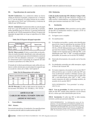 235
CÓDIGO ELÉCTRICO COLOMBIANO - NTC 2050 (Segunda actualización)
ARTÍCULO 328 –– CABLES DE MEDIA TENSIÓN TIPO MV (MEDIUM VOLTAGE)
III. Especificaciones de construcción
326.104 Conductores. Los conductores deben ser barras
sólidas de aluminio en paralelo, compuestos de 1 a 19 barras
de 12,7 mm de diámetro. El calibre mínimo de los conduc-
tores debe ser de 126,67 mm2
(250 kcmils) y el máximo de
2406,83 mm2
(4750 kcmils).
326.112 Aislamiento. El aislamiento debe ser cinta de papel
kraft seco y gas de hexafluoruro de azufre (SF6
) a presión,
ambos aprobados para uso eléctrico. La presión nominal del
gas debe ser de 138 kPa manométrica (20 psi). El espesor del
separador de papel debe ser el que se especifica en la Tabla
326.112
Tabla 326.112 Espesor del papel separador
326.116 Tubo (conduit). El tubo (conduit) debe ser de polie-
tileno de media densidad, identificado como adecuado para
usarse en una tubería para gas natural de diámetro comercial
de 53,78 ó 103 mm (diámetro comercial 2, 3 ó 4 pulgadas).
Las dimensiones para el porcentaje de ocupación del tubo
(conduit) se presentan en la Tabla 326.116.
El tamaño de la tubería permitida para cada calibre del con-
ductor se debe calcular para un porcentaje de ocupación que
no exceda los valores de la Tabla 1 del Capítulo 9.
Tabla 326.116 Dimensiones del conducto
328.2 Definición.
Cable de media tensión tipo MV (Medium Voltage Cable,
Tipo MV). Un cable de tipo MV (Medium Voltage) es un
cable sencillo o multiconductor, con aislamiento dieléctrico
sólido, para tensiones nominales de 2 001 V o más.
II. 		 Instalación.
328.10 Usos permitidos. Debe permitirse usar los cables
de tipo MV en instalaciones menores o iguales a 35 kV en
los siguientes lugares:
(1) En lugares secos o mojados
(2) En canalizaciones
(3) En bandejas portacables, cuando están identificadas
para tal uso, como lo especifican las secciones 392.10,
392.20(B), (C), y (D), 392.22(C), 392.30(B)(1), 392.46,
392.56, y 392.60. Debe permitirse que el cable tipo MV
que tiene forro metálico o blindaje exterior, que también
cumple con los requisitos para el cable tipo MC, y está
identificado como “MV” o “MC”, se instale en bandejas
portacables, de acuerdo con la sección 392.10(B)(2).
(4) Enterrado directamente, de acuerdo con la Sección
300.50.
(5) En alambrados sostenidos por cable mensajero, según
la Parte II del Artículo 396.
(6) En tramos expuestos, de acuerdo con la sección 300.37
debe permitirse que se instale el cable tipo MV que
tiene recubrimiento metálico o blindaje exterior, que
también cumple con los requisitos para el cable tipo
MC, y está identificado como “MV” o “MC”, como
tramos expuestos de cable con blindaje metálico, de
acuerdo con la sección 300.37.
NOTA INFORMATIVA “Usos permitidos” no incluye
todos los usos.
328.12 Usos no permitidos. No debe permitirse usar los
cables de tipo MV cuando estén expuestos a la luz directa
del sol, a menos que estén identificados para tal uso.
328.14 Instalación. El cable tipo MV se debe instalar,
terminar y probar por personal calificado.
NOTA INFORMATIVA La información acerca de las
prácticas y los procedimientos de instalación aceptados en la
industria para cable de media tensión se describe en la norma
ANSI/NECA/NCSCB 600-2014, Standard for Installing and
Maintaining Medium-Voltage Cable, y en la norma IEEE 576-
2000, Recommended Practice for Installation, Termination,
326.120 Marcado. El cable se debe marcar de acuerdo con
las secciones 310.1201(A), 310. 120 (B)(1), y 310. 120 (D).
ARTÍCULO 328
CABLES DE MEDIA TENSIÓN TIPO MV
(MEDIUM VOLTAGE)
I. Generalidades.
328.1 Alcance.
Este artículo trata del uso, la instalación y las especificaciones
de construcción del cable de media tensión tipo MV.
 