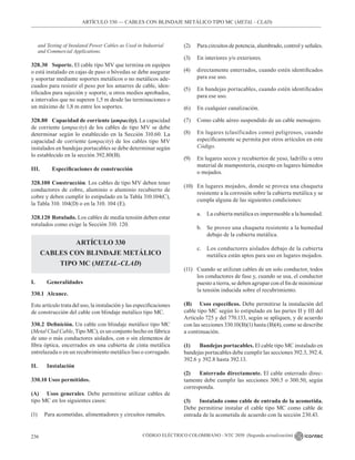CÓDIGO ELÉCTRICO COLOMBIANO - NTC 2050 (Segunda actualización)
236
ARTÍCULO 330 –– CABLES CON BLINDAJE METÁLICO TIPO MC (METAL - CLAD)
and Testing of Insulated Power Cables as Used in Industrial
and Commercial Applications.
328.30 Soporte. El cable tipo MV que termina en equipos
o está instalado en cajas de paso o bóvedas se debe asegurar
y soportar mediante soportes metálicos o no metálicos ade-
cuados para resistir el peso por los amarres de cable, iden-
tificados para sujeción y soporte, u otros medios aprobados,
a intervalos que no superen 1,5 m desde las terminaciones o
un máximo de 1,8 m entre los soportes.
328.80 Capacidad de corriente (ampacity). La capacidad
de corriente (ampacity) de los cables de tipo MV se debe
determinar según lo establecido en la Sección 310.60. La
capacidad de corriente (ampacity) de los cables tipo MV
instalados en bandejas portacables se debe determinar según
lo establecido en la sección 392.80(B).
III. Especificaciones de construcción
328.100 Construcción. Los cables de tipo MV deben tener
conductores de cobre, aluminio o aluminio recubierto de
cobre y deben cumplir lo estipulado en la Tabla 310.104(C),
la Tabla 310. 104(D) o en la 310. 104 (E).
328.120 Rotulado. Los cables de media tensión deben estar
rotulados como exige la Sección 310. 120.
ARTÍCULO 330
CABLES CON BLINDAJE METÁLICO
TIPO MC (METAL-CLAD)
I. Generalidades
330.1 Alcance.
Este artículo trata del uso, la instalación y las especificaciones
de construcción del cable con blindaje metálico tipo MC.
330.2 Definición. Un cable con blindaje metálico tipo MC
(Metal Clad Cable, Tipo MC), es un conjunto hecho en fábrica
de uno o más conductores aislados, con o sin elementos de
fibra óptica, encerrados en una cubierta de cinta metálica
entrelazada o en un recubrimiento metálico liso o corrugado.
II. Instalación
330.10 Usos permitidos.
(A) Usos generales. Debe permitirse utilizar cables de
tipo MC en los siguientes casos:
(1) Para acometidas, alimentadores y circuitos ramales.
(2) Para circuitos de potencia, alumbrado, control y señales.
(3) En interiores y/o exteriores.
(4) directamente enterrados, cuando estén identificados
para ese uso.
(5) En bandejas portacables, cuando estén identificados
para ese uso.
(6) En cualquier canalización.
(7) Como cable aéreo suspendido de un cable mensajero.
(8) En lugares (clasificados como) peligrosos, cuando
específicamente se permita por otros artículos en este
Código.
(9) En lugares secos y recubiertos de yeso, ladrillo u otro
material de mampostería, excepto en lugares húmedos
o mojados.
(10) En lugares mojados, donde se provea una chaqueta
resistente a la corrosión sobre la cubierta metálica y se
cumpla alguna de las siguientes condiciones:
a. La cubierta metálica es impermeable a la humedad.
b. Se provee una chaqueta resistente a la humedad
debajo de la cubierta metálica.
c. Los conductores aislados debajo de la cubierta
metálica están aptos para uso en lugares mojados.
(11) Cuando se utilizan cables de un solo conductor, todos
los conductores de fase y, cuando se usa, el conductor
puesto a tierra, se deben agrupar con el fin de minimizar
la tensión inducida sobre el recubrimiento.
(B) Usos específicos. Debe permitirse la instalación del
cable tipo MC según lo estipulado en las partes II y III del
Artículo 725 y del 770.133, según se apliquen, y de acuerdo
con las secciones 330.10(B)(1) hasta (B)(4), como se describe
a continuación.
(1) Bandejas portacables. El cable tipo MC instalado en
bandejas portacables debe cumplir las secciones 392.3, 392.4,
392.6 y 392.8 hasta 392.13.
(2) Enterrado directamente. El cable enterrado direc-
tamente debe cumplir las secciones 300.5 o 300.50, según
corresponda.
(3) Instalado como cable de entrada de la acometida.
Debe permitirse instalar el cable tipo MC como cable de
entrada de la acometida de acuerdo con la sección 230.43.
 