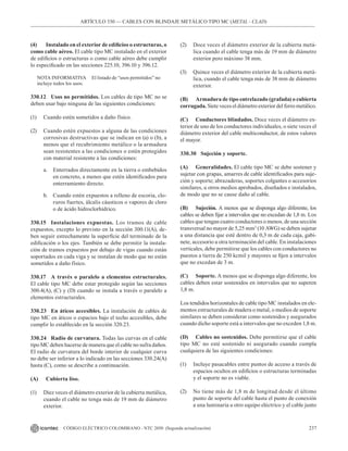 237
CÓDIGO ELÉCTRICO COLOMBIANO - NTC 2050 (Segunda actualización)
ARTÍCULO 330 –– CABLES CON BLINDAJE METÁLICO TIPO MC (METAL - CLAD)
(4) Instalado en el exterior de edificios o estructuras, o
como cable aéreo. El cable tipo MC instalado en el exterior
de edificios o estructuras o como cable aéreo debe cumplir
lo especificado en las secciones 225.10, 396.10 y 396.12.
NOTA INFORMATIVA El listado de “usos permitidos” no
incluye todos los usos.
330.12 Usos no permitidos. Los cables de tipo MC no se
deben usar bajo ninguna de las siguientes condiciones:
(1) Cuando estén sometidos a daño físico.
(2) Cuando estén expuestos a alguna de las condiciones
corrosivas destructivas que se indican en (a) o (b), a
menos que el recubrimiento metálico o la armadura
sean resistentes a las condiciones o estén protegidos
con material resistente a las condiciones:
a. Enterrados directamente en la tierra o embebidos
en concreto, a menos que estén identificados para
enterramiento directo.
b. Cuando estén expuestos a relleno de escoria, clo-
ruros fuertes, álcalis cáusticos o vapores de cloro
o de ácido hidroclorhídrico.
330.15 Instalaciones expuestas. Los tramos de cable
expuestos, excepto lo previsto en la sección 300.11(A), de-
ben seguir estrechamente la superficie del terminado de la
edificación o los ejes. También se debe permitir la instala-
ción de tramos expuestos por debajo de vigas cuando están
soportados en cada viga y se instalan de modo que no están
sometidos a daño físico.
330.17 A través o paralelo a elementos estructurales.
El cable tipo MC debe estar protegido según las secciones
300.4(A), (C) y (D) cuando se instala a través o paralelo a
elementos estructurales.
330.23 En áticos accesibles. La instalación de cables de
tipo MC en áticos o espacios bajo el techo accesibles, debe
cumplir lo establecido en la sección 320.23.
330.24 Radio de curvatura. Todas las curvas en el cable
tipo MC deben hacerse de manera que el cable no sufra daños.
El radio de curvatura del borde interior de cualquier curva
no debe ser inferior a lo indicado en las secciones 330.24(A)
hasta (C), como se describe a continuación.
(A) Cubierta liso.
(1) Diez veces el diámetro exterior de la cubierta metálica,
cuando el cable no tenga más de 19 mm de diámetro
exterior.
(2) Doce veces el diámetro exterior de la cubierta metá-
lica cuando el cable tenga más de 19 mm de diámetro
exterior pero máximo 38 mm.
(3) Quince veces el diámetro exterior de la cubierta metá-
lica, cuando el cable tenga más de 38 mm de diámetro
exterior.
(B) Armadura de tipo entrelazado (grafada) o cubierta
corrugada. Siete veces el diámetro exterior del forro metálico.
(C) Conductores blindados. Doce veces el diámetro ex-
terior de uno de los conductores individuales, o siete veces el
diámetro exterior del cable multiconductor, de estos valores
el mayor.
330.30 Sujeción y soporte.
(A) Generalidades. El cable tipo MC se debe sostener y
sujetar con grapas, amarres de cable identificados para suje-
ción y soporte; abrazaderas, soportes colgantes o accesorios
similares, u otros medios aprobados, diseñados e instalados,
de modo que no se cause daño al cable.
(B) Sujeción. A menos que se disponga algo diferente, los
cables se deben fijar a intervalos que no excedan de 1,8 m. Los
cables que tengan cuatro conductores o menos, de una sección
transversal no mayor de 5,25 mm2
(10 AWG) se deben sujetar
a una distancia que esté dentro de 0,3 m de cada caja, gabi-
nete, accesorio u otra terminación del cable. En instalaciones
verticales, debe permitirse que los cables con conductores no
puestos a tierra de 250 kcmil y mayores se fijen a intervalos
que no excedan de 3 m.
(C) Soporte. A menos que se disponga algo diferente, los
cables deben estar sostenidos en intervalos que no superen
1,8 m.
Los tendidos horizontales de cable tipo MC instalados en ele-
mentos estructurales de madera o metal, o medios de soporte
similares se deben considerar como sostenidos y asegurados
cuando dicho soporte está a intervalos que no exceden 1,8 m.
(D) Cables no sostenidos. Debe permitirse que el cable
tipo MC no esté sostenido ni asegurado cuando cumpla
cualquiera de las siguientes condiciones:
(1) Incluye pasacables entre puntos de acceso a través de
espacios ocultos en edificios o estructuras terminadas
y el soporte no es viable.
(2) No tiene más de 1,8 m de longitud desde el último
punto de soporte del cable hasta el punto de conexión
a una luminaria u otro equipo eléctrico y el cable junto
 