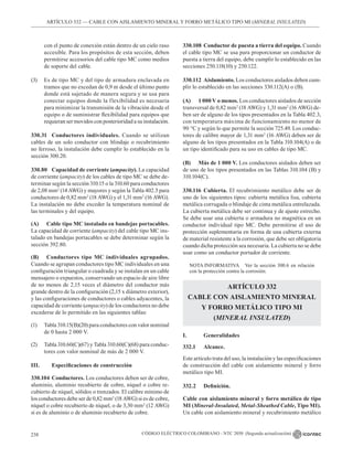 CÓDIGO ELÉCTRICO COLOMBIANO - NTC 2050 (Segunda actualización)
238
ARTÍCULO 332 –– CABLE CON AISLAMIENTO MINERAL Y FORRO METÁLICO TIPO MI (MINERAL INSULATED)
con el punto de conexión están dentro de un cielo raso
accesible. Para los propósitos de esta sección, deben
permitirse accesorios del cable tipo MC como medios
de soporte del cable.
(3) Es de tipo MC y del tipo de armadura enclavada en
tramos que no excedan de 0,9 m desde el último punto
donde está sujetado de manera segura y se usa para
conectar equipos donde la flexibilidad es necesaria
para minimizar la transmisión de la vibración desde el
equipo o de suministrar flexibilidad para equipos que
requieran ser movidos con posterioridad a su instalación.
330.31 Conductores individuales. Cuando se utilizan
cables de un solo conductor con blindaje o recubrimiento
no ferroso, la instalación debe cumplir lo establecido en la
sección 300.20.
330.80 Capacidad de corriente (ampacity). La capacidad
de corriente (ampacity) de los cables de tipo MC se debe de-
terminar según la sección 310.15 o la 310.60 para conductores
de 2,08 mm2
(14 AWG) y mayores y según la Tabla 402.5 para
conductores de 0,82 mm2
(18 AWG) y el 1,31 mm2
(16 AWG).
La instalación no debe exceder la temperatura nominal de
las terminales y del equipo.
(A) Cable tipo MC instalado en bandejas portacables.
La capacidad de corriente (ampacity) del cable tipo MC ins-
talado en bandejas portacables se debe determinar según la
sección 392.80.
(B) Conductores tipo MC individuales agrupados.
Cuando se agrupan conductores tipo MC individuales en una
configuración triangular o cuadrada y se instalan en un cable
mensajero o expuestos, conservando un espacio de aire libre
de no menos de 2,15 veces el diámetro del conductor más
grande dentro de la configuración (2,15 x diámetro exterior),
y las configuraciones de conductores o cables adyacentes, la
capacidad de corriente (ampacity) de los conductores no debe
excederse de lo permitido en las siguientes tablas:
(1) Tabla 310.15(B)(20) para conductores con valor nominal
de 0 hasta 2 000 V.
(2) Tabla 310.60(C)(67) y Tabla 310.60(C)(68) para conduc-
tores con valor nominal de más de 2 000 V.
III. Especificaciones de construcción
330.104 Conductores. Los conductores deben ser de cobre,
aluminio, aluminio recubierto de cobre, níquel o cobre re-
cubierto de níquel, sólidos o trenzados. El calibre mínimo de
los conductores debe ser de 0,82 mm2
(18 AWG) si es de cobre,
níquel o cobre recubierto de níquel, o de 3,30 mm2
(12 AWG)
si es de aluminio o de aluminio recubierto de cobre.
330.108 Conductor de puesta a tierra del equipo. Cuando
el cable tipo MC se usa para proporcionar un conductor de
puesta a tierra del equipo, debe cumplir lo establecido en las
secciones 250.118(10) y 250.122.
330.112 Aislamiento. Los conductores aislados deben cum-
plir lo establecido en las secciones 330.112(A) o (B).
(A) 1 000 V o menos. Los conductores aislados de sección
transversal de 0,82 mm2
(18 AWG) y 1,31 mm2
(16 AWG) de-
ben ser de alguno de los tipos presentados en la Tabla 402.3,
con temperatura máxima de funcionamiento no menor de
90 °C y según lo que permite la sección 725.49. Los conduc-
tores de calibre mayor de 1,31 mm2
(16 AWG) deben ser de
alguno de los tipos presentados en la Tabla 310.104(A) o de
un tipo identificado para su uso en cables de tipo MC.
(B) Más de 1 000 V. Los conductores aislados deben ser
de uno de los tipos presentados en las Tablas 310.104 (B) y
310.104(C).
330.116 Cubierta. El recubrimiento metálico debe ser de
uno de los siguientes tipos: cubierta metálica lisa, cubierta
metálica corrugada o blindaje de cinta metálica entrelazada.
La cubierta metálica debe ser continua y de ajuste estrecho.
Se debe usar una cubierta o armadura no magnética en un
conductor individual tipo MC. Debe permitirse el uso de
protección suplementaria en forma de una cubierta externa
de material resistente a la corrosión, que debe ser obligatoria
cuando dicha protección sea necesaria. La cubierta no se debe
usar como un conductor portador de corriente.
NOTA INFORMATIVA Ver la sección 300.6 en relación
con la protección contra la corrosión.
ARTÍCULO 332
CABLE CON AISLAMIENTO MINERAL
Y FORRO METÁLICO TIPO MI
(MINERAL INSULATED)
I.		Generalidades
332.1 		 Alcance.
Este artículo trata del uso, la instalación y las especificaciones
de construcción del cable con aislamiento mineral y forro
metálico tipo MI.
332.2 Definición.
Cable con aislamiento mineral y forro metálico de tipo
MI (Mineral-Insulated, Metal-Sheathed Cable, Tipo MI).
Un cable con aislamiento mineral y recubrimiento metálico
 