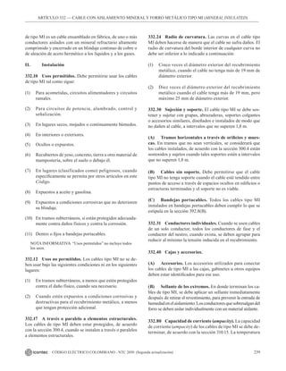 239
CÓDIGO ELÉCTRICO COLOMBIANO - NTC 2050 (Segunda actualización)
ARTÍCULO 332 –– CABLE CON AISLAMIENTO MINERAL Y FORRO METÁLICO TIPO MI (MINERAL INSULATED)
de tipo MI es un cable ensamblado en fábrica, de uno o más
conductores aislados con un mineral refractario altamente
comprimido y encerrado en un blindaje continuo de cobre o
de aleación de acero hermético a los líquidos y a los gases.
II. 		 Instalación
332.10 Usos permitidos. Debe permitirse usar los cables
de tipo MI tal como sigue:
(1) Para acometidas, circuitos alimentadores y circuitos
ramales.
(2) Para circuitos de potencia, alumbrado, control y
señalización.
(3) En lugares secos, mojados o continuamente húmedos.
(4) En interiores o exteriores.
(5) Ocultos o expuestos.
(6) Recubiertos de yeso, concreto, tierra u otro material de
mampostería, sobre el suelo o debajo él.
(7) En lugares (clasificados como) peligrosos, cuando
específicamente se permita por otros artículos en este
Código.
(8) Expuestos a aceite y gasolina.
(9) Expuestos a condiciones corrosivas que no deterioren
su blindaje.
(10) En tramos subterráneos, si están protegidos adecuada-
mente contra daños físicos y contra la corrosión.
(11) Dentro o fijos a bandejas portacables.
NOTA INFORMATIVA “Usos permitidos” no incluye todos
los usos.
332.12 Usos no permitidos. Los cables tipo MI no se de-
ben usar bajo las siguientes condiciones ni en los siguientes
lugares:
(1) En tramos subterráneos, a menos que estén protegidos
contra el daño físico, cuando sea necesario.
(2) Cuando estén expuestos a condiciones corrosivas y
destructivas para el recubrimiento metálico, a menos
que tengan protección adicional.
332.17 A través o paralelo a elementos estructurales.
Los cables de tipo MI deben estar protegidos, de acuerdo
con la sección 300.4, cuando se instalen a través o paralelos
a elementos estructurales.
332.24 Radio de curvatura. Las curvas en el cable tipo
MI deben hacerse de manera que el cable no sufra daños. El
radio de curvatura del borde interior de cualquier curva no
debe ser inferior a lo indicado a continuación:
(1) Cinco veces el diámetro exterior del recubrimiento
metálico, cuando el cable no tenga más de 19 mm de
diámetro exterior.
(2) Diez veces el diámetro exterior del recubrimiento
metálico cuando el cable tenga más de 19 mm, pero
máximo 25 mm de diámetro exterior.
332.30 Sujeción y soporte. El cable tipo MI se debe sos-
tener y sujetar con grapas, abrazaderas, soportes colgantes
o accesorios similares, diseñados e instalados de modo que
no dañen al cable, a intervalos que no superen 1,8 m.
(A) Tramos horizontales a través de orificios y mues-
cas. En tramos que no sean verticales, se considerará que
los cables instalados, de acuerdo con la sección 300.4 están
sostenidos y sujetos cuando tales soportes estén a intervalos
que no superen 1,8 m.
(B) Cables sin soporte. Debe permitirse que el cable
tipo MI no tenga soporte cuando el cable esté tendido entre
puntos de acceso a través de espacios ocultos en edificios o
estructuras terminadas y el soporte no es viable.
(C) Bandejas portacables. Todos los cables tipo MI
instalados en bandejas portacables deben cumplir lo que se
estipula en la sección 392.8(B).
332.31 Conductores individuales. Cuando se usen cables
de un solo conductor, todos los conductores de fase y el
conductor del neutro, cuando exista, se deben agrupar para
reducir al mínimo la tensión inducida en el recubrimiento.
332.40 Cajas y accesorios.
(A) Accesorios. Los accesorios utilizados para conectar
los cables de tipo MI a las cajas, gabinetes u otros equipos
deben estar identificados para ese uso.
(B) Sellante de los extremos. En donde terminan los ca-
bles de tipo MI, se debe aplicar un sellante inmediatamente
después de retirar el revestimiento, para prevenir la entrada de
humedadenelaislamiento.Losconductoresquesobresalgandel
forro se deben aislar individualmente con un material aislante.
332.80 Capacidad de corriente (ampacity). La capacidad
de corriente (ampacity) de los cables de tipo MI se debe de-
terminar, de acuerdo con la sección 310.15. La temperatura
 
