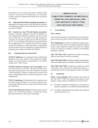 CÓDIGO ELÉCTRICO COLOMBIANO - NTC 2050 (Segunda actualización)
240
del conductor en el accesorio del extremo sellado no debe
exceder el valor nominal de temperatura, y la instalación
no debe exceder la temperatura nominal de las terminales
y del equipo.
(A) Cable tipo MI instalado en bandejas portacables. La
capacidad de corriente (ampacity) del cable tipo MI instalado
en bandejas portacables se debe determinar de acuerdo con
la sección 392.80(A).
(B) Conductores tipo MI individuales agrupados.
Cuando se agrupan conductores tipo MI individuales en
una configuración triangular o cuadrada, tal como se exige
en la sección 332.31, y se instalan en un cable mensajero o
expuestos, conservando un espacio de aire libre de no menos
de 2,15 veces el diámetro del conductor más grande dentro
de la configuración (2,15 x diámetro exterior), y las configu-
raciones de conductores o cables adyacentes, la capacidad de
corriente (ampacity) de los conductores no debe excederse lo
permitido que se indica en la Tabla 310.15(B)(17).
III. Especificaciones de construcción
332.104 Conductores. Los conductores de los cables de tipo
MI deben ser de cobre, níquel o cobre recubierto de níquel,
sólidos, con una resistencia correspondiente a los calibres
estándar mm2
, AWG y kcmil.
332.108 Conductor de puesta a tierra del equipo. Cuan-
do el forro exterior es de cobre, éste debe suministrar una
trayectoria adecuada que sirva como conductor de puesta
a tierra del equipo. Cuando el recubrimiento exterior es de
acero, se debe proporcionar un conductor de puesta a tierra
independiente.
332.112 Aislamiento. El aislamiento de los conductores de
los cables de tipo MI debe ser un mineral refractario alta-
mente comprimido que ofrezca espacio suficiente para todos
los conductores.
332.116 Recubrimiento exterior. El recubrimiento exterior
debe ser de construcción continua, de modo que ofrezca
protección mecánica y sello contra la humedad.
ARTÍCULO 334
CABLE CON CUBIERTA NO METÁLICA:
TIPOS NM (NON-METALLIC), NMC
(NON-METALLIC CABLE) Y NMS
(NON-METALLIC SHEATHED)
I. Generalidades.
334.1 Alcance.
Este Artículo trata del uso, la instalación y las especificacio-
nes de construcción de los cables con cubierta no metálico.
334.2 Definiciones. Un cable con cubierta no metálica (Non-
metallic-Sheathed Cable), es un conjunto montado en fábrica
de dos o más conductores aislados que tienen una cubierta
exterior de material no metálico, resistente a la humedad y
retardante a la llama.
Tipo NM (Tipo NM). Conductores aislados encerrados
dentro de una cubierta exterior no metálica.
Tipo NMC (TipoNMC).Conductoresaisladosencerradosden-
trodeunacubiertaexteriornometálica,resistentealacorrosión.
Tipo NMS (Tipo NMS). Conductores aislados de control
o de potencia con conductores de señalización, datos y co-
municaciones, dentro de una chaqueta exterior no metálica.
II. 		 Instalación
334.10 Usos permitidos. Debe permitirse usar cables de
tipo NM, NMC y NMS en los lugares mencionados a conti-
nuación, excepto según lo prohibido en la sección 334.12:
(1) Viviendas unifamiliares bifamiliares y sus garajes ad-
heridos o separados, y sus edificios de almacenamiento.
(2) Viviendas multifamiliares permitidas de los tipos de
construcción III, IV y V.
ARTÍCULO 334 – CABLE CON CUBIERTA NO METÁLICA: TIPOS NM (NON-METALLIC CABLE)
Y NMS (NON-METALLIC SHEATHED)
 