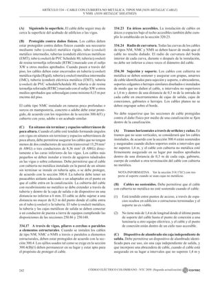 CÓDIGO ELÉCTRICO COLOMBIANO - NTC 2050 (Segunda actualización)
242
(A) Siguiendo la superficie. El cable debe seguir muy de
cerca la superficie del acabado de edificios o las vigas.
(B) Protegido contra daños físicos. Los cables deben
estar protegidos contra daños físicos cuando sea necesario
mediante tubo (conduit) metálico rígido, tubo (conduit)
metálico intermedio, tuberías (conduit) eléctricas metálicas
(EMT), tubo (conduit) de PVC Schedule 80, tubería (conduit)
de resina termofija reforzada (RTRC) marcado con el sufijo
XW u otros medios aprobados. Cuando pasen a través del
piso, los cables deben estar encerrados en tubería (conduit)
metálica rígida (Rigid), tubería (conduit) metálica intermedia
(IMC), tubería (conduit) eléctrica metálica (EMT), tubería
(conduit) de PVC scheduleSchedule 80, tubería o de resina
termofija reforzada (RTRC) marcado con el sufijo XW u otros
medios aprobados que sobresalgan como mínimo 0,15 m por
encima del piso.
El cable tipo NMC instalado en ranuras poco profundas o
surcos en mampostería, concreto o adobe debe estar prote-
gido, de acuerdo con los requisitos de la sección 300.4(F) y
cubierto con yeso, adobe o un acabado similar.
(C) En sótanos sin terminar y espacios subterráneos de
poca altura. Cuando el cable esté tendido formando ángulos
con vigas en sótanos sin terminar y espacios subterráneos de
poca altura, debe permitirse asegurar los cables que no tengan
menos de dos conductores de sección transversal 13,29 mm2
(6 AWG) o tres conductores de 8,36 mm2
(8 AWG) direc-
tamente a las caras inferiores de las vigas. Los cables más
pequeños se deben instalar a través de agujeros taladrados
en las vigas o sobre columnas. Debe permitirse que el cable
con cubierta no metálica instalado en la pared de un sótano
sin terminar se instale en tubería apta, o se debe proteger,
de acuerdo con la sección 300.4. La tubería debe tener un
pasacables aislante adecuado o un adaptador en el punto en
que el cable entra en la canalización. La cubierta del cable
con recubrimiento no metálico se debe extender a través de
tubería y dentro de la caja de salida o de dispositivo en una
distancia no inferior a 6 mm. El cable se debe sujetar a una
distancia no mayor de 0,3 m del punto donde el cable entra
en el tubo (conduit) o la tubería. El tubo (conduit) metálico,
la tubería y las cajas metálicas de salida se deben conectar
a un conductor de puesta a tierra de equipos cumpliendo las
disposiciones de las secciones 250.86 y 250.148.
334.17 A través de vigas, pilares o cerchas o paralelos
a elementos estructurales. Cuando se instalen los cables
de tipo NM, NMC o NMS a través o paralelos a elementos
estructurales, deben estar protegidos de acuerdo con la sec-
ción 300.4. Los ojillos usados tal como se exige en la sección
300.4(B)(1) deben permanecer en su lugar y estar apto para
el propósito de proteger el cable.
334.23 En áticos accesibles. La instalación de cables en
áticos o espacios bajo el techo accesibles también debe cum-
plir lo establecido en la sección 320.23.
334.24 Radio de curvatura. Todas las curvas de los cables
de tipos NM, NMC y NMS se deben hacer de modo que el
cable no resulte dañado. El radio de curvatura del borde
interior de cada curva, durante o después de la instalación,
no debe ser inferior a cinco veces el diámetro del cable.
334.30 Sujeción y soporte. Los cables con cubierta no
metálica se deben sostener y asegurar con grapas, amarres
de cable identificados para sujeción y soporte, o abrazaderas,
soportes colgantes o herrajes similares diseñados e instalados
de modo que no dañen el cable, a intervalos no superiores
a 1,4 m y dentro de una distancia de 0,3 m de la entrada de
cada cable en encerramientos de cajas de salida, cajas de
conexiones, gabinetes o herrajes. Los cables planos no se
deben engrapar sobre el borde.
No debe requerirse que las secciones de cable protegidas
contra el daño físico por medio de una canalización se fijen
dentro de la canalización.
(A) Tramos horizontales a través de orificios y cuñas. En
tramos que no sean verticales, se considerará que los cables
instalados, de acuerdo con la sección 300.4 están sostenidos
y asegurados cuando dichos soportes estén a intervalos que
no superen 1,4 m, y el cable con cubierta no metálica esté
firmemente asegurado en su lugar por medios aprobados
dentro de una distancia de 0,3 m de cada caja, gabinete,
cuerpo de conduit u otra terminación del cable con cubierta
no metálica.
NOTA INFORMATIVA Ver la sección 314.17(C) con res-
pecto al soporte cuando se usan cajas no metálicas.
(B) Cables no sostenidos. Debe permitirse que el cable
con cubierta no metálica no esté sostenido cuando el cable:
(1) Está tendido entre puntos de acceso, a través de espa-
cios ocultos en edificios o estructuras terminadas y el
soporte no es viable.
(2) No tiene más de 1,4 m de longitud desde el último punto
de soporte del cable hasta el punto de conexión a una
luminaria u otro equipo eléctrico, y el cable y el punto
de conexión están dentro de un cielo raso accesible.
(C) Dispositivo de alambrado sin caja independiente de
salida. Debe permitirse un dispositivo de alambrado identi-
ficado para ese uso, sin una caja independiente de salida, y
que incorpore una abrazadera de cable, cuando el cable está
asegurado en su lugar a intervalos que no superen 1,4 m y
ARTÍCULO 334 – CABLE CON CUBIERTA NO METÁLICA: TIPOS NM (NON-METALLIC CABLE)
Y NMS (NON-METALLIC SHEATHED)
 