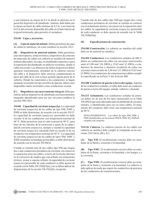 243
CÓDIGO ELÉCTRICO COLOMBIANO - NTC 2050 (Segunda actualización)
a una distancia no mayor de 0,3 m desde la abertura en la
pared del dispositivo de alambrado. Además, debe haber por
lo menos un bucle de cable continuo de 0,3 m, o un tramo de
0,15 m del extremo disponible del cable en el lado interno de
la pared terminada, para permitir el reemplazo.
334.40 Cajas y accesorios.
(A) Cajas de material aislante. Deben permitirse las cajas
de salida no metálicas, tal como establece la sección 314.3.
(B) Dispositivos de material aislante. Debe permitirse
usar interruptores, tomacorrientes y dispositivos de conexión
de materiales de cables con cubierta no metálica de material
aislante adecuados, sin cajas, en alambrados expuestos y para
la reparación del alambrado en edificios existentes, donde el
cable esté oculto. Las aberturas de dichos dispositivos deben
ajustarse estrechamente, alrededor de la cubierta exterior
del cable y el dispositivo debe encerrar completamente la
parte del cable de la cual se haya quitado alguna parte de la
cubierta. Donde las conexiones a los conductores se hagan
mediante terminales de tipo tornillos de fijación, deben estar
disponibles tantos terminales como conductores existan.
(C) Dispositivos con encerramiento integral. Debe per-
mitirse utilizar dispositivos de alambrado con encerramientos
integrales identificados para ese uso, tal como establece la
sección 300.15(E).
334.80 Capacidad de corriente (ampacity). La capacidad
de corriente (ampacity) de los cables de tipo NM, NMC y
NMS se debe determinar, de acuerdo con la sección 310.15.
La capacidad de corriente (ampacity) permisible no debe
exceder la de los conductores con temperatura nominal de
60 °C. Debe permitirse usar el valor nominal de 90 °C, para
fines de los cálculos de la corrección y ajuste de la capaci-
dad de corriente (ampacity), siempre y cuando la capacidad
de corriente (ampacity) calculada final no exceda la de un
conductor con temperatura nominal de 60 °C. La capacidad
de corriente (ampacity) de los cables de tipos NM, NMC y
NMS instalados en bandejas portacables se debe determinar
de acuerdo con la sección 392.80(A).
Cuando se instalan más de dos cables tipo NM que tengan
dos o más conductores portadores de corriente, sin conservar
la separación entre los cables, a través de la misma abertura
en la estructura de madera que está sellada con aislamiento
térmico, resane o espuma sellante, la capacidad de corriente
(ampacity) permisible de cada conductor se debe ajustar de
acuerdo con la Tabla 310.15(B)(3)(a), y no se deben aplicar las
disposiciones de la sección 310.15(A)(2), excepción.
Cuando más de dos cables tipo NM que tengan dos o más
conductores portadores de corriente se instalan en contacto
con el aislamiento térmico, sin conservar la separación entre
los cables, la capacidad de corriente (ampacity) permisible
de cada conductor se debe ajustar de acuerdo con la Tabla
310.15(B)(2)(a).
III. Especificaciones de construcción
334.100 Construcción. La cubierta no metálica del cable
debe ser de material no metálico.
334.104 Conductores. Los conductores aislados de 600 V
deben ser conductores de cobre con secciones transversales
entre el 2,08 mm2
(14 AWG) y 33,62 mm2
(2 AWG), o con-
ductores de aluminio o aluminio recubierto de cobre con
secciones transversales de 3,30 mm2
(12 AWG) al 33,63 mm2
(2 AWG). Los conductores de comunicaciones deben cumplir
lo especificado en la Parte V del Artículo 800.
334.108 Conductor de puesta a tierra del equipo. Además
de los conductores aislados, el cable debe tener un conductor
de puesta a tierra del equipo, aislado, cubierto o desnudo.
334.112 Aislamiento. Los conductores aislados de poten-
cia deben ser de uno de los tipos enumerados en la Tabla
310.104(A) que sean adecuados para el alambrado de circuitos
ramales, o identificados para uso en estos cables. El aisla-
miento del conductor debe tener una temperatura nominal
de 90 ºC.
NOTA INFORMATIVA Los cables de tipos NM, NMC y
NMS identificados con las marcas NM-B, NMC-B y NMS-B
cumplen este requisito.
334.116 Cubierta. La cubierta exterior de los cables con
cubierta no metálica debe cumplir lo estipulado en las sec-
ciones 334.116(A), (B) y (C).
(A) Tipo NM. El recubrimiento exterior debe ser retar-
dante de la llama y resistente a la humedad.
(B) Tipo NMC. El recubrimiento exterior debe ser retar-
dante de la llama, resistente a la humedad, a los hongos y a
la corrosión.
(C) Tipo NMS. El recubrimiento exterior debe ser retar-
dante de la llama y resistente a la humedad. La cubierta se
debe aplicar de modo que separe los conductores de potencia
de los conductores de comunicaciones.
ARTÍCULO 334 – CABLE CON CUBIERTA NO METÁLICA: TIPOS NM (NON-METALLIC CABLE)
Y NMS (NON-METALLIC SHEATHED)
 