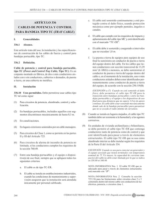 CÓDIGO ELÉCTRICO COLOMBIANO - NTC 2050 (Segunda actualización)
244
ARTÍCULO 336 –– CABLES DE POTENCIA Y CONTROL PARA BANDEJA TIPO TC (TRAY CABLE)
ARTÍCULO 336
CABLES DE POTENCIA Y CONTROL
PARA BANDEJA TIPO TC (TRAY CABLE)
I.		Generalidades
336.1 		 Alcance.
Este artículo trata del uso, la instalación y las especificacio-
nes de construcción de los cables de fuerza y control para
bandejas portacable, tipo TC.
336.2 Definición.
Cable de potencia y control para bandeja portacable,
tipo TC (Power and Control Tray Cable, Tipo TC). Es un
conjunto montado en fábrica, de dos o más conductores ais-
lados con o sin conductores, cubiertos o desnudos, de puesta
a tierra, en una cubierta no metálica.
II. 		 Instalación
336.10 Usos permitidos. Debe permitirse usar cables tipo
TC tal como sigue:
(1) Para circuitos de potencia, alumbrado, control y seña-
lización.
(2) En bandejas portacables, incluidos aquellos con seg-
mentos discontinuos mecánicamente de hasta 0,3 m.
(3) En canalizaciones.
(4) En lugares exteriores sostenidos por un cable mensajero.
(5) Para circuitos de Clase 1, como se permite en las partes
II y III del Artículo 725.
(6) Para circuitos de alarma de incendio de potencia no
limitada, si los conductores cumplen los requisitos de
la sección 760.49.
(7) Entre una bandeja portacables y el equipo o disposi-
tivo(s) de uso final, siempre que se apliquen todos los
siguientes criterios:
a. El cable es de tipo TC-ER.
b. El cable se instala en establecimientos industriales,
cuando las condiciones de mantenimiento y super-
visión aseguren que la instalación será atendida
únicamente por personal calificado.
c. El cable esté sostenido continuamente y esté pro-
tegido contra el daño físico, usando protección
mecánica como por ejemplo puntales, ángulos o
canales.
d. El cable que cumple con los requisitos de impacto y
aplastamiento del cable tipo MC y está identificado
con el marcado “TC-ER”.
e. El cable debe ir sostenido y asegurado a intervalos
que no excedan 1,8 m.
f. La puesta a tierra de equipos para equipos de uso
final la suministra un conductor de puesta a tierra
del equipo dentro del cable. En los cables que tie-
nen conductores con sección transversal de 13,29
mm2
(6 AWG) o menores, se debe suministrar el
conductor de puesta a tierra del equipo dentro del
cable o, en el momento de la instalación, uno o más
conductores aislados deben estar identificados per-
manentemente como conductor de puesta a tierra
del equipo, de acuerdo con la sección 250.119(B).
		 EXCEPCIÓN a (7) Cuando no esté sometido al daño
físico, debe permitirse el cable tipo TC-ER para la
transición entre bandejas portacables y entre las ban-
dejas portacables y el equipo o los dispositivos de uso
final para una distancia que no supere 1,8 m sin apoyo
continuo. El cable debe estar sostenido mecánicamente
donde sale de la bandeja portacables para garantizar
que no se exceda el radio mínimo de curvatura.
(8) Cuando se instala en lugares mojados, el cable tipo TC
también debe ser resistente a la humedad y a los agentes
corrosivos.
(9) En unidades de vivienda unifamiliares y bifamiliares,
se debe permitir el cable tipo TC-ER que contenga
conductores tanto de potencia como de control y que
esté identificado para pasar a través de elementos
estructurales. El cable tipo TC-ER que se usa como
alambrado interior se debe instalar según los requisitos
de la Parte II del Artículo 334.
EXCEPCIÓN Cuando se usa para conectar un generador y
el equipo asociado que tienen terminales con temperatura
nominal de 75 °Co mayor, la capacidad de corriente (am-
pacity) del cable no debe estar limitada por lo que se indica
en 334.80 ni 340.80.
NOTA INFORMATIVA Nro. 1 El cable TC-ER que es
adecuado para pasar a través de elementos estructurales
está marcado con “JP”.
NOTA INFORMATIVA Nro. 2 Consulte la sección
725.136 para las limitaciones sobre circuitos clase 2 o 3
contenidos dentro del mismo cable con conductores de luz
eléctrica, potencia, o circuitos clase 1.
 