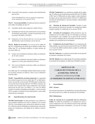 245
CÓDIGO ELÉCTRICO COLOMBIANO - NTC 2050 (Segunda actualización)
(10) Enterrados directamente, cuando están identificados
para tal uso.
NOTA INFORMATIVA Para los límites de temperatura
de los conductores, ver la sección 310.10.
336.12 Usos no permitidos. No debe permitirse instalar ni
usar cables de bandeja de tipo TC:
(1) Instalados donde estén expuestos a daños físicos.
(2) Instalados por fuera de una canalización o de un sistema
de bandejas portacables, excepto lo permitido en las
secciones 336.10(4) y 336.10(7).
(3) Expuestos a la luz directa del sol, a no ser que estén
identificados como resistentes a la luz del sol.
336.24 Radio de curvatura. Las curvas en los cables de
tipo TC se deben hacer de modo que no dañen el cable. Para
cables tipo TC sin blindaje metálico, el radio mínimo de
curvatura debe ser:
(1) Cuatro veces el diámetro total para cables con diámetro
de 25 mm o menos.
(2) Cinco veces el diámetro total para cables con diámetro
superior a 25 mm, pero máximo de 50 mm.
(3) Seis veces el diámetro total para cables con diámetro
superior a 50 mm.
Los cables tipo TC con blindaje metálico deben tener un radio
de curvatura mínimo no inferior a doce veces el diámetro
total del cable.
336.80 Capacidad de corriente (ampacity). La capacidad
de corriente (ampacity) de los cables tipo TC se debe deter-
minar, de acuerdo con la sección 392.80(A) para conductores
con sección transversal de 2,08 mm2
(14 AWG) y mayores, de
acuerdo con la sección 402.5 para conductores con sección
transversal de 0,82 mm2
(18 AWG) a 1,31 mm2
(16 AWG)
cuando se instalan en bandejas portacables, y con la sección
310.15 cuando se instalan en una canalización o como cable
soportado por mensajero.
III. Especificaciones de construcción
336.100 Construcción. No debe permitirse una cubierta ni
una armadura metálicas tal como se definen en la sección
330.116, ni por debajo ni por encima de la cubierta no metá-
lica. Debe permitirse blindaje(es) metálico(s) por encima de
grupos de conductores, por debajo de la cubierta exterior,
o ambos.
336.104 Conductores. Los conductores aislados de los cables
tipo TCdebenserdeseccióntransversalde0,82mm2
(18AWG)
a 506,7 mm2
(1 000 kcmil), de cobre, níquel o cobre recubierto
de níquel y de sección transversal de 3,30 mm2
(12 AWG) para
circuitos de alimentadores o circuitos ramales, o identificados
para dicho uso.
(A) Sistemas de alarma de incendio. Cuando se usan
para sistemas de alarma de incendio, los conductores deben
cumplir también lo establecido en la sección 760.49.
(B) Circuitos de termopares. Debe permitirse que los
conductores de los cables de tipo TC utilizados en circuitos
de termopares, que cumplan con la parte III del Artículo
725, sean de cualquiera de los materiales utilizados para los
alambres de extensión de los termopares.
(C) Conductores de circuito Clase 1. Los conductores de
cobre aislados con sección transversal de 0,82 mm2
(18 AWG)
y 1,31 mm2
(16 AWG) también deben cumplir lo establecido
en la sección 725.49.
336.116 Cubiertas. La cubierta exterior debe ser de material
no metálico retardante de la llama.
336.120 Rótulo. EnloscablesdetipoTCqueutilicenalambres
de extensión de termopares, no debe tener rotulada la tensión.
ARTÍCULO 338
CABLES DE ENTRADA DE LA
ACOMETIDA TIPOS SE
(SERVICE-ENTRANCE) Y USE
(UNDERGROUND SERVICE-ENTRANCE)
I. Generalidades
338.1 Alcance.
Este artículo trata del uso, la instalación y las especificaciones
de construcción de los cables de entrada de la acometida.
338.2 Definiciones.
Cable de entrada de la acometida (Service-Entrance
Cable). Un cable de acometida es un conjunto de varios o
varios conductores con o sin cubierta exterior total, utilizado
fundamentalmente para acometidas, y de uno de los tipos
siguientes:
ARTÍCULO 338 – CABLES DE ENTRADA DE LA ACOMETIDA TIPOS SE (SERVICE-ENTRANCE)
Y USE (UNDERGROUND SERVICE-ENTRANCE)
 