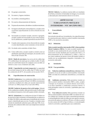 CÓDIGO ELÉCTRICO COLOMBIANO - NTC 2050 (Segunda actualización)
248
ARTÍCULO 342 –– TUBO (CONDUIT) METÁLICO INTERMEDIO – NTC 169 (TIPO IMC)
(2) En garajes comerciales.
(3) En teatros y lugares similares.
(4) En estudios cinematográficos.
(5) En cuartos almacenamiento de baterías.
(6) Enpozosdeascensores,elevadoresoescalerasmecánicas.
(7) En lugares (clasificado como) peligrosos, excepto como
se permita específicamente en otros artículos de este
Código.
(8) Incrustados en cemento vaciado, concreto o agregado,
excepto cuando esté incrustado en yeso como termina-
les no calefactores, cuando lo permita la sección 424.43.
(9) Cuando estén expuestos a la luz directa del sol, excepto
si están identificados como resistentes a la luz del sol.
(10) En donde estén sometidos al daño físico.
(11) Como cable aéreo, excepto cuando se instale como un
alambrado soportado por mensajero, de acuerdo con la
Parte II del Artículo 396.
340.24 Radio de curvatura. Las curvas de los cables tipo
UF se deben hacer de modo que no se dañe el cable. El radio
de la curva del borde interior de cualquier curva no debe ser
inferior a cinco veces el diámetro del cable.
340.80 Capacidad de corriente (ampacity). La capacidad
de corriente (ampacity) de los cables tipo UF debe ser la de
los conductores de 60 °C, de acuerdo con la sección 310.15.
III. Especificaciones de construcción
340.104 Conductores. Los conductores deben ser de cobre
con sección transversal de 2,08 mm2
(14 AWG) o de aluminio
o aluminio recubierto de cobre con sección transversal de
3,30 mm2
(12 AWG), hasta 107,21 mm2
(4/0 AWG).
340.108 Conductor de puesta a tierra del equipo. Además
de los conductores aislados, debe permitirse que el cable tenga
un conductor de puesta a tierra del equipo aislado o desnudo.
340.112 Aislamiento. Los conductores de tipo UF deben ser
de uno de los tipos resistentes a la humedad que se indican en
la Tabla 310.104(A), adecuados para el alambrado del circuito
ramal o identificado para ese uso. Cuando se instalan como
método de alambrado substituto para cable tipo NM, el ais-
lamiento del conductor debe tener una temperatura nominal
de 90 ºC.
340.116 Cubierta. La cubierta exterior debe ser retardante
de la llama, resistente a la humedad, los hongos y la corrosión
y adecuada para enterramiento directo en la tierra.
ARTÍCULO 342
TUBO (CONDUIT) METÁLICO
INTERMEDIO – NTC 169 (TIPO IMC)
I. Generalidades
342.1 Alcance.
Este artículo trata del uso, la instalación y las especificaciones
de construcción para tubería (conduit) metálica intermedia
(IMC) y los accesorios asociados.
342.2 Definición.
Tubo (conduit) metálico intermedio (IMC) (Intermediate
Metal Conducto (IMC)). Un tubo (conduit) metálico in-
termedio es una canalización de acero roscable, de sección
transversal circular diseñada para la protección física y el
direccionamiento de los conductores y cables, y para su
uso como conductor de puesta a tierra del equipo cuando se
instala con sus acoplamientos integrales o asociados y los
accesorios adecuados.
II.		Instalación
342.10 Usos permitidos.
(A) Todas las condiciones atmosféricas y de áreas. Debe
permitirse el uso de un tubo (conduit) metálico intermedio
(IMC) en todas las condiciones atmosféricas y en todas las
áreas.
(B) Ambientes corrosivos. Debe permitirse instalar un
tubo (conduit) metálico intermedio (IMC), codos, acoples
y herrajes en el concreto, en contacto directo con la tierra,
o en áreas sometidas a condiciones corrosivas fuertes, si
están protegidos contra la corrosión y aprobados para esas
condiciones.
(C) Con relleno de escoria. Debe permitirse instalar un
tubo (conduit) metálico intermedio (IMC) en relleno de esco-
ria o debajo de él, donde esté sujeto a humedad permanente,
si está protegido por todos los lados por una capa de concreto,
sin escoria de espesor no inferior a 50 mm; si el tubo (conduit)
no está a menos de 0,45 m bajo el relleno, o si está protegido
contra la corrosión y aprobado para esas condiciones.
 