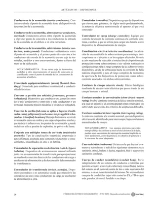CÓDIGO ELÉCTRICO COLOMBIANO - NTC 2050 (Segunda actualización)
24
ARTÍCULO 100 –– DEFINICIONES
Conductores de la acometida (service conductors). Con-
ductores desde el punto de acometida hasta el dispositivo de
desconexión de la acometida.
Conductores de la acometida, aéreos (service conductors,
overhead). Conductores aéreos entre el punto de acometida
y el primer punto de conexión a los conductores de entrada
de la acometida en el edificio o en otra estructura.
Conductores de la acometida, subterráneos (service con-
ductors, underground). Conductores subterráneos entre
el punto de acometida y el primer punto de conexión a los
conductores de entrada de la acometida en una caja de ter-
minales, medidor u otro encerramiento, dentro o fuera del
muro de la edificación.
NOTA INFORMATIVA Si no existe caja de terminales,
medidor u otro encerramiento, el punto de conexión es
considerado como el punto de entrada de los conductores de
acometida al edificio.
Cconectado equipotencialmente (unión) [bonded (bon-
ding)]. Conectado para establecer continuidad y conducti-
vidad eléctricas.
Conector a presión (no soldado) [connector, pressure
(solderless)]. Dispositivo que establece una conexión entre
dos o más conductores o entre uno o más conductores y un
terminal, mediante presión mecánica y sin utilizar soldadura.
Conector de cordón [tal como se aplica a lugares (clasifi-
cados como) peligrosos] (cord connector [as applied to ha-
zardous (classified) locations]. Herraje destinado a servir de
terminación entre un cordón y una caja o dispositivo similar y
que reduce el esfuerzo en, los puntos de terminación y puede
incluir un sello a prueba de explosión, de polvo o de llama.
Conjunto con múltiples tomas de corriente (multioutlet
assembly). Tipo de canalización superficial, empotrada o
autosoportada, diseñada para contener conductores y toma-
corrientes, ensamblados en sitio o en fábrica.
Conmutador de separación en derivación (switch, bypass
isolation). Dispositivo de accionamiento manual utilizado
junto con un conmutador de transferencia, para proporcionar
un medio de conexión directa de los conductores de carga a
una fuente de alimentación y de desconexión del conmutador
de transferencia.
Conmutador de transferencia (switch, transfer). Dispo-
sitivo automático o no automático usado para transferir las
conexiones de uno o más conductores de carga de una fuente
de alimentación a otra.
Controlador (controller). Dispositivo o grupo de dispositivos
que sirven para gobernar, de algún modo predeterminado,
la potencia eléctrica suministrada al aparato al que está
conectado
Controlador de carga (charge controller). Equipo que
controla la tensión de corriente continua o la corriente con-
tinua, o ambas, y que se utiliza para cargar una batería u otro
dispositivo de almacenamiento de energía.
Coordinación selectiva (selective coordination). Localiza-
ción de una condición de sobrecorriente para restringir inte-
rrupciones en el circuito o en los equipos afectados, llevada
a cabo mediante la selección e instalación de dispositivos de
protección contra sobrecorriente y sus valores nominales o
configuraciones para el rango completo de las sobrecorrientes
disponibles, desde la sobrecarga hasta la corriente de falla
máxima disponible y para el rango completo de momentos
de apertura de los dispositivos de protección contra sobre-
corriente asociados con dichas sobrecorrientes.
Corriente de choque (electric shock). Efecto fisiológico
resultante de una corriente eléctrica que pasa a través de un
cuerpo humano o animal.
Corriente nominal de cortocircuito (short-circuit current
rating). Posible corriente simétrica de falla a tensión nominal,
a la cual un aparato o un sistema pueden estar conectados sin
sufrir daño que exceda los criterios de aceptación definidos.
Corriente nominal de interrupción (interrupting rating).
La máxima corriente a la tensión nominal, que un dispositivo
eléctrico está identificado para interrumpir, bajo condiciones
normalizadas de ensayo.
NOTA INFORMATIVA Los equipos previstos para inte-
rrumpir el flujo de corriente a otros niveles distintos al de falla,
pueden tener su corriente de interrupción nominal implícita en
otros parámetros, como la potencia en caballos de potencia o
la corriente de rotor bloqueado.
Cuarto de baño (bathroom). Un área en la que hay un lava-
manos y además uno o más de los siguientes elementos: taza
sanitaria, orinal, bañera o ducha, regadera, bidé o accesorios
sanitarios similares.
Cuerpo de conduit (conduleta) (conduit body). Parte
independiente de un sistema de conductos o tuberías que
permite acceder, a través de cubierta(s) removible(s), dentro
del sistema en el punto de unión de dos o más secciones del
sistema, o en un punto terminal del mismo. No se consideran
cuerpos de conduit las cajas tales como las FS y FD o cajas
más grandes, de metal fundido o en chapa.
 