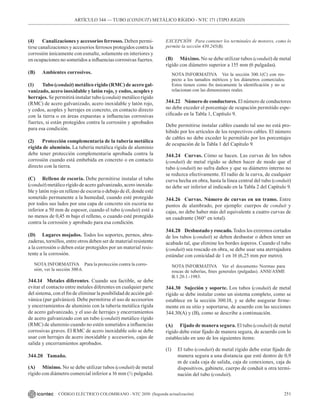 251
CÓDIGO ELÉCTRICO COLOMBIANO - NTC 2050 (Segunda actualización)
ARTÍCULO 344 –– TUBO (CONDUIT) METÁLICO RÍGIDO - NTC 171 (TIPO RIGID)
(4) Canalizaciones y accesorios ferrosos. Deben permi-
tirse canalizaciones y accesorios ferrosos protegidos contra la
corrosión únicamente con esmalte, solamente en interiores y
en ocupaciones no sometidos a influencias corrosivas fuertes.
(B) Ambientes corrosivos.
(1) Tubo (conduit) metálico rígido (RMC) de acero gal-
vanizado, acero inoxidable y latón rojo, y codos, acoples y
herrajes. Se permitirá instalar tubo (conduit) metálico rígido
(RMC) de acero galvanizado, acero inoxidable y latón rojo,
y codos, acoples y herrajes en concreto, en contacto directo
con la tierra o en áreas expuestas a influencias corrosivas
fuertes, si están protegidos contra la corrosión y aprobados
para esa condición.
(2) Protección complementaria de la tubería metálica
rígida de aluminio. La tubería metálica rígida de aluminio
debe tener protección complementaria aprobada contra la
corrosión cuando está embebida en concreto o en contacto
directo con la tierra.
(C) Relleno de escoria. Debe permitirse instalar el tubo
(conduit) metálico rígido de acero galvanizado, acero inoxida-
ble y latón rojo en relleno de escoria o debajo de él, donde esté
sometido permanente a la humedad, cuando esté protegido
por todos sus lados por una capa de concreto sin escoria no
inferior a 50 mm de espesor, cuando el tubo (conduit) esté a
no menos de 0,45 m bajo el relleno, o cuando esté protegido
contra la corrosión y aprobado para esa condición.
(D) Lugares mojados. Todos los soportes, pernos, abra-
zaderas, tornillos, entre otros deben ser de material resistente
a la corrosión o deben estar protegidos por un material resis-
tente a la corrosión.
NOTA INFORMATIVA Para la protección contra la corro-
sión, ver la sección 300.6.
344.14 Metales diferentes. Cuando sea factible, se debe
evitar el contacto entre metales diferentes en cualquier parte
del sistema, con el fin de eliminar la posibilidad de acción gal-
vánica (par galvánico). Debe permitirse el uso de accesorios
y encerramientos de aluminio con la tubería metálica rígida
de acero galvanizado, y el uso de herrajes y encerramientos
de acero galvanizado con un tubo (conduit) metálico rígido
(RMC) de aluminio cuando no estén sometidos a influencias
corrosivas graves. El RMC de acero inoxidable solo se debe
usar con herrajes de acero inoxidable y accesorios, cajas de
salida y encerramientos aprobados.
344.20 Tamaño.
(A) Mínimo. No se debe utilizar tubos (conduit) de metal
rígido con diámetro comercial inferior a 16 mm (½ pulgada).
EXCEPCIÓN Para contener los terminales de motores, como lo
permite la sección 430.245(B).
(B) Máximo. No se debe utilizar tubos (conduit) de metal
rígido con diámetro superior a 155 mm (6 pulgadas).
NOTA INFORMATIVA Ver la sección 300.1(C) con res-
pecto a los tamaños métricos y los diámetros comerciales.
Estos tienen como fin únicamente la identificación y no se
relacionan con las dimensiones reales.
344.22 Número de conductores. El número de conductores
no debe exceder el porcentaje de ocupación permitido espe-
cificado en la Tabla 1, Capítulo 9.
Debe permitirse instalar cables cuando tal uso no está pro-
hibido por los artículos de los respectivos cables. El número
de cables no debe exceder lo permitido por los porcentajes
de ocupación de la Tabla 1 del Capítulo 9.
344.24 Curvas. Cómo se hacen. Las curvas de los tubos
(conduit) de metal rígido se deben hacer de modo que el
tubo (conduit) no sufra daños y que su diámetro interno no
se reduzca efectivamente. El radio de la curva, de cualquier
curva hecha en obra, hasta la línea central del tubo (conduit)
no debe ser inferior al indicado en la Tabla 2 del Capítulo 9.
344.26 Curvas. Número de curvas en un tramo. Entre
puntos de alambrado, por ejemplo: cuerpos de conduit y
cajas, no debe haber más del equivalente a cuatro curvas de
un cuadrante (360° en total).
344.28 Desbastado y roscado. Todos los extremos cortados
de los tubos (conduit) se deben desbastar o deben tener un
acabado tal, que elimine los bordes ásperos. Cuando el tubo
(conduit) sea roscado en obra, se debe usar una aterrajadora
estándar con conicidad de 1 en 16 (6,25 mm por metro).
NOTA INFORMATIVA Ver el documento Normas para
roscas de tuberías, fines generales (pulgadas). ANSI/ASME
B.1.20.1.-1983.
344.30 Sujeción y soporte. Los tubos (conduit) de metal
rígido se debe instalar como un sistema completo, como se
establece en la sección 300.18, y se debe asegurar firme-
mente en su sitio y soportarse, de acuerdo con las secciones
344.30(A) y (B), como se describe a continuación.
(A) Fijado de manera segura. El tubo (conduit) de metal
rígido debe estar fijado de manera segura, de acuerdo con lo
establecido en uno de los siguientes ítems:
(1) El tubo (conduit) de metal rígido debe estar fijado de
manera segura a una distancia que esté dentro de 0,9
m de cada caja de salida, caja de conexiones, caja de
dispositivos, gabinete, cuerpo de conduit u otra termi-
nación del tubo (conduit).
 