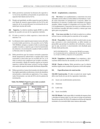 CÓDIGO ELÉCTRICO COLOMBIANO - NTC 2050 (Segunda actualización)
252
ARTÍCULO 344 –– TUBO (CONDUIT) METÁLICO RÍGIDO - NTC 171 (TIPO RIGID)
(2) Debe permitirse aumentar la distancia de sujeción a
1,5 m (si los miembros estructurales no permiten una
sujeción fácil dentro de los 0,9 m.
(3) Donde esté aprobado, no debe requerirse que la tubería
esté fijada de manera segura dentro de los 0,9 m del
capacete de la acometida para la terminación de un
mástil por encima del techo.
(B) Soportes. La tubería metálica rígida (RMC) se debe
soportar de acuerdo con uno de los siguientes métodos:
(1) El tubo (conduit) se debe soportar a intervalos de
máximo 3 m.
(2) La distancia entre soportes para tramos rectos del tubo
(conduit) debe permitirse, de acuerdo con la Tabla
344.30(B)(2), siempre y cuando el tubo (conduit) tenga
acoples roscados y soportes que eviten la transmisión
de esfuerzos a la terminación cuando el tubo (conduit)
se flexiona entre los soportes.
(3) Debe permitirse que los tramos verticales expuestos
desde maquinarias industriales o equipos fijos estén
sostenidos a intervalos que no excedan de 6 m, si el
tubo (conduit) está compuesto por acoples roscados,
está sostenido y fijado de manera segura en la parte
superior e inferior del tramo vertical y no hay ningún
otro medio de soporte intermedio fácilmente disponible.
(4) Deben permitirse tramos horizontales de tubería metá-
lica rígida soportados en aberturas a través de miembros
estructurales, a intervalos no superiores a 3 m y asegu-
rados firmemente a no más de 0,9 m de los puntos de
terminación.
Tabla 344.30(B)(2) Soportes para tubo (conduit)
metálico rígido
344.42 Acoplamiento y conectores.
(A) Sin rosca. Los acoplamientos y conectores sin rosca
utilizados con los tubos (conduit) deben ser herméticos. Cuan-
do estén enterrados en mampostería o concreto, deben ser
herméticos al concreto. Cuando estén instalados en lugares
mojados, deben cumplir lo estipulado en la sección 314.15.
Los acoplamientos y conectores sin rosca no se deben usar en
los extremos roscados del tubo (conduit), a menos que sean
aptos para ese propósito.
(B) Con rosca corrida. En el tubo (conduit) no se deben
utilizar roscas corridas para la conexión en los acoples.
344.46 Pasacables. Cuando un tubo (conduit) entre en una
caja, accesorio u otro encerramiento, se debe instalar un
pasacables que proteja los alambres de la abrasión, a menos
que la caja, accesorio o encerramiento esté diseñado para
brindar dicha protección.
NOTA INFORMATIVA Verlasección300.4(G)conrespec-
to a la protección de los conductores de sección transversal
21,14 mm2
(4 AWG) y mayores en los pasacables.
344.56 Empalmes y derivaciones. Los empalmes y deri-
vaciones deben hacerse de acuerdo con la sección 300.15.
342.60 Puesta a tierra. Debe permitirse que la tubería
metálica rígida como conductor de puesta a tierra del equipo.
III. Especificaciones de construcción
344.100 Construcción. El tubo (conduit) de metal rígido
debe estar hecho de uno de los siguientes materiales.
(1) Acero con recubrimientos protectores.
(2) Aluminio
(3) Latón rojo.
(4) Acero inoxidable
344.120 Rótulo. Cada tramo debe ir rotulado de manera clara
y duradera al menos cada 3 m, tal como se exige en la primera
frasedelasección110.21(A).Elconductonoferrosodematerial
resistente a la corrosión debe tener marcas adecuadas.
 