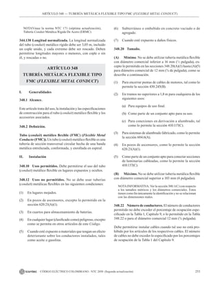 253
CÓDIGO ELÉCTRICO COLOMBIANO - NTC 2050 (Segunda actualización)
ARTÍCULO 348 –– TUBERÍA METÁLICA FLEXIBLE TIPO FMC (FLEXIBLE METAL CONDUCT)
NOTAVéase la norma NTC 171 (séptima actualización),
Tubería Conduit Metálica Rígida De Acero (ERMC)
344.130 Longitud normalizada. La longitud normalizada
del tubo (conduit) metálico rígido debe ser 3,05 m, incluido
un cople unido, y cada extremo debe ser roscado. Deben
permitirse longitudes mayores o menores, con cople o sin
él, y roscadas o no.
ARTÍCULO 348
TUBERÍA METÁLICA FLEXIBLE TIPO
FMC (FLEXIBLE METAL CONDUCT)
I. Generalidades
348.1 Alcance.
Este artículo trata del uso, la instalación y las especificaciones
de construcción para el tubo (conduit) metálico flexible y los
accesorios asociados.
348.2 Definición.
Tubo (conduit) metálico flexible (FMC) (Flexible Metal
Conducto (FMC)). Un tubo (conduit) metálico flexible es una
tubería de sección transversal circular hecha de una banda
metálica entrelazada, conformada, y enrollada en espiral.
II. Instalación
348.10 Usos permitidos. Debe permitirse el uso del tubo
(conduit) metálico flexible en lugares expuestos y ocultos.
348.12 Usos no permitidos. No se debe usar tuberías
(conduit) metálicas flexibles en las siguientes condiciones:
(1) En lugares mojados.
(2) En pozos de ascensores, excepto lo permitido en la
sección 620.21(A)(1).
(3) En cuartos para almacenamiento de baterías.
(4) En cualquier lugar (clasificado como) peligroso, excepto
como se permita en otros artículos de este Código.
(5) Cuando esté expuesto a materiales que tengan un efecto
deteriorante sobre los conductores instalados, tales
como aceite o gasolina.
(6) Subterráneo o embebido en concreto vaciado o de
agregado.
(7) Cuando esté expuesto a daños físicos.
348.20 Tamaño.
(A) Mínimo. No se debe utilizar tubería metálica flexible
con diámetro comercial inferior a 16 mm (1
/2 pulgada), ex-
cepto lo permitido en las secciones 348.20(A)(1) hasta (A)(5)
para diámetro comercial de 12 mm (⅜ de pulgada), como se
describe a continuación.
(1) Para encerrar puntas de cables de motores, tal como lo
permite la sección 430.245(B).
(2) En tramos no superiores a 1,8 m para cualquiera de los
siguientes usos:
(a) Para equipos de uso final.
(b) Como parte de un conjunto apto para su uso.
(c) Para conexiones en derivación a alumbrado, tal
como lo permite la sección 410.117(C).
(3) Para sistemas de alambrado fabricado, como lo permite
la sección 604.6(A).
(4) En pozos de ascensores, como lo permite la sección
620.21(A)(1).
(5) Como parte de un conjunto apto para conectar secciones
de luminarias cableadas, como lo permite la sección
410.137(C).
(B) Máximo. No se debe utilizar tubería metálica flexible
con diámetro comercial superior a 103 mm (4 pulgadas).
NOTAINFORMATIVA: Ver la sección 300.1(C) con respecto
a los tamaños métricos y los diámetros comerciales. Estos
tienen como fin únicamente la identificación y no se relacionan
con las dimensiones reales.
348.22 Número de conductores. El número de conductores
permitido no debe exceder el porcentaje de ocupación espe-
cificado en la Tabla 1, Capítulo 9, o lo permitido en la Tabla
348.22 o para el diámetro comercial 12 mm (⅜ pulgada).
Debe permitirse instalar cables cuando tal uso no está pro-
hibido por los artículos de los respectivos cables. El número
de cables no debe exceder lo especificado por los porcentajes
de ocupación de la Tabla 1 del Capítulo 9.
 