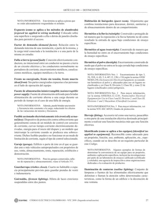27
CÓDIGO ELÉCTRICO COLOMBIANO - NTC 2050 (Segunda actualización)
NOTA INFORMATIVA Este término se aplica a piezas que
no están adecuadamente resguardadas ni aisladas.
Expuesto (como se aplica a los métodos de alambrado)
[exposed (as applied to wiring methods)]. Colocado sobre
una superficie o asegurado a ella o detrás de paneles diseña-
dos para permitir el acceso.
Factor de demanda (demand factor). Relación entre la
demanda máxima de una instalación, o parte de la misma, y
la carga total conectada a la instalación o a una parte de la
misma en estudio.
Falla a tierra (ground fault). Conexión eléctricamente con-
ductora, no intencional entre un conductor no puesto a tierra
de un circuito eléctrico y los conductores normalmente no
portadores de corriente, encerramientos metálicos, canaliza-
ciones metálicas, equipos metálicos o la tierra.
Frente no energizado, frente sin tensión, frente muerto
(dead front). Sin partes energizadas expuestas a las personas
en el lado de operación del equipo.
Fuente de alimentación ininterrumpible (uninterruptible
power supply). Fuente de alimentación utilizada para brindar
alimentación de corriente alterna a una carga durante un
periodo de tiempo en el caso de una falla de energía.
NOTA INFORMATIVA Además, puede brindar una tensión
y frecuencia más constante a la carga, reduciendo los efectos
de las variaciones de tensión y frecuencia.
Fusible accionado electrónicamente (electronically actua-
ted fuse). Dispositivo de protección contra sobrecorriente que
generalmente consta de un módulo de control con sensores
de corriente, curvas tiempo-corriente electrónicamente de-
rivadas, energía para el inicio del disparo y un módulo que
interrumpe la corriente cuando se produzca una sobreco-
rriente. Dichos fusibles pueden o no funcionar en un modo de
limitación de corriente, según el tipo de control seleccionado.
Garaje (garage). Edificio o parte de éste en el que se guar-
dan uno o más vehículos autopropulsados con propósitos de
uso, venta, almacenamiento, renta, reparación, exhibición o
demostración.
NOTA INFORMATIVA Para los garajes comerciales, talle-
res de reparación y almacenamiento, véase el Artículo 511.
Guardarropa (clothes closet). Cuarto no habitable o espa-
cio principalmente previsto para guardar prendas de vestir
e indumentaria.
Guirnalda, (festoon lighting). Hilera de luces exteriores
suspendidas entre dos puntos.
Habitación de huéspedes (guest room). Alojamiento que
combina instalaciones para descansar, dormir, sanitarias y
de almacenamiento dentro de un compartimiento.
Hermético a la lluvia (raintight). Construido o protegido de
tal manera que la exposición a la lluvia batiente no dé como
resultado la entrada de agua bajo condiciones de ensayo
específicas.
Hermético al agua (watertight). Construido de manera que
la humedad no entre en el encerramiento bajo condiciones
de ensayo específicas.
Hermético al polvo (dusttight). Encerramiento construido de
modo que el polvo no entra en la caja cerrada bajo condiciones
de ensayo específicas.
NOTA INFORMATIVA Nro. 1 Encerramientos de tipo 3,
3S, 3SX, 4, 4X, 5, 6, 6P, 12, 12K y 134 según la normaANSI/
NEMA250, Enclosures for Electrical Equipment, se conside-
ran herméticos al polvo y adecuados para uso en lugares no
clasificados y en Clase II, División 2; Clase III; y zona 22 de
lugares (clasificados como) peligrosos.
NOTA INFORMATIVA Nro. 2 Para mayor información,
ver la norma ANSI/ISA-12.12.01, Nonincendive Electrical
Equipment for Use in Class I and II, Division 2, and Class III,
Divisions 1 and 2 Hazardous (Classified) Locations.
NOTAINFORMATIVANro. 3 Para mayor información, ver
la norma NTC-IEC 60529, Grados de protección.
Herraje (fitting). Accesorio tal como una tuerca, pasacables
u otra parte de una instalación eléctrica destinado principal-
mente a realizar una función mecánica más que una función
eléctrica.
Identificado (como se aplica a los equipos) [identified (as
applied to equipment)]. Reconocible como adecuado para
un propósito, función, uso, ambiente, aplicación, etc., espe-
cíficos, cuando así se describe en un requisito particular de
este Código.
NOTA INFORMATIVA Algunos ejemplos de formas de
determinar la conveniencia de un equipo para un propósito,
ambiente o aplicación específicos, incluyen las investigaciones
por parte de un laboratorio de ensayos calificado (certificado
y rotulado), una agencia de inspección u otras organizaciones
dedicadas a la evaluación de productos.
Iluminación de contorno (outline lighting). Conjunto de
lámparas o fuentes de luz alimentadas eléctricamente que
delimitan o llaman la atención sobre determinadas carac-
terísticas, como la forma de un edificio o la decoración de
una ventana.
ARTÍCULO 100 –– DEFINICIONES
 
